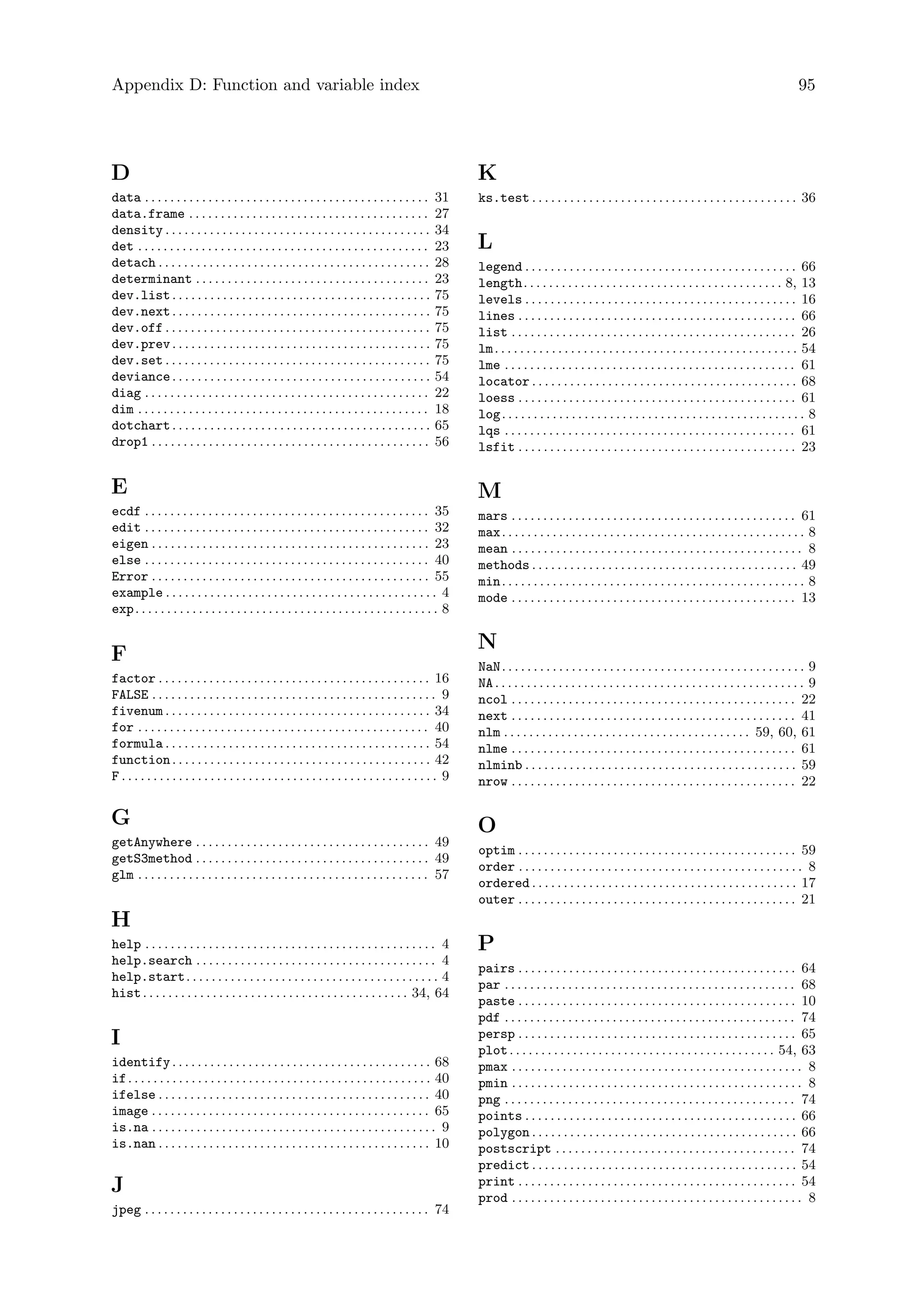 Appendix D: Function and variable index 95
D
data . . . . . . . . . . . . . . . . . . . . . . . . . . . . . . . . . . . . . . . . . . . . . 31
data.frame . . . . . . . . . . . . . . . . . . . . . . . . . . . . . . . . . . . . . . 27
density . . . . . . . . . . . . . . . . . . . . . . . . . . . . . . . . . . . . . . . . . . 34
det . . . . . . . . . . . . . . . . . . . . . . . . . . . . . . . . . . . . . . . . . . . . . . 23
detach . . . . . . . . . . . . . . . . . . . . . . . . . . . . . . . . . . . . . . . . . . . 28
determinant . . . . . . . . . . . . . . . . . . . . . . . . . . . . . . . . . . . . . 23
dev.list. . . . . . . . . . . . . . . . . . . . . . . . . . . . . . . . . . . . . . . . . 75
dev.next. . . . . . . . . . . . . . . . . . . . . . . . . . . . . . . . . . . . . . . . . 75
dev.off . . . . . . . . . . . . . . . . . . . . . . . . . . . . . . . . . . . . . . . . . . 75
dev.prev. . . . . . . . . . . . . . . . . . . . . . . . . . . . . . . . . . . . . . . . . 75
dev.set . . . . . . . . . . . . . . . . . . . . . . . . . . . . . . . . . . . . . . . . . . 75
deviance. . . . . . . . . . . . . . . . . . . . . . . . . . . . . . . . . . . . . . . . . 54
diag . . . . . . . . . . . . . . . . . . . . . . . . . . . . . . . . . . . . . . . . . . . . . 22
dim . . . . . . . . . . . . . . . . . . . . . . . . . . . . . . . . . . . . . . . . . . . . . . 18
dotchart. . . . . . . . . . . . . . . . . . . . . . . . . . . . . . . . . . . . . . . . . 65
drop1 . . . . . . . . . . . . . . . . . . . . . . . . . . . . . . . . . . . . . . . . . . . . 56
E
ecdf . . . . . . . . . . . . . . . . . . . . . . . . . . . . . . . . . . . . . . . . . . . . . 35
edit . . . . . . . . . . . . . . . . . . . . . . . . . . . . . . . . . . . . . . . . . . . . . 32
eigen . . . . . . . . . . . . . . . . . . . . . . . . . . . . . . . . . . . . . . . . . . . . 23
else . . . . . . . . . . . . . . . . . . . . . . . . . . . . . . . . . . . . . . . . . . . . . 40
Error . . . . . . . . . . . . . . . . . . . . . . . . . . . . . . . . . . . . . . . . . . . . 55
example . . . . . . . . . . . . . . . . . . . . . . . . . . . . . . . . . . . . . . . . . . . 4
exp. . . . . . . . . . . . . . . . . . . . . . . . . . . . . . . . . . . . . . . . . . . . . . . . 8
F
factor . . . . . . . . . . . . . . . . . . . . . . . . . . . . . . . . . . . . . . . . . . . 16
FALSE . . . . . . . . . . . . . . . . . . . . . . . . . . . . . . . . . . . . . . . . . . . . . 9
fivenum . . . . . . . . . . . . . . . . . . . . . . . . . . . . . . . . . . . . . . . . . . 34
for . . . . . . . . . . . . . . . . . . . . . . . . . . . . . . . . . . . . . . . . . . . . . . 40
formula . . . . . . . . . . . . . . . . . . . . . . . . . . . . . . . . . . . . . . . . . . 54
function. . . . . . . . . . . . . . . . . . . . . . . . . . . . . . . . . . . . . . . . . 42
F . . . . . . . . . . . . . . . . . . . . . . . . . . . . . . . . . . . . . . . . . . . . . . . . . . 9
G
getAnywhere . . . . . . . . . . . . . . . . . . . . . . . . . . . . . . . . . . . . . 49
getS3method . . . . . . . . . . . . . . . . . . . . . . . . . . . . . . . . . . . . . 49
glm . . . . . . . . . . . . . . . . . . . . . . . . . . . . . . . . . . . . . . . . . . . . . . 57
H
help . . . . . . . . . . . . . . . . . . . . . . . . . . . . . . . . . . . . . . . . . . . . . . 4
help.search . . . . . . . . . . . . . . . . . . . . . . . . . . . . . . . . . . . . . . 4
help.start. . . . . . . . . . . . . . . . . . . . . . . . . . . . . . . . . . . . . . . . 4
hist. . . . . . . . . . . . . . . . . . . . . . . . . . . . . . . . . . . . . . . . . . 34, 64
I
identify. . . . . . . . . . . . . . . . . . . . . . . . . . . . . . . . . . . . . . . . . 68
if. . . . . . . . . . . . . . . . . . . . . . . . . . . . . . . . . . . . . . . . . . . . . . . . 40
ifelse . . . . . . . . . . . . . . . . . . . . . . . . . . . . . . . . . . . . . . . . . . . 40
image . . . . . . . . . . . . . . . . . . . . . . . . . . . . . . . . . . . . . . . . . . . . 65
is.na . . . . . . . . . . . . . . . . . . . . . . . . . . . . . . . . . . . . . . . . . . . . . 9
is.nan . . . . . . . . . . . . . . . . . . . . . . . . . . . . . . . . . . . . . . . . . . . 10
J
jpeg . . . . . . . . . . . . . . . . . . . . . . . . . . . . . . . . . . . . . . . . . . . . . 74
K
ks.test . . . . . . . . . . . . . . . . . . . . . . . . . . . . . . . . . . . . . . . . . . 36
L
legend . . . . . . . . . . . . . . . . . . . . . . . . . . . . . . . . . . . . . . . . . . . 66
length. . . . . . . . . . . . . . . . . . . . . . . . . . . . . . . . . . . . . . . . . 8, 13
levels . . . . . . . . . . . . . . . . . . . . . . . . . . . . . . . . . . . . . . . . . . . 16
lines . . . . . . . . . . . . . . . . . . . . . . . . . . . . . . . . . . . . . . . . . . . . 66
list . . . . . . . . . . . . . . . . . . . . . . . . . . . . . . . . . . . . . . . . . . . . . 26
lm. . . . . . . . . . . . . . . . . . . . . . . . . . . . . . . . . . . . . . . . . . . . . . . . 54
lme . . . . . . . . . . . . . . . . . . . . . . . . . . . . . . . . . . . . . . . . . . . . . . 61
locator . . . . . . . . . . . . . . . . . . . . . . . . . . . . . . . . . . . . . . . . . . 68
loess . . . . . . . . . . . . . . . . . . . . . . . . . . . . . . . . . . . . . . . . . . . . 61
log. . . . . . . . . . . . . . . . . . . . . . . . . . . . . . . . . . . . . . . . . . . . . . . . 8
lqs . . . . . . . . . . . . . . . . . . . . . . . . . . . . . . . . . . . . . . . . . . . . . . 61
lsfit . . . . . . . . . . . . . . . . . . . . . . . . . . . . . . . . . . . . . . . . . . . . 23
M
mars . . . . . . . . . . . . . . . . . . . . . . . . . . . . . . . . . . . . . . . . . . . . . 61
max. . . . . . . . . . . . . . . . . . . . . . . . . . . . . . . . . . . . . . . . . . . . . . . . 8
mean . . . . . . . . . . . . . . . . . . . . . . . . . . . . . . . . . . . . . . . . . . . . . . 8
methods . . . . . . . . . . . . . . . . . . . . . . . . . . . . . . . . . . . . . . . . . . 49
min. . . . . . . . . . . . . . . . . . . . . . . . . . . . . . . . . . . . . . . . . . . . . . . . 8
mode . . . . . . . . . . . . . . . . . . . . . . . . . . . . . . . . . . . . . . . . . . . . . 13
N
NaN. . . . . . . . . . . . . . . . . . . . . . . . . . . . . . . . . . . . . . . . . . . . . . . . 9
NA. . . . . . . . . . . . . . . . . . . . . . . . . . . . . . . . . . . . . . . . . . . . . . . . . 9
ncol . . . . . . . . . . . . . . . . . . . . . . . . . . . . . . . . . . . . . . . . . . . . . 22
next . . . . . . . . . . . . . . . . . . . . . . . . . . . . . . . . . . . . . . . . . . . . . 41
nlm . . . . . . . . . . . . . . . . . . . . . . . . . . . . . . . . . . . . . . . 59, 60, 61
nlme . . . . . . . . . . . . . . . . . . . . . . . . . . . . . . . . . . . . . . . . . . . . . 61
nlminb . . . . . . . . . . . . . . . . . . . . . . . . . . . . . . . . . . . . . . . . . . . 59
nrow . . . . . . . . . . . . . . . . . . . . . . . . . . . . . . . . . . . . . . . . . . . . . 22
O
optim . . . . . . . . . . . . . . . . . . . . . . . . . . . . . . . . . . . . . . . . . . . . 59
order . . . . . . . . . . . . . . . . . . . . . . . . . . . . . . . . . . . . . . . . . . . . . 8
ordered . . . . . . . . . . . . . . . . . . . . . . . . . . . . . . . . . . . . . . . . . . 17
outer . . . . . . . . . . . . . . . . . . . . . . . . . . . . . . . . . . . . . . . . . . . . 21
P
pairs . . . . . . . . . . . . . . . . . . . . . . . . . . . . . . . . . . . . . . . . . . . . 64
par . . . . . . . . . . . . . . . . . . . . . . . . . . . . . . . . . . . . . . . . . . . . . . 68
paste . . . . . . . . . . . . . . . . . . . . . . . . . . . . . . . . . . . . . . . . . . . . 10
pdf . . . . . . . . . . . . . . . . . . . . . . . . . . . . . . . . . . . . . . . . . . . . . . 74
persp . . . . . . . . . . . . . . . . . . . . . . . . . . . . . . . . . . . . . . . . . . . . 65
plot. . . . . . . . . . . . . . . . . . . . . . . . . . . . . . . . . . . . . . . . . . 54, 63
pmax . . . . . . . . . . . . . . . . . . . . . . . . . . . . . . . . . . . . . . . . . . . . . . 8
pmin . . . . . . . . . . . . . . . . . . . . . . . . . . . . . . . . . . . . . . . . . . . . . . 8
png . . . . . . . . . . . . . . . . . . . . . . . . . . . . . . . . . . . . . . . . . . . . . . 74
points . . . . . . . . . . . . . . . . . . . . . . . . . . . . . . . . . . . . . . . . . . . 66
polygon . . . . . . . . . . . . . . . . . . . . . . . . . . . . . . . . . . . . . . . . . . 66
postscript . . . . . . . . . . . . . . . . . . . . . . . . . . . . . . . . . . . . . . 74
predict . . . . . . . . . . . . . . . . . . . . . . . . . . . . . . . . . . . . . . . . . . 54
print . . . . . . . . . . . . . . . . . . . . . . . . . . . . . . . . . . . . . . . . . . . . 54
prod . . . . . . . . . . . . . . . . . . . . . . . . . . . . . . . . . . . . . . . . . . . . . . 8
 