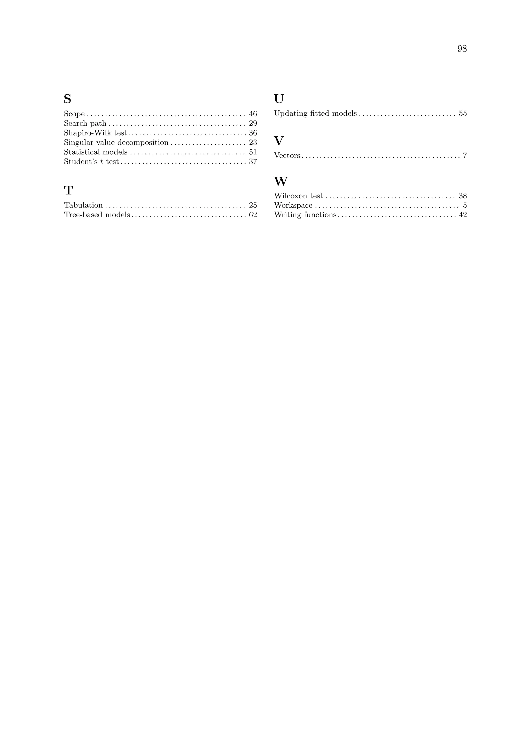 98
S
Scope . . . . . . . . . . . . . . . . . . . . . . . . . . . . . . . . . . . . . . . . . . . . 46
Search path . . . . . . . . . . . . . . . . . . . . . . . . . . . . . . . . . . . . . . 29
Shapiro-Wilk test. . . . . . . . . . . . . . . . . . . . . . . . . . . . . . . . . 36
Singular value decomposition . . . . . . . . . . . . . . . . . . . . . 23
Statistical models . . . . . . . . . . . . . . . . . . . . . . . . . . . . . . . . 51
Student’s t test. . . . . . . . . . . . . . . . . . . . . . . . . . . . . . . . . . . 37
T
Tabulation . . . . . . . . . . . . . . . . . . . . . . . . . . . . . . . . . . . . . . . 25
Tree-based models. . . . . . . . . . . . . . . . . . . . . . . . . . . . . . . . 62
U
Updating fitted models . . . . . . . . . . . . . . . . . . . . . . . . . . . 55
V
Vectors. . . . . . . . . . . . . . . . . . . . . . . . . . . . . . . . . . . . . . . . . . . . 7
W
Wilcoxon test . . . . . . . . . . . . . . . . . . . . . . . . . . . . . . . . . . . . 38
Workspace . . . . . . . . . . . . . . . . . . . . . . . . . . . . . . . . . . . . . . . . 5
Writing functions. . . . . . . . . . . . . . . . . . . . . . . . . . . . . . . . . 42
 