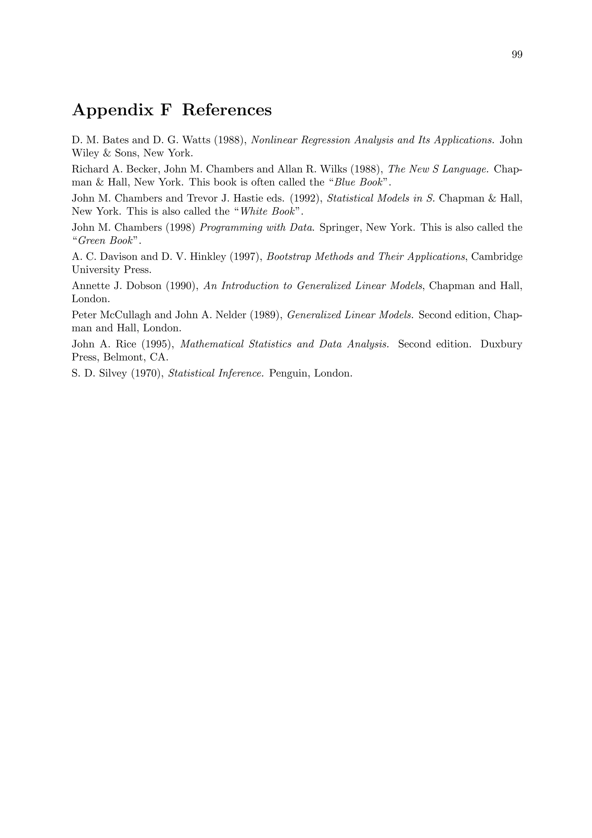 99
Appendix F References
D. M. Bates and D. G. Watts (1988), Nonlinear Regression Analysis and Its Applications. John
Wiley  Sons, New York.
Richard A. Becker, John M. Chambers and Allan R. Wilks (1988), The New S Language. Chap-
man  Hall, New York. This book is often called the “Blue Book”.
John M. Chambers and Trevor J. Hastie eds. (1992), Statistical Models in S. Chapman  Hall,
New York. This is also called the “White Book”.
John M. Chambers (1998) Programming with Data. Springer, New York. This is also called the
“Green Book”.
A. C. Davison and D. V. Hinkley (1997), Bootstrap Methods and Their Applications, Cambridge
University Press.
Annette J. Dobson (1990), An Introduction to Generalized Linear Models, Chapman and Hall,
London.
Peter McCullagh and John A. Nelder (1989), Generalized Linear Models. Second edition, Chap-
man and Hall, London.
John A. Rice (1995), Mathematical Statistics and Data Analysis. Second edition. Duxbury
Press, Belmont, CA.
S. D. Silvey (1970), Statistical Inference. Penguin, London.
 