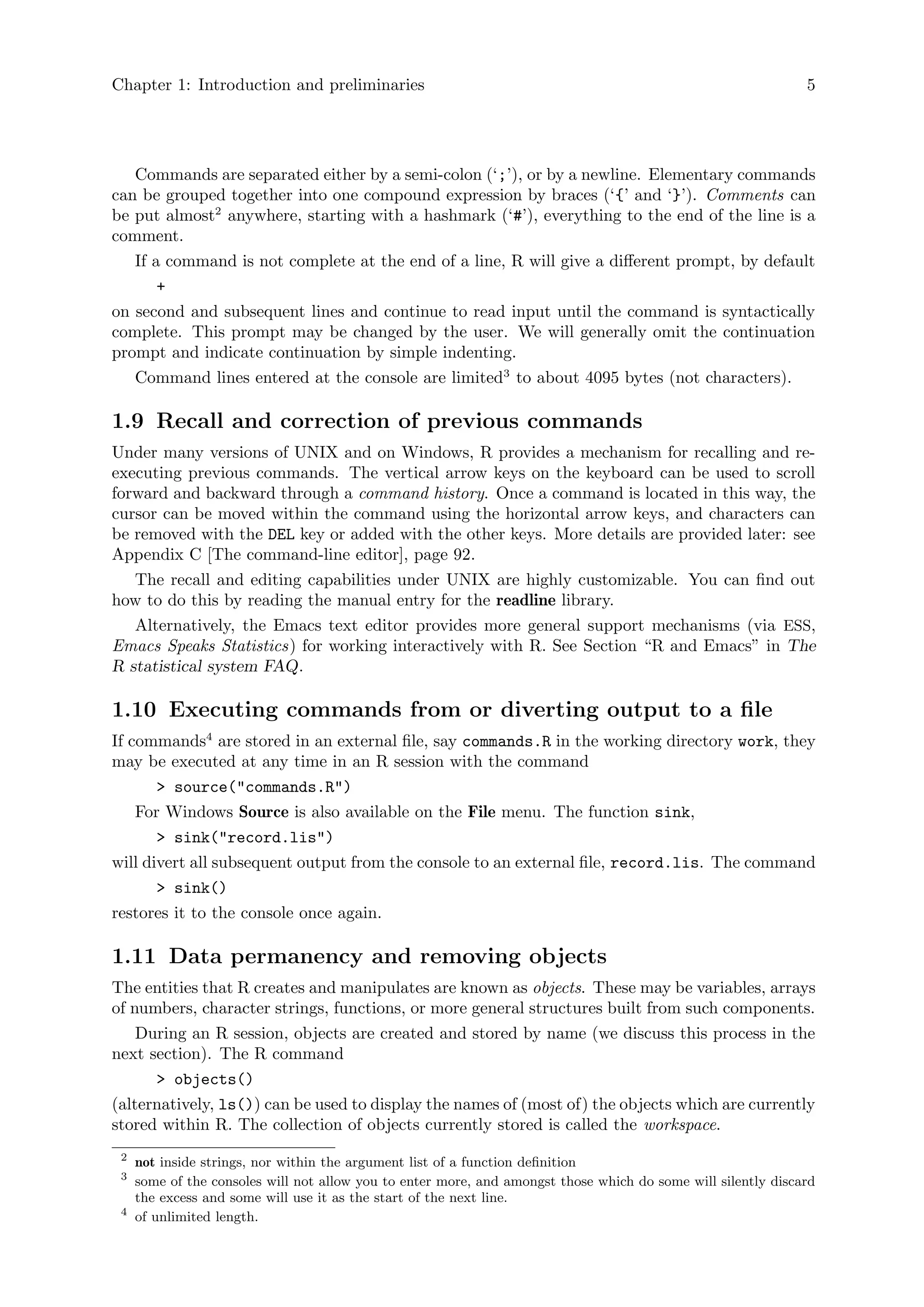 Chapter 1: Introduction and preliminaries 5
Commands are separated either by a semi-colon (‘;’), or by a newline. Elementary commands
can be grouped together into one compound expression by braces (‘{’ and ‘}’). Comments can
be put almost2
anywhere, starting with a hashmark (‘#’), everything to the end of the line is a
comment.
If a command is not complete at the end of a line, R will give a different prompt, by default
+
on second and subsequent lines and continue to read input until the command is syntactically
complete. This prompt may be changed by the user. We will generally omit the continuation
prompt and indicate continuation by simple indenting.
Command lines entered at the console are limited3
to about 4095 bytes (not characters).
1.9 Recall and correction of previous commands
Under many versions of UNIX and on Windows, R provides a mechanism for recalling and re-
executing previous commands. The vertical arrow keys on the keyboard can be used to scroll
forward and backward through a command history. Once a command is located in this way, the
cursor can be moved within the command using the horizontal arrow keys, and characters can
be removed with the DEL key or added with the other keys. More details are provided later: see
Appendix C [The command-line editor], page 92.
The recall and editing capabilities under UNIX are highly customizable. You can find out
how to do this by reading the manual entry for the readline library.
Alternatively, the Emacs text editor provides more general support mechanisms (via ESS,
Emacs Speaks Statistics) for working interactively with R. See Section “R and Emacs” in The
R statistical system FAQ.
1.10 Executing commands from or diverting output to a file
If commands4
are stored in an external file, say commands.R in the working directory work, they
may be executed at any time in an R session with the command
> source("commands.R")
For Windows Source is also available on the File menu. The function sink,
> sink("record.lis")
will divert all subsequent output from the console to an external file, record.lis. The command
> sink()
restores it to the console once again.
1.11 Data permanency and removing objects
The entities that R creates and manipulates are known as objects. These may be variables, arrays
of numbers, character strings, functions, or more general structures built from such components.
During an R session, objects are created and stored by name (we discuss this process in the
next section). The R command
> objects()
(alternatively, ls()) can be used to display the names of (most of) the objects which are currently
stored within R. The collection of objects currently stored is called the workspace.
2
not inside strings, nor within the argument list of a function definition
3
some of the consoles will not allow you to enter more, and amongst those which do some will silently discard
the excess and some will use it as the start of the next line.
4
of unlimited length.
 