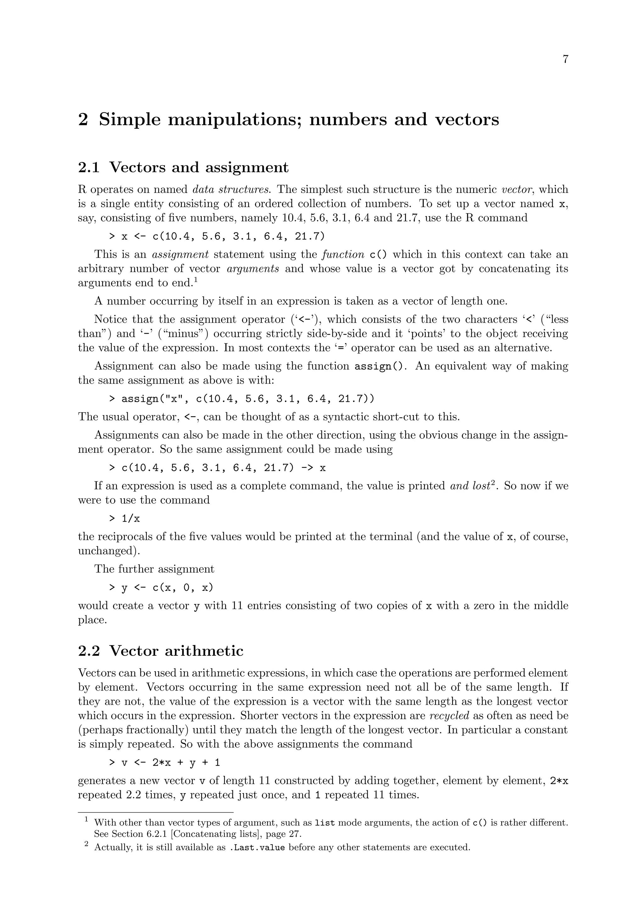 7
2 Simple manipulations; numbers and vectors
2.1 Vectors and assignment
R operates on named data structures. The simplest such structure is the numeric vector, which
is a single entity consisting of an ordered collection of numbers. To set up a vector named x,
say, consisting of five numbers, namely 10.4, 5.6, 3.1, 6.4 and 21.7, use the R command
> x <- c(10.4, 5.6, 3.1, 6.4, 21.7)
This is an assignment statement using the function c() which in this context can take an
arbitrary number of vector arguments and whose value is a vector got by concatenating its
arguments end to end.1
A number occurring by itself in an expression is taken as a vector of length one.
Notice that the assignment operator (‘<-’), which consists of the two characters ‘<’ (“less
than”) and ‘-’ (“minus”) occurring strictly side-by-side and it ‘points’ to the object receiving
the value of the expression. In most contexts the ‘=’ operator can be used as an alternative.
Assignment can also be made using the function assign(). An equivalent way of making
the same assignment as above is with:
> assign("x", c(10.4, 5.6, 3.1, 6.4, 21.7))
The usual operator, <-, can be thought of as a syntactic short-cut to this.
Assignments can also be made in the other direction, using the obvious change in the assign-
ment operator. So the same assignment could be made using
> c(10.4, 5.6, 3.1, 6.4, 21.7) -> x
If an expression is used as a complete command, the value is printed and lost2
. So now if we
were to use the command
> 1/x
the reciprocals of the five values would be printed at the terminal (and the value of x, of course,
unchanged).
The further assignment
> y <- c(x, 0, x)
would create a vector y with 11 entries consisting of two copies of x with a zero in the middle
place.
2.2 Vector arithmetic
Vectors can be used in arithmetic expressions, in which case the operations are performed element
by element. Vectors occurring in the same expression need not all be of the same length. If
they are not, the value of the expression is a vector with the same length as the longest vector
which occurs in the expression. Shorter vectors in the expression are recycled as often as need be
(perhaps fractionally) until they match the length of the longest vector. In particular a constant
is simply repeated. So with the above assignments the command
> v <- 2*x + y + 1
generates a new vector v of length 11 constructed by adding together, element by element, 2*x
repeated 2.2 times, y repeated just once, and 1 repeated 11 times.
1
With other than vector types of argument, such as list mode arguments, the action of c() is rather different.
See Section 6.2.1 [Concatenating lists], page 27.
2
Actually, it is still available as .Last.value before any other statements are executed.
 