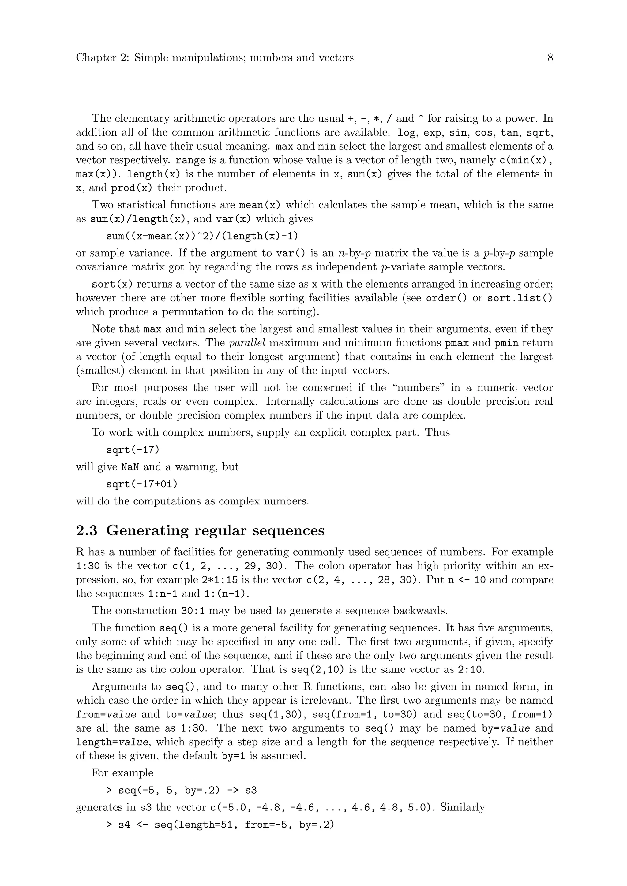Chapter 2: Simple manipulations; numbers and vectors 8
The elementary arithmetic operators are the usual +, -, *, / and ^ for raising to a power. In
addition all of the common arithmetic functions are available. log, exp, sin, cos, tan, sqrt,
and so on, all have their usual meaning. max and min select the largest and smallest elements of a
vector respectively. range is a function whose value is a vector of length two, namely c(min(x),
max(x)). length(x) is the number of elements in x, sum(x) gives the total of the elements in
x, and prod(x) their product.
Two statistical functions are mean(x) which calculates the sample mean, which is the same
as sum(x)/length(x), and var(x) which gives
sum((x-mean(x))^2)/(length(x)-1)
or sample variance. If the argument to var() is an n-by-p matrix the value is a p-by-p sample
covariance matrix got by regarding the rows as independent p-variate sample vectors.
sort(x) returns a vector of the same size as x with the elements arranged in increasing order;
however there are other more flexible sorting facilities available (see order() or sort.list()
which produce a permutation to do the sorting).
Note that max and min select the largest and smallest values in their arguments, even if they
are given several vectors. The parallel maximum and minimum functions pmax and pmin return
a vector (of length equal to their longest argument) that contains in each element the largest
(smallest) element in that position in any of the input vectors.
For most purposes the user will not be concerned if the “numbers” in a numeric vector
are integers, reals or even complex. Internally calculations are done as double precision real
numbers, or double precision complex numbers if the input data are complex.
To work with complex numbers, supply an explicit complex part. Thus
sqrt(-17)
will give NaN and a warning, but
sqrt(-17+0i)
will do the computations as complex numbers.
2.3 Generating regular sequences
R has a number of facilities for generating commonly used sequences of numbers. For example
1:30 is the vector c(1, 2, ..., 29, 30). The colon operator has high priority within an ex-
pression, so, for example 2*1:15 is the vector c(2, 4, ..., 28, 30). Put n <- 10 and compare
the sequences 1:n-1 and 1:(n-1).
The construction 30:1 may be used to generate a sequence backwards.
The function seq() is a more general facility for generating sequences. It has five arguments,
only some of which may be specified in any one call. The first two arguments, if given, specify
the beginning and end of the sequence, and if these are the only two arguments given the result
is the same as the colon operator. That is seq(2,10) is the same vector as 2:10.
Arguments to seq(), and to many other R functions, can also be given in named form, in
which case the order in which they appear is irrelevant. The first two arguments may be named
from=value and to=value; thus seq(1,30), seq(from=1, to=30) and seq(to=30, from=1)
are all the same as 1:30. The next two arguments to seq() may be named by=value and
length=value, which specify a step size and a length for the sequence respectively. If neither
of these is given, the default by=1 is assumed.
For example
> seq(-5, 5, by=.2) -> s3
generates in s3 the vector c(-5.0, -4.8, -4.6, ..., 4.6, 4.8, 5.0). Similarly
> s4 <- seq(length=51, from=-5, by=.2)
 