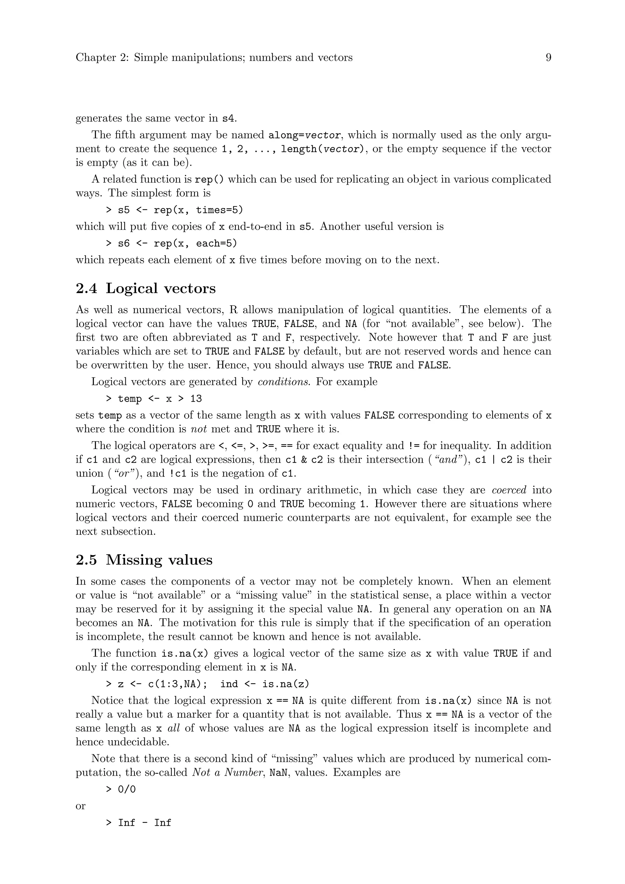 Chapter 2: Simple manipulations; numbers and vectors 9
generates the same vector in s4.
The fifth argument may be named along=vector, which is normally used as the only argu-
ment to create the sequence 1, 2, ..., length(vector), or the empty sequence if the vector
is empty (as it can be).
A related function is rep() which can be used for replicating an object in various complicated
ways. The simplest form is
> s5 <- rep(x, times=5)
which will put five copies of x end-to-end in s5. Another useful version is
> s6 <- rep(x, each=5)
which repeats each element of x five times before moving on to the next.
2.4 Logical vectors
As well as numerical vectors, R allows manipulation of logical quantities. The elements of a
logical vector can have the values TRUE, FALSE, and NA (for “not available”, see below). The
first two are often abbreviated as T and F, respectively. Note however that T and F are just
variables which are set to TRUE and FALSE by default, but are not reserved words and hence can
be overwritten by the user. Hence, you should always use TRUE and FALSE.
Logical vectors are generated by conditions. For example
> temp <- x > 13
sets temp as a vector of the same length as x with values FALSE corresponding to elements of x
where the condition is not met and TRUE where it is.
The logical operators are <, <=, >, >=, == for exact equality and != for inequality. In addition
if c1 and c2 are logical expressions, then c1 & c2 is their intersection (“and”), c1 | c2 is their
union (“or”), and !c1 is the negation of c1.
Logical vectors may be used in ordinary arithmetic, in which case they are coerced into
numeric vectors, FALSE becoming 0 and TRUE becoming 1. However there are situations where
logical vectors and their coerced numeric counterparts are not equivalent, for example see the
next subsection.
2.5 Missing values
In some cases the components of a vector may not be completely known. When an element
or value is “not available” or a “missing value” in the statistical sense, a place within a vector
may be reserved for it by assigning it the special value NA. In general any operation on an NA
becomes an NA. The motivation for this rule is simply that if the specification of an operation
is incomplete, the result cannot be known and hence is not available.
The function is.na(x) gives a logical vector of the same size as x with value TRUE if and
only if the corresponding element in x is NA.
> z <- c(1:3,NA); ind <- is.na(z)
Notice that the logical expression x == NA is quite different from is.na(x) since NA is not
really a value but a marker for a quantity that is not available. Thus x == NA is a vector of the
same length as x all of whose values are NA as the logical expression itself is incomplete and
hence undecidable.
Note that there is a second kind of “missing” values which are produced by numerical com-
putation, the so-called Not a Number, NaN, values. Examples are
> 0/0
or
> Inf - Inf
 