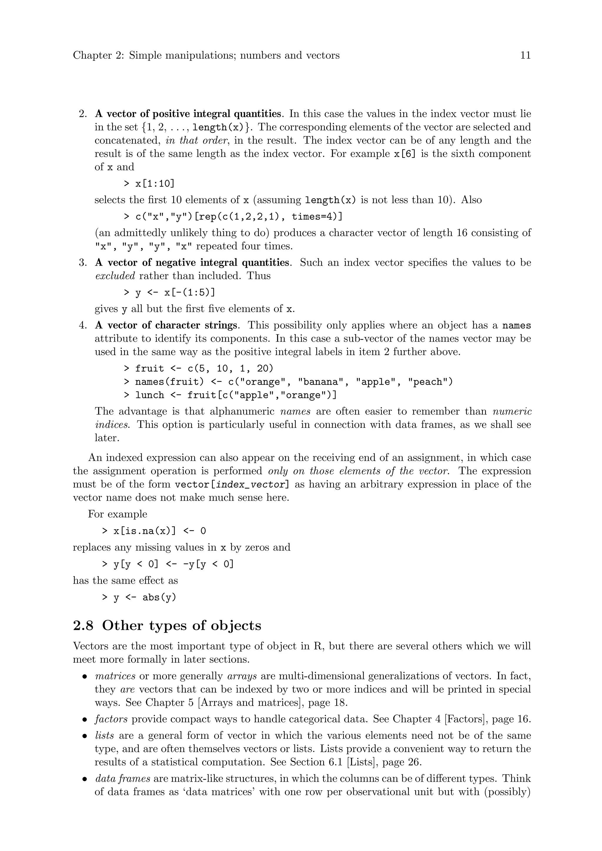 Chapter 2: Simple manipulations; numbers and vectors 11
2. A vector of positive integral quantities. In this case the values in the index vector must lie
in the set {1, 2, . . ., length(x)}. The corresponding elements of the vector are selected and
concatenated, in that order, in the result. The index vector can be of any length and the
result is of the same length as the index vector. For example x[6] is the sixth component
of x and
> x[1:10]
selects the first 10 elements of x (assuming length(x) is not less than 10). Also
> c("x","y")[rep(c(1,2,2,1), times=4)]
(an admittedly unlikely thing to do) produces a character vector of length 16 consisting of
"x", "y", "y", "x" repeated four times.
3. A vector of negative integral quantities. Such an index vector specifies the values to be
excluded rather than included. Thus
> y <- x[-(1:5)]
gives y all but the first five elements of x.
4. A vector of character strings. This possibility only applies where an object has a names
attribute to identify its components. In this case a sub-vector of the names vector may be
used in the same way as the positive integral labels in item 2 further above.
> fruit <- c(5, 10, 1, 20)
> names(fruit) <- c("orange", "banana", "apple", "peach")
> lunch <- fruit[c("apple","orange")]
The advantage is that alphanumeric names are often easier to remember than numeric
indices. This option is particularly useful in connection with data frames, as we shall see
later.
An indexed expression can also appear on the receiving end of an assignment, in which case
the assignment operation is performed only on those elements of the vector. The expression
must be of the form vector[index_vector] as having an arbitrary expression in place of the
vector name does not make much sense here.
For example
> x[is.na(x)] <- 0
replaces any missing values in x by zeros and
> y[y < 0] <- -y[y < 0]
has the same effect as
> y <- abs(y)
2.8 Other types of objects
Vectors are the most important type of object in R, but there are several others which we will
meet more formally in later sections.
• matrices or more generally arrays are multi-dimensional generalizations of vectors. In fact,
they are vectors that can be indexed by two or more indices and will be printed in special
ways. See Chapter 5 [Arrays and matrices], page 18.
• factors provide compact ways to handle categorical data. See Chapter 4 [Factors], page 16.
• lists are a general form of vector in which the various elements need not be of the same
type, and are often themselves vectors or lists. Lists provide a convenient way to return the
results of a statistical computation. See Section 6.1 [Lists], page 26.
• data frames are matrix-like structures, in which the columns can be of different types. Think
of data frames as ‘data matrices’ with one row per observational unit but with (possibly)
 