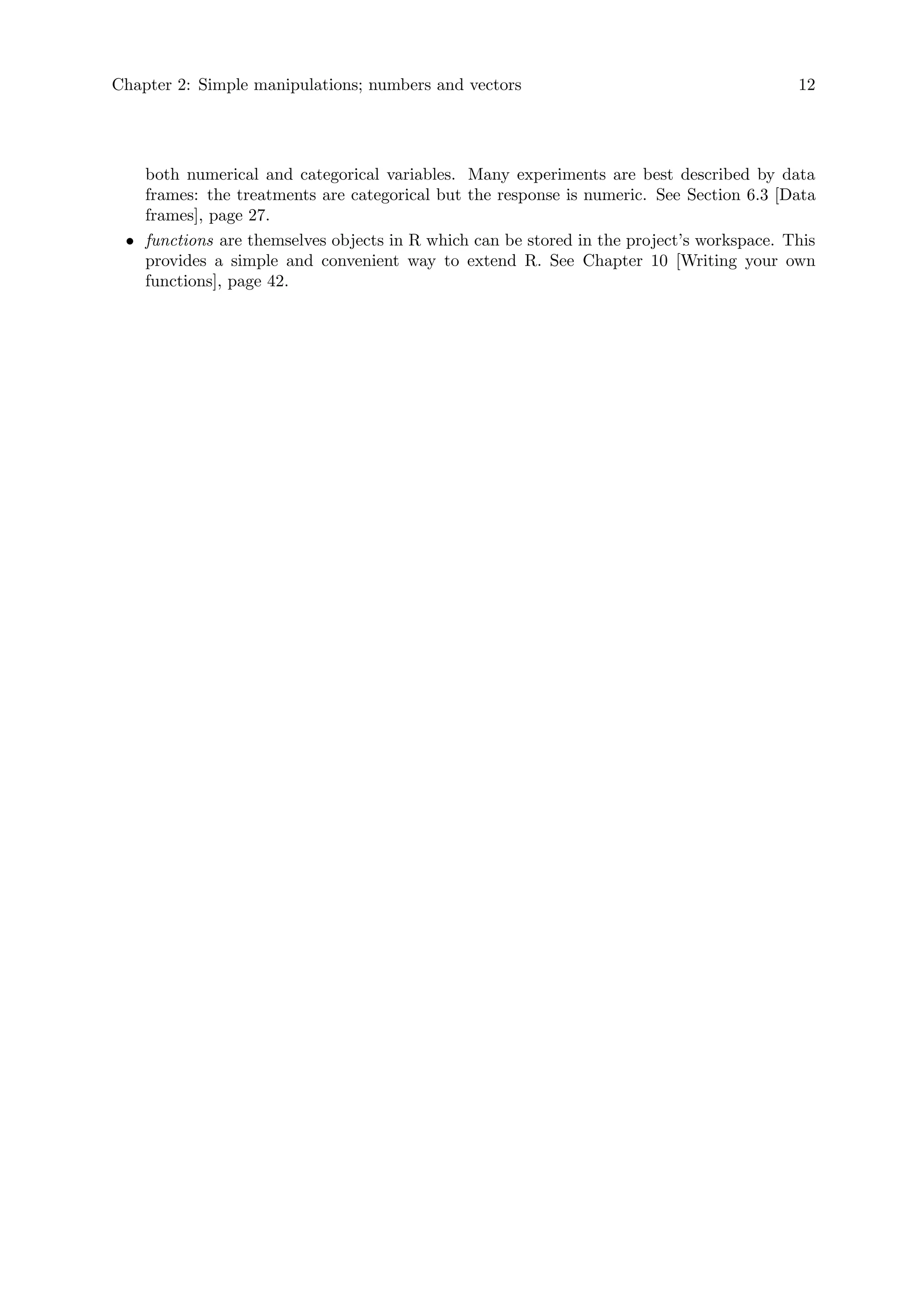 Chapter 2: Simple manipulations; numbers and vectors 12
both numerical and categorical variables. Many experiments are best described by data
frames: the treatments are categorical but the response is numeric. See Section 6.3 [Data
frames], page 27.
• functions are themselves objects in R which can be stored in the project’s workspace. This
provides a simple and convenient way to extend R. See Chapter 10 [Writing your own
functions], page 42.
 