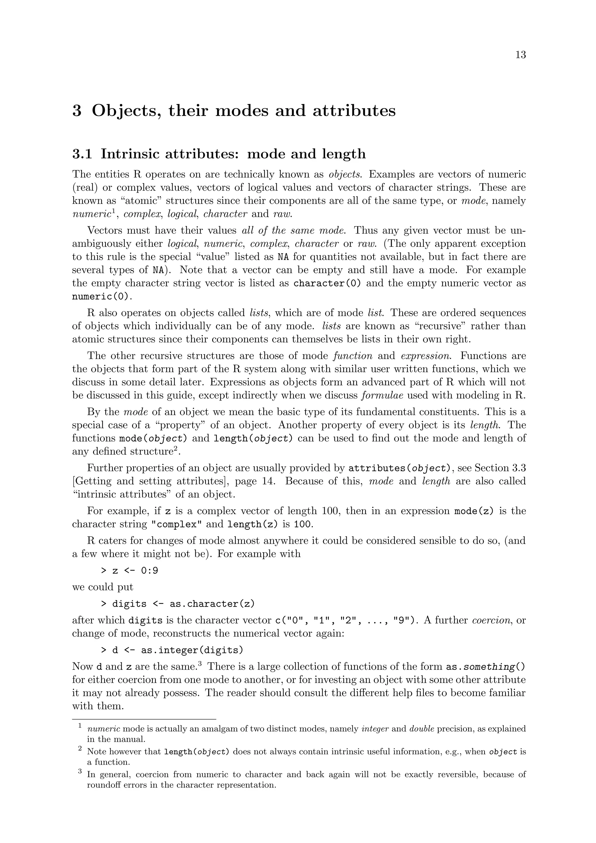 13
3 Objects, their modes and attributes
3.1 Intrinsic attributes: mode and length
The entities R operates on are technically known as objects. Examples are vectors of numeric
(real) or complex values, vectors of logical values and vectors of character strings. These are
known as “atomic” structures since their components are all of the same type, or mode, namely
numeric1
, complex, logical, character and raw.
Vectors must have their values all of the same mode. Thus any given vector must be un-
ambiguously either logical, numeric, complex, character or raw. (The only apparent exception
to this rule is the special “value” listed as NA for quantities not available, but in fact there are
several types of NA). Note that a vector can be empty and still have a mode. For example
the empty character string vector is listed as character(0) and the empty numeric vector as
numeric(0).
R also operates on objects called lists, which are of mode list. These are ordered sequences
of objects which individually can be of any mode. lists are known as “recursive” rather than
atomic structures since their components can themselves be lists in their own right.
The other recursive structures are those of mode function and expression. Functions are
the objects that form part of the R system along with similar user written functions, which we
discuss in some detail later. Expressions as objects form an advanced part of R which will not
be discussed in this guide, except indirectly when we discuss formulae used with modeling in R.
By the mode of an object we mean the basic type of its fundamental constituents. This is a
special case of a “property” of an object. Another property of every object is its length. The
functions mode(object) and length(object) can be used to find out the mode and length of
any defined structure2
.
Further properties of an object are usually provided by attributes(object), see Section 3.3
[Getting and setting attributes], page 14. Because of this, mode and length are also called
“intrinsic attributes” of an object.
For example, if z is a complex vector of length 100, then in an expression mode(z) is the
character string "complex" and length(z) is 100.
R caters for changes of mode almost anywhere it could be considered sensible to do so, (and
a few where it might not be). For example with
> z <- 0:9
we could put
> digits <- as.character(z)
after which digits is the character vector c("0", "1", "2", ..., "9"). A further coercion, or
change of mode, reconstructs the numerical vector again:
> d <- as.integer(digits)
Now d and z are the same.3
There is a large collection of functions of the form as.something()
for either coercion from one mode to another, or for investing an object with some other attribute
it may not already possess. The reader should consult the different help files to become familiar
with them.
1
numeric mode is actually an amalgam of two distinct modes, namely integer and double precision, as explained
in the manual.
2
Note however that length(object) does not always contain intrinsic useful information, e.g., when object is
a function.
3
In general, coercion from numeric to character and back again will not be exactly reversible, because of
roundoff errors in the character representation.
 