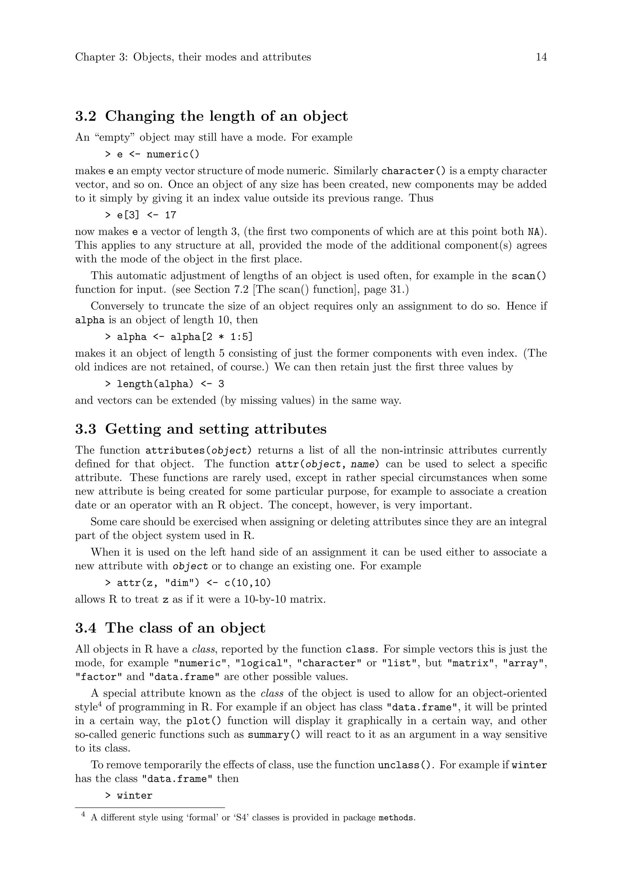 Chapter 3: Objects, their modes and attributes 14
3.2 Changing the length of an object
An “empty” object may still have a mode. For example
> e <- numeric()
makes e an empty vector structure of mode numeric. Similarly character() is a empty character
vector, and so on. Once an object of any size has been created, new components may be added
to it simply by giving it an index value outside its previous range. Thus
> e[3] <- 17
now makes e a vector of length 3, (the first two components of which are at this point both NA).
This applies to any structure at all, provided the mode of the additional component(s) agrees
with the mode of the object in the first place.
This automatic adjustment of lengths of an object is used often, for example in the scan()
function for input. (see Section 7.2 [The scan() function], page 31.)
Conversely to truncate the size of an object requires only an assignment to do so. Hence if
alpha is an object of length 10, then
> alpha <- alpha[2 * 1:5]
makes it an object of length 5 consisting of just the former components with even index. (The
old indices are not retained, of course.) We can then retain just the first three values by
> length(alpha) <- 3
and vectors can be extended (by missing values) in the same way.
3.3 Getting and setting attributes
The function attributes(object) returns a list of all the non-intrinsic attributes currently
defined for that object. The function attr(object, name) can be used to select a specific
attribute. These functions are rarely used, except in rather special circumstances when some
new attribute is being created for some particular purpose, for example to associate a creation
date or an operator with an R object. The concept, however, is very important.
Some care should be exercised when assigning or deleting attributes since they are an integral
part of the object system used in R.
When it is used on the left hand side of an assignment it can be used either to associate a
new attribute with object or to change an existing one. For example
> attr(z, "dim") <- c(10,10)
allows R to treat z as if it were a 10-by-10 matrix.
3.4 The class of an object
All objects in R have a class, reported by the function class. For simple vectors this is just the
mode, for example "numeric", "logical", "character" or "list", but "matrix", "array",
"factor" and "data.frame" are other possible values.
A special attribute known as the class of the object is used to allow for an object-oriented
style4
of programming in R. For example if an object has class "data.frame", it will be printed
in a certain way, the plot() function will display it graphically in a certain way, and other
so-called generic functions such as summary() will react to it as an argument in a way sensitive
to its class.
To remove temporarily the effects of class, use the function unclass(). For example if winter
has the class "data.frame" then
> winter
4
A different style using ‘formal’ or ‘S4’ classes is provided in package methods.
 