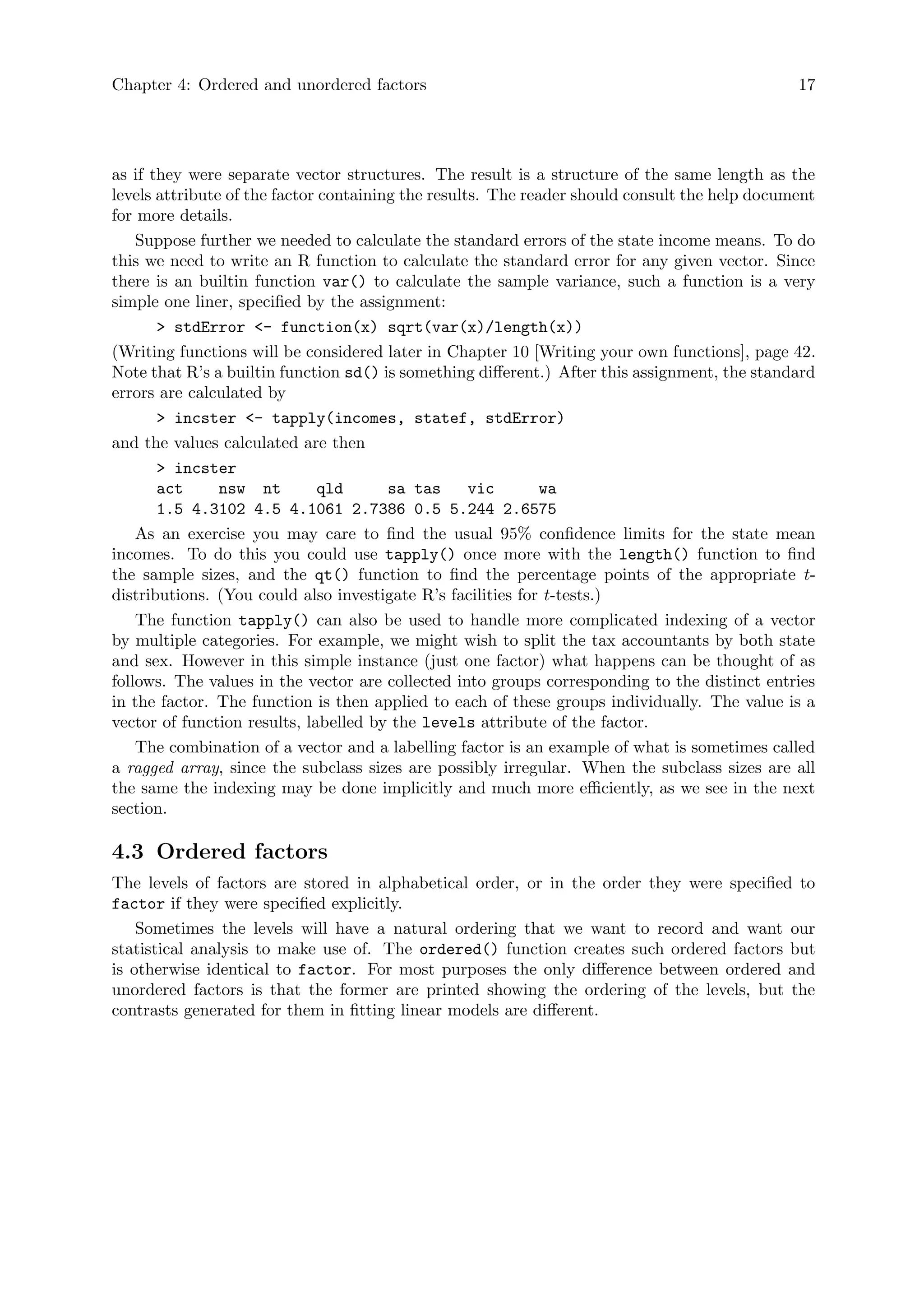 Chapter 4: Ordered and unordered factors 17
as if they were separate vector structures. The result is a structure of the same length as the
levels attribute of the factor containing the results. The reader should consult the help document
for more details.
Suppose further we needed to calculate the standard errors of the state income means. To do
this we need to write an R function to calculate the standard error for any given vector. Since
there is an builtin function var() to calculate the sample variance, such a function is a very
simple one liner, specified by the assignment:
> stdError <- function(x) sqrt(var(x)/length(x))
(Writing functions will be considered later in Chapter 10 [Writing your own functions], page 42.
Note that R’s a builtin function sd() is something different.) After this assignment, the standard
errors are calculated by
> incster <- tapply(incomes, statef, stdError)
and the values calculated are then
> incster
act nsw nt qld sa tas vic wa
1.5 4.3102 4.5 4.1061 2.7386 0.5 5.244 2.6575
As an exercise you may care to find the usual 95% confidence limits for the state mean
incomes. To do this you could use tapply() once more with the length() function to find
the sample sizes, and the qt() function to find the percentage points of the appropriate t-
distributions. (You could also investigate R’s facilities for t-tests.)
The function tapply() can also be used to handle more complicated indexing of a vector
by multiple categories. For example, we might wish to split the tax accountants by both state
and sex. However in this simple instance (just one factor) what happens can be thought of as
follows. The values in the vector are collected into groups corresponding to the distinct entries
in the factor. The function is then applied to each of these groups individually. The value is a
vector of function results, labelled by the levels attribute of the factor.
The combination of a vector and a labelling factor is an example of what is sometimes called
a ragged array, since the subclass sizes are possibly irregular. When the subclass sizes are all
the same the indexing may be done implicitly and much more efficiently, as we see in the next
section.
4.3 Ordered factors
The levels of factors are stored in alphabetical order, or in the order they were specified to
factor if they were specified explicitly.
Sometimes the levels will have a natural ordering that we want to record and want our
statistical analysis to make use of. The ordered() function creates such ordered factors but
is otherwise identical to factor. For most purposes the only difference between ordered and
unordered factors is that the former are printed showing the ordering of the levels, but the
contrasts generated for them in fitting linear models are different.
 