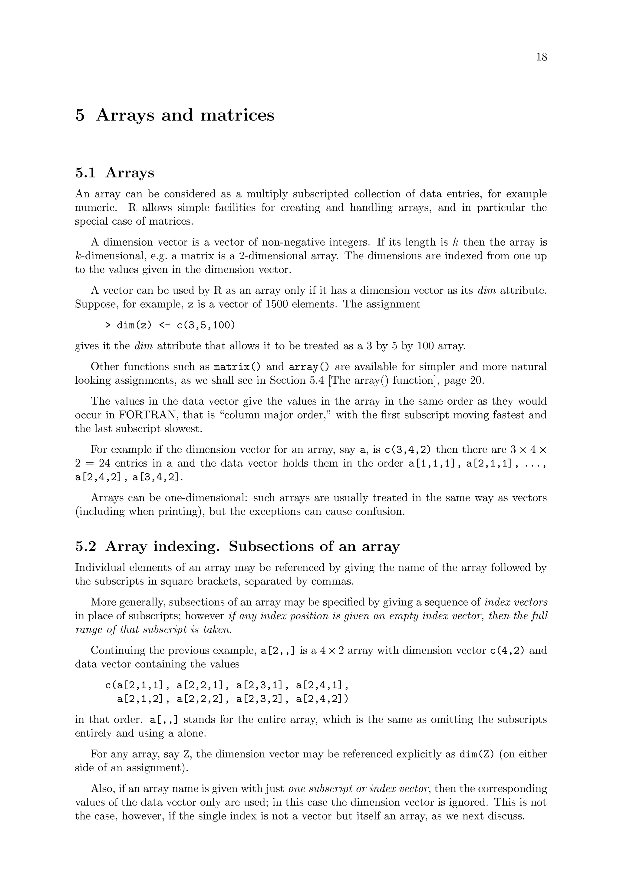 18
5 Arrays and matrices
5.1 Arrays
An array can be considered as a multiply subscripted collection of data entries, for example
numeric. R allows simple facilities for creating and handling arrays, and in particular the
special case of matrices.
A dimension vector is a vector of non-negative integers. If its length is k then the array is
k-dimensional, e.g. a matrix is a 2-dimensional array. The dimensions are indexed from one up
to the values given in the dimension vector.
A vector can be used by R as an array only if it has a dimension vector as its dim attribute.
Suppose, for example, z is a vector of 1500 elements. The assignment
> dim(z) <- c(3,5,100)
gives it the dim attribute that allows it to be treated as a 3 by 5 by 100 array.
Other functions such as matrix() and array() are available for simpler and more natural
looking assignments, as we shall see in Section 5.4 [The array() function], page 20.
The values in the data vector give the values in the array in the same order as they would
occur in FORTRAN, that is “column major order,” with the first subscript moving fastest and
the last subscript slowest.
For example if the dimension vector for an array, say a, is c(3,4,2) then there are 3 × 4 ×
2 = 24 entries in a and the data vector holds them in the order a[1,1,1], a[2,1,1], ...,
a[2,4,2], a[3,4,2].
Arrays can be one-dimensional: such arrays are usually treated in the same way as vectors
(including when printing), but the exceptions can cause confusion.
5.2 Array indexing. Subsections of an array
Individual elements of an array may be referenced by giving the name of the array followed by
the subscripts in square brackets, separated by commas.
More generally, subsections of an array may be specified by giving a sequence of index vectors
in place of subscripts; however if any index position is given an empty index vector, then the full
range of that subscript is taken.
Continuing the previous example, a[2,,] is a 4 × 2 array with dimension vector c(4,2) and
data vector containing the values
c(a[2,1,1], a[2,2,1], a[2,3,1], a[2,4,1],
a[2,1,2], a[2,2,2], a[2,3,2], a[2,4,2])
in that order. a[,,] stands for the entire array, which is the same as omitting the subscripts
entirely and using a alone.
For any array, say Z, the dimension vector may be referenced explicitly as dim(Z) (on either
side of an assignment).
Also, if an array name is given with just one subscript or index vector, then the corresponding
values of the data vector only are used; in this case the dimension vector is ignored. This is not
the case, however, if the single index is not a vector but itself an array, as we next discuss.
 