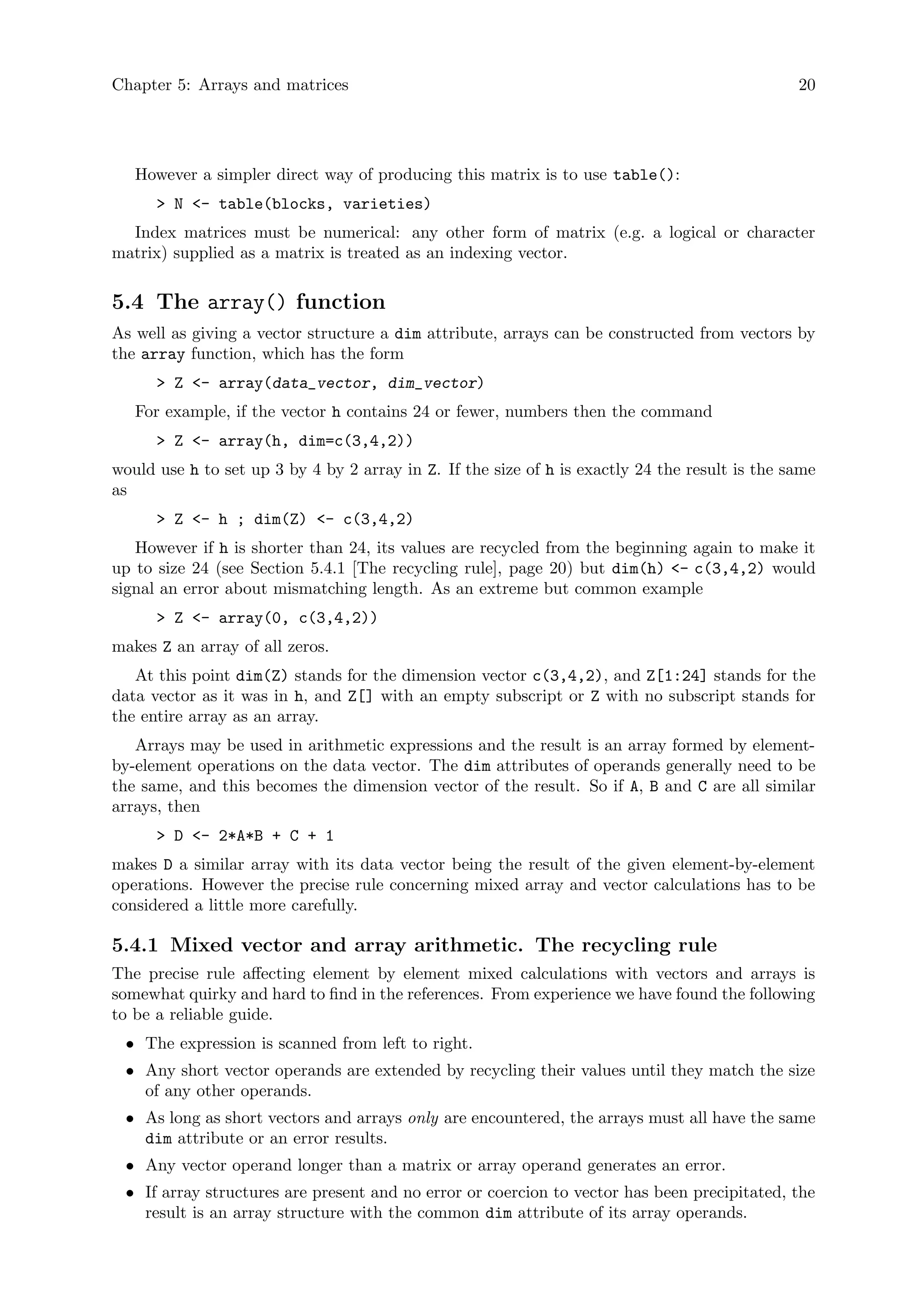 Chapter 5: Arrays and matrices 20
However a simpler direct way of producing this matrix is to use table():
> N <- table(blocks, varieties)
Index matrices must be numerical: any other form of matrix (e.g. a logical or character
matrix) supplied as a matrix is treated as an indexing vector.
5.4 The array() function
As well as giving a vector structure a dim attribute, arrays can be constructed from vectors by
the array function, which has the form
> Z <- array(data_vector, dim_vector)
For example, if the vector h contains 24 or fewer, numbers then the command
> Z <- array(h, dim=c(3,4,2))
would use h to set up 3 by 4 by 2 array in Z. If the size of h is exactly 24 the result is the same
as
> Z <- h ; dim(Z) <- c(3,4,2)
However if h is shorter than 24, its values are recycled from the beginning again to make it
up to size 24 (see Section 5.4.1 [The recycling rule], page 20) but dim(h) <- c(3,4,2) would
signal an error about mismatching length. As an extreme but common example
> Z <- array(0, c(3,4,2))
makes Z an array of all zeros.
At this point dim(Z) stands for the dimension vector c(3,4,2), and Z[1:24] stands for the
data vector as it was in h, and Z[] with an empty subscript or Z with no subscript stands for
the entire array as an array.
Arrays may be used in arithmetic expressions and the result is an array formed by element-
by-element operations on the data vector. The dim attributes of operands generally need to be
the same, and this becomes the dimension vector of the result. So if A, B and C are all similar
arrays, then
> D <- 2*A*B + C + 1
makes D a similar array with its data vector being the result of the given element-by-element
operations. However the precise rule concerning mixed array and vector calculations has to be
considered a little more carefully.
5.4.1 Mixed vector and array arithmetic. The recycling rule
The precise rule affecting element by element mixed calculations with vectors and arrays is
somewhat quirky and hard to find in the references. From experience we have found the following
to be a reliable guide.
• The expression is scanned from left to right.
• Any short vector operands are extended by recycling their values until they match the size
of any other operands.
• As long as short vectors and arrays only are encountered, the arrays must all have the same
dim attribute or an error results.
• Any vector operand longer than a matrix or array operand generates an error.
• If array structures are present and no error or coercion to vector has been precipitated, the
result is an array structure with the common dim attribute of its array operands.
 