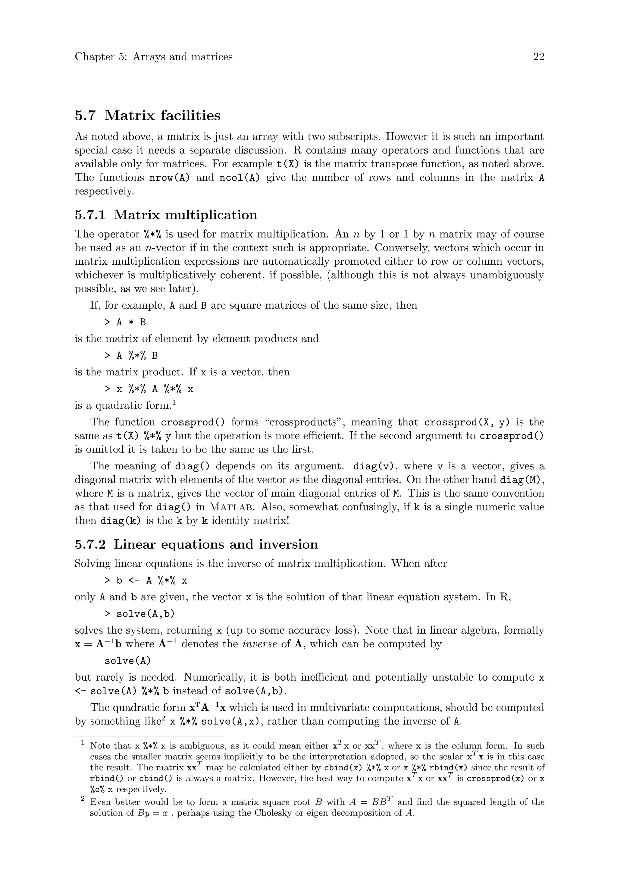 Chapter 5: Arrays and matrices 22
5.7 Matrix facilities
As noted above, a matrix is just an array with two subscripts. However it is such an important
special case it needs a separate discussion. R contains many operators and functions that are
available only for matrices. For example t(X) is the matrix transpose function, as noted above.
The functions nrow(A) and ncol(A) give the number of rows and columns in the matrix A
respectively.
5.7.1 Matrix multiplication
The operator %*% is used for matrix multiplication. An n by 1 or 1 by n matrix may of course
be used as an n-vector if in the context such is appropriate. Conversely, vectors which occur in
matrix multiplication expressions are automatically promoted either to row or column vectors,
whichever is multiplicatively coherent, if possible, (although this is not always unambiguously
possible, as we see later).
If, for example, A and B are square matrices of the same size, then
> A * B
is the matrix of element by element products and
> A %*% B
is the matrix product. If x is a vector, then
> x %*% A %*% x
is a quadratic form.1
The function crossprod() forms “crossproducts”, meaning that crossprod(X, y) is the
same as t(X) %*% y but the operation is more efficient. If the second argument to crossprod()
is omitted it is taken to be the same as the first.
The meaning of diag() depends on its argument. diag(v), where v is a vector, gives a
diagonal matrix with elements of the vector as the diagonal entries. On the other hand diag(M),
where M is a matrix, gives the vector of main diagonal entries of M. This is the same convention
as that used for diag() in Matlab. Also, somewhat confusingly, if k is a single numeric value
then diag(k) is the k by k identity matrix!
5.7.2 Linear equations and inversion
Solving linear equations is the inverse of matrix multiplication. When after
> b <- A %*% x
only A and b are given, the vector x is the solution of that linear equation system. In R,
> solve(A,b)
solves the system, returning x (up to some accuracy loss). Note that in linear algebra, formally
x = A−1
b where A−1
denotes the inverse of A, which can be computed by
solve(A)
but rarely is needed. Numerically, it is both inefficient and potentially unstable to compute x
<- solve(A) %*% b instead of solve(A,b).
The quadratic form xT
A−1
x which is used in multivariate computations, should be computed
by something like2
x %*% solve(A,x), rather than computing the inverse of A.
1
Note that x %*% x is ambiguous, as it could mean either xT
x or xxT
, where x is the column form. In such
cases the smaller matrix seems implicitly to be the interpretation adopted, so the scalar xT
x is in this case
the result. The matrix xxT
may be calculated either by cbind(x) %*% x or x %*% rbind(x) since the result of
rbind() or cbind() is always a matrix. However, the best way to compute xT
x or xxT
is crossprod(x) or x
%o% x respectively.
2
Even better would be to form a matrix square root B with A = BBT
and find the squared length of the
solution of By = x , perhaps using the Cholesky or eigen decomposition of A.
 