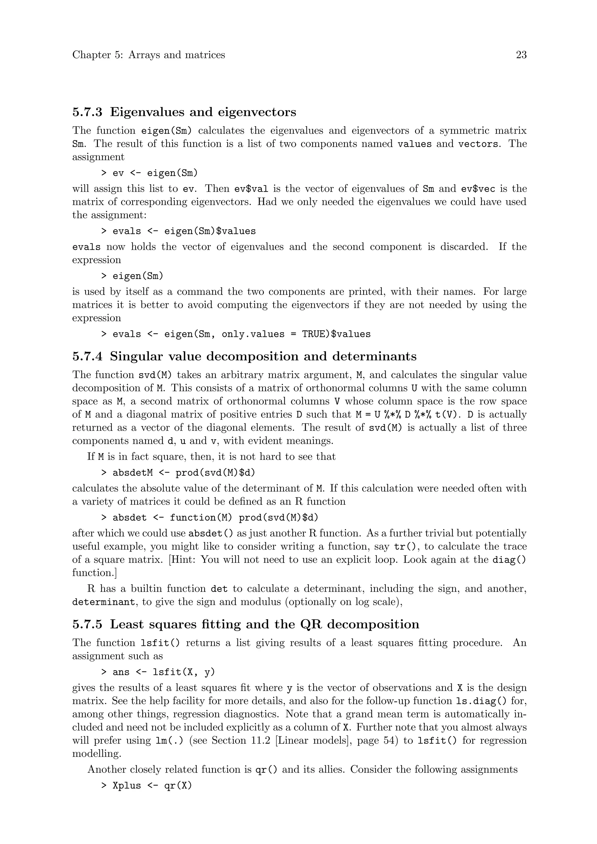 Chapter 5: Arrays and matrices 23
5.7.3 Eigenvalues and eigenvectors
The function eigen(Sm) calculates the eigenvalues and eigenvectors of a symmetric matrix
Sm. The result of this function is a list of two components named values and vectors. The
assignment
> ev <- eigen(Sm)
will assign this list to ev. Then ev$val is the vector of eigenvalues of Sm and ev$vec is the
matrix of corresponding eigenvectors. Had we only needed the eigenvalues we could have used
the assignment:
> evals <- eigen(Sm)$values
evals now holds the vector of eigenvalues and the second component is discarded. If the
expression
> eigen(Sm)
is used by itself as a command the two components are printed, with their names. For large
matrices it is better to avoid computing the eigenvectors if they are not needed by using the
expression
> evals <- eigen(Sm, only.values = TRUE)$values
5.7.4 Singular value decomposition and determinants
The function svd(M) takes an arbitrary matrix argument, M, and calculates the singular value
decomposition of M. This consists of a matrix of orthonormal columns U with the same column
space as M, a second matrix of orthonormal columns V whose column space is the row space
of M and a diagonal matrix of positive entries D such that M = U %*% D %*% t(V). D is actually
returned as a vector of the diagonal elements. The result of svd(M) is actually a list of three
components named d, u and v, with evident meanings.
If M is in fact square, then, it is not hard to see that
> absdetM <- prod(svd(M)$d)
calculates the absolute value of the determinant of M. If this calculation were needed often with
a variety of matrices it could be defined as an R function
> absdet <- function(M) prod(svd(M)$d)
after which we could use absdet() as just another R function. As a further trivial but potentially
useful example, you might like to consider writing a function, say tr(), to calculate the trace
of a square matrix. [Hint: You will not need to use an explicit loop. Look again at the diag()
function.]
R has a builtin function det to calculate a determinant, including the sign, and another,
determinant, to give the sign and modulus (optionally on log scale),
5.7.5 Least squares fitting and the QR decomposition
The function lsfit() returns a list giving results of a least squares fitting procedure. An
assignment such as
> ans <- lsfit(X, y)
gives the results of a least squares fit where y is the vector of observations and X is the design
matrix. See the help facility for more details, and also for the follow-up function ls.diag() for,
among other things, regression diagnostics. Note that a grand mean term is automatically in-
cluded and need not be included explicitly as a column of X. Further note that you almost always
will prefer using lm(.) (see Section 11.2 [Linear models], page 54) to lsfit() for regression
modelling.
Another closely related function is qr() and its allies. Consider the following assignments
> Xplus <- qr(X)
 