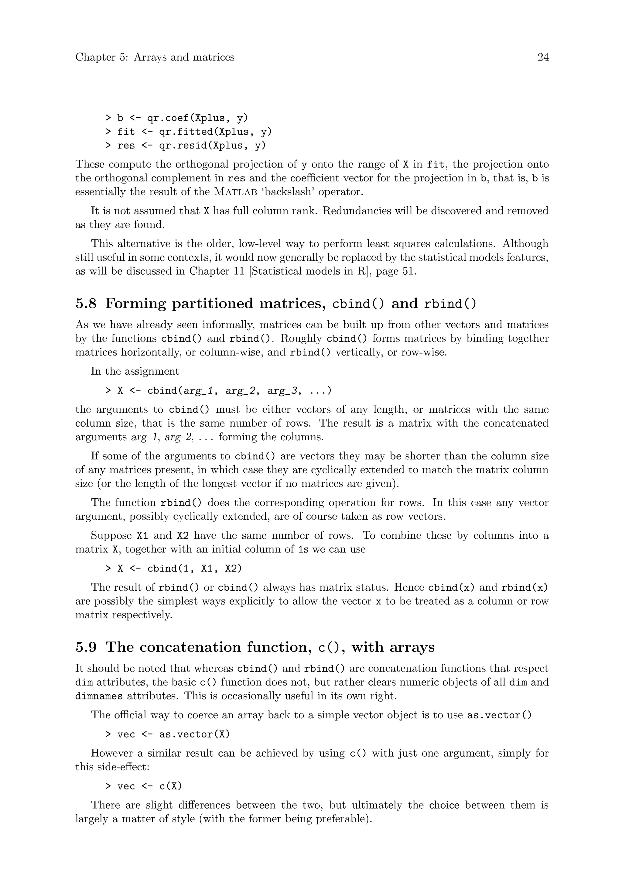 Chapter 5: Arrays and matrices 24
> b <- qr.coef(Xplus, y)
> fit <- qr.fitted(Xplus, y)
> res <- qr.resid(Xplus, y)
These compute the orthogonal projection of y onto the range of X in fit, the projection onto
the orthogonal complement in res and the coefficient vector for the projection in b, that is, b is
essentially the result of the Matlab ‘backslash’ operator.
It is not assumed that X has full column rank. Redundancies will be discovered and removed
as they are found.
This alternative is the older, low-level way to perform least squares calculations. Although
still useful in some contexts, it would now generally be replaced by the statistical models features,
as will be discussed in Chapter 11 [Statistical models in R], page 51.
5.8 Forming partitioned matrices, cbind() and rbind()
As we have already seen informally, matrices can be built up from other vectors and matrices
by the functions cbind() and rbind(). Roughly cbind() forms matrices by binding together
matrices horizontally, or column-wise, and rbind() vertically, or row-wise.
In the assignment
> X <- cbind(arg_1, arg_2, arg_3, ...)
the arguments to cbind() must be either vectors of any length, or matrices with the same
column size, that is the same number of rows. The result is a matrix with the concatenated
arguments arg 1, arg 2, . . . forming the columns.
If some of the arguments to cbind() are vectors they may be shorter than the column size
of any matrices present, in which case they are cyclically extended to match the matrix column
size (or the length of the longest vector if no matrices are given).
The function rbind() does the corresponding operation for rows. In this case any vector
argument, possibly cyclically extended, are of course taken as row vectors.
Suppose X1 and X2 have the same number of rows. To combine these by columns into a
matrix X, together with an initial column of 1s we can use
> X <- cbind(1, X1, X2)
The result of rbind() or cbind() always has matrix status. Hence cbind(x) and rbind(x)
are possibly the simplest ways explicitly to allow the vector x to be treated as a column or row
matrix respectively.
5.9 The concatenation function, c(), with arrays
It should be noted that whereas cbind() and rbind() are concatenation functions that respect
dim attributes, the basic c() function does not, but rather clears numeric objects of all dim and
dimnames attributes. This is occasionally useful in its own right.
The official way to coerce an array back to a simple vector object is to use as.vector()
> vec <- as.vector(X)
However a similar result can be achieved by using c() with just one argument, simply for
this side-effect:
> vec <- c(X)
There are slight differences between the two, but ultimately the choice between them is
largely a matter of style (with the former being preferable).
 