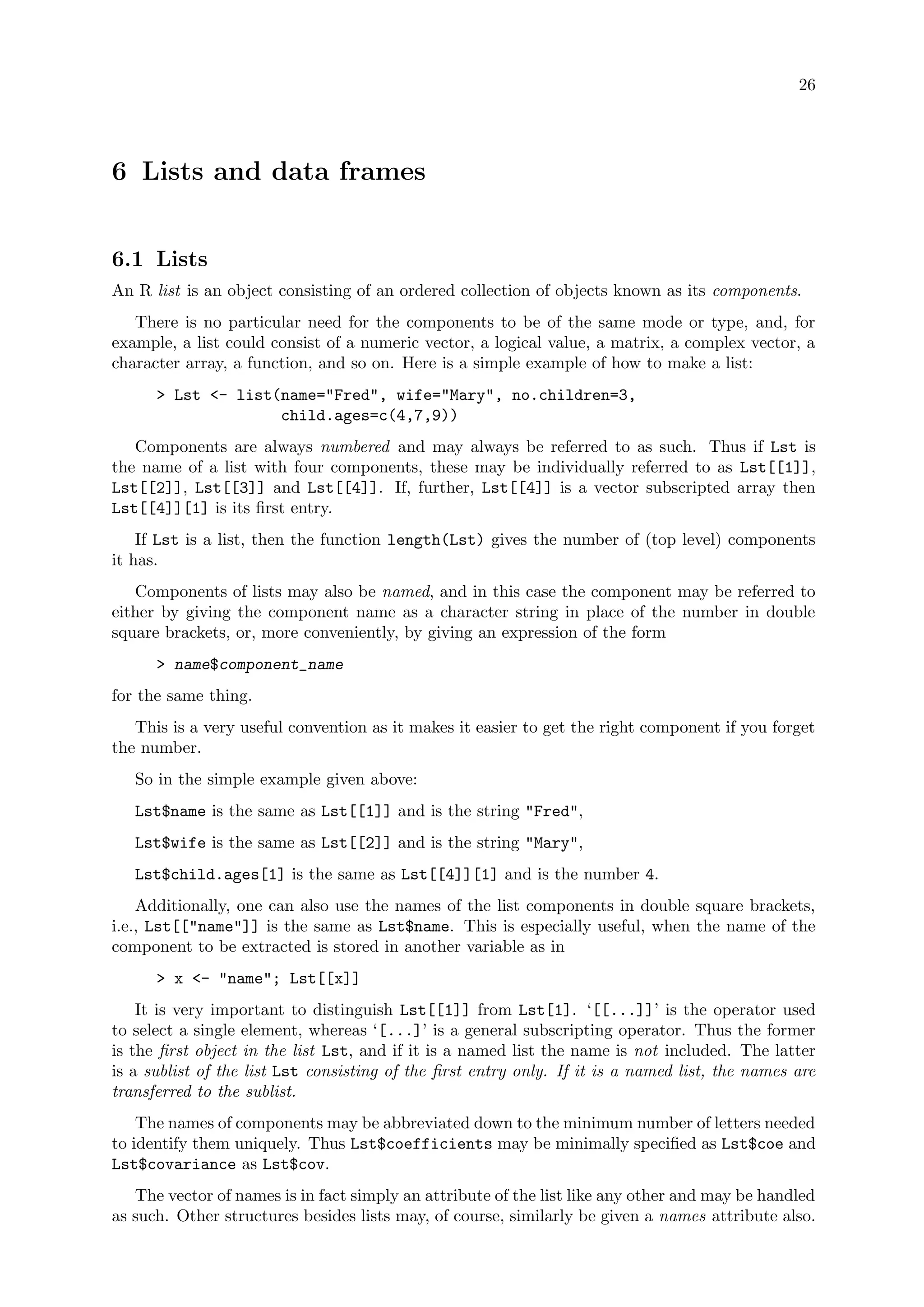 26
6 Lists and data frames
6.1 Lists
An R list is an object consisting of an ordered collection of objects known as its components.
There is no particular need for the components to be of the same mode or type, and, for
example, a list could consist of a numeric vector, a logical value, a matrix, a complex vector, a
character array, a function, and so on. Here is a simple example of how to make a list:
> Lst <- list(name="Fred", wife="Mary", no.children=3,
child.ages=c(4,7,9))
Components are always numbered and may always be referred to as such. Thus if Lst is
the name of a list with four components, these may be individually referred to as Lst[[1]],
Lst[[2]], Lst[[3]] and Lst[[4]]. If, further, Lst[[4]] is a vector subscripted array then
Lst[[4]][1] is its first entry.
If Lst is a list, then the function length(Lst) gives the number of (top level) components
it has.
Components of lists may also be named, and in this case the component may be referred to
either by giving the component name as a character string in place of the number in double
square brackets, or, more conveniently, by giving an expression of the form
> name$component_name
for the same thing.
This is a very useful convention as it makes it easier to get the right component if you forget
the number.
So in the simple example given above:
Lst$name is the same as Lst[[1]] and is the string "Fred",
Lst$wife is the same as Lst[[2]] and is the string "Mary",
Lst$child.ages[1] is the same as Lst[[4]][1] and is the number 4.
Additionally, one can also use the names of the list components in double square brackets,
i.e., Lst[["name"]] is the same as Lst$name. This is especially useful, when the name of the
component to be extracted is stored in another variable as in
> x <- "name"; Lst[[x]]
It is very important to distinguish Lst[[1]] from Lst[1]. ‘[[...]]’ is the operator used
to select a single element, whereas ‘[...]’ is a general subscripting operator. Thus the former
is the first object in the list Lst, and if it is a named list the name is not included. The latter
is a sublist of the list Lst consisting of the first entry only. If it is a named list, the names are
transferred to the sublist.
The names of components may be abbreviated down to the minimum number of letters needed
to identify them uniquely. Thus Lst$coefficients may be minimally specified as Lst$coe and
Lst$covariance as Lst$cov.
The vector of names is in fact simply an attribute of the list like any other and may be handled
as such. Other structures besides lists may, of course, similarly be given a names attribute also.
 