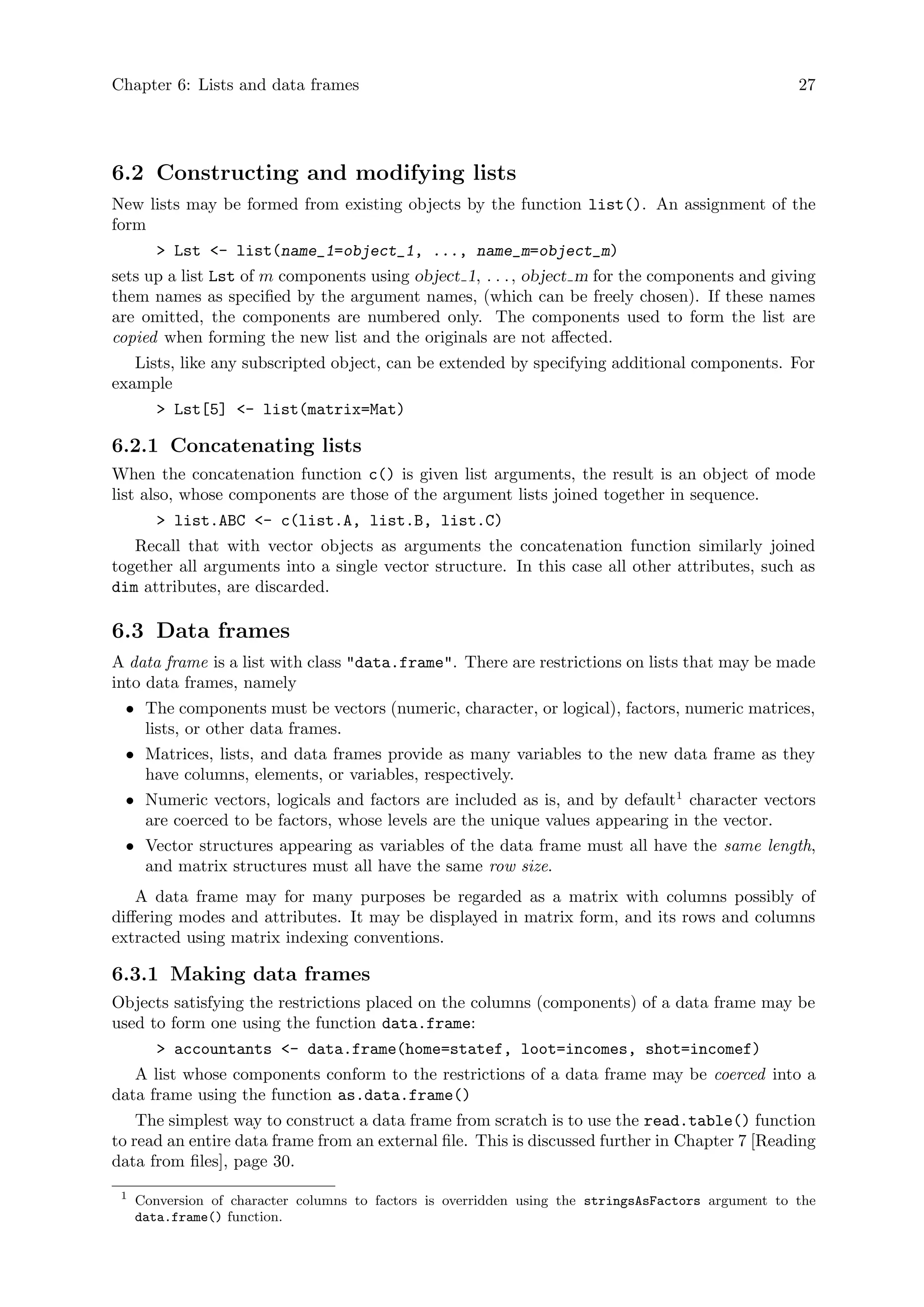 Chapter 6: Lists and data frames 27
6.2 Constructing and modifying lists
New lists may be formed from existing objects by the function list(). An assignment of the
form
> Lst <- list(name_1=object_1, ..., name_m=object_m)
sets up a list Lst of m components using object 1, . . ., object m for the components and giving
them names as specified by the argument names, (which can be freely chosen). If these names
are omitted, the components are numbered only. The components used to form the list are
copied when forming the new list and the originals are not affected.
Lists, like any subscripted object, can be extended by specifying additional components. For
example
> Lst[5] <- list(matrix=Mat)
6.2.1 Concatenating lists
When the concatenation function c() is given list arguments, the result is an object of mode
list also, whose components are those of the argument lists joined together in sequence.
> list.ABC <- c(list.A, list.B, list.C)
Recall that with vector objects as arguments the concatenation function similarly joined
together all arguments into a single vector structure. In this case all other attributes, such as
dim attributes, are discarded.
6.3 Data frames
A data frame is a list with class "data.frame". There are restrictions on lists that may be made
into data frames, namely
• The components must be vectors (numeric, character, or logical), factors, numeric matrices,
lists, or other data frames.
• Matrices, lists, and data frames provide as many variables to the new data frame as they
have columns, elements, or variables, respectively.
• Numeric vectors, logicals and factors are included as is, and by default1
character vectors
are coerced to be factors, whose levels are the unique values appearing in the vector.
• Vector structures appearing as variables of the data frame must all have the same length,
and matrix structures must all have the same row size.
A data frame may for many purposes be regarded as a matrix with columns possibly of
differing modes and attributes. It may be displayed in matrix form, and its rows and columns
extracted using matrix indexing conventions.
6.3.1 Making data frames
Objects satisfying the restrictions placed on the columns (components) of a data frame may be
used to form one using the function data.frame:
> accountants <- data.frame(home=statef, loot=incomes, shot=incomef)
A list whose components conform to the restrictions of a data frame may be coerced into a
data frame using the function as.data.frame()
The simplest way to construct a data frame from scratch is to use the read.table() function
to read an entire data frame from an external file. This is discussed further in Chapter 7 [Reading
data from files], page 30.
1
Conversion of character columns to factors is overridden using the stringsAsFactors argument to the
data.frame() function.
 