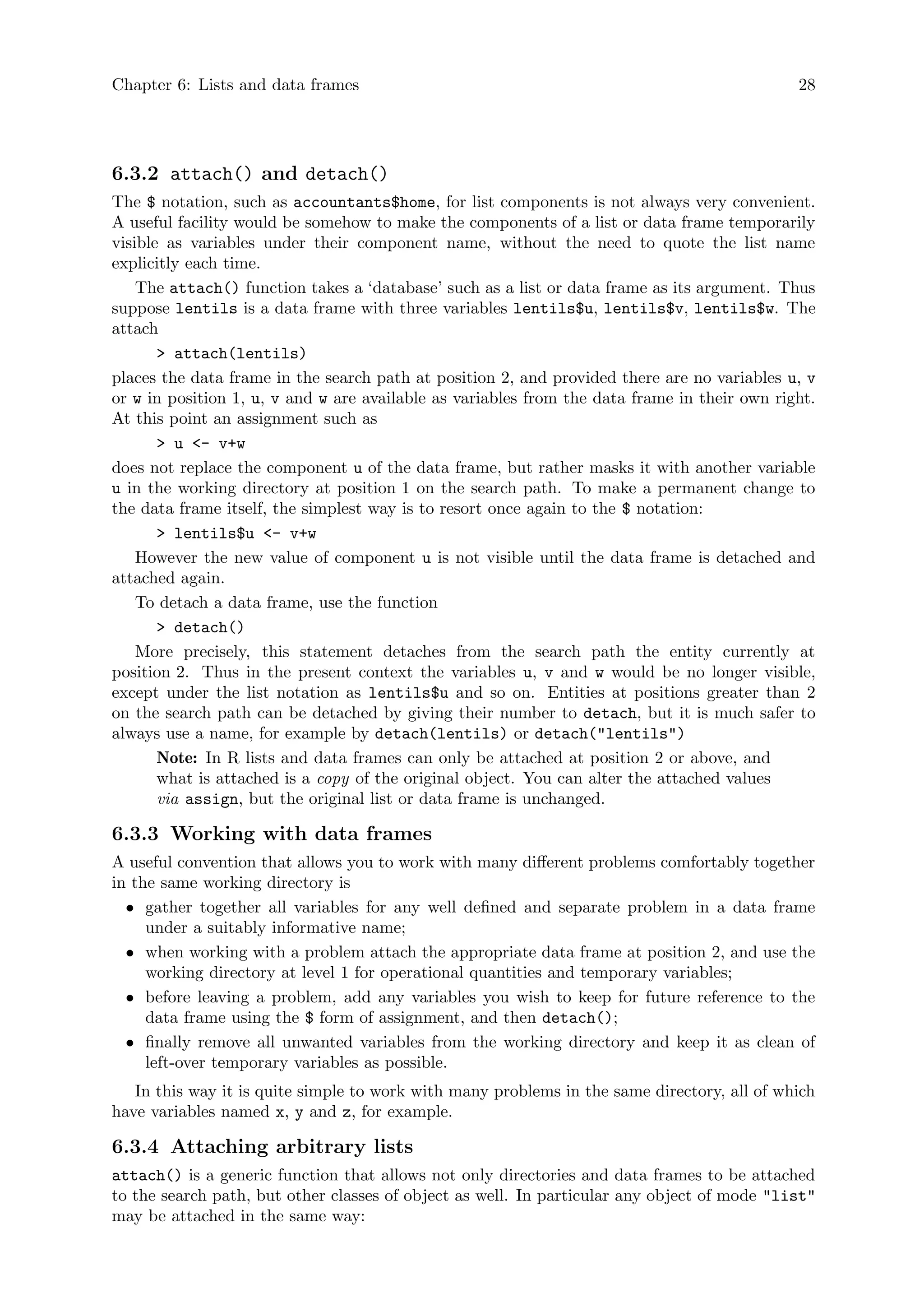 Chapter 6: Lists and data frames 28
6.3.2 attach() and detach()
The $ notation, such as accountants$home, for list components is not always very convenient.
A useful facility would be somehow to make the components of a list or data frame temporarily
visible as variables under their component name, without the need to quote the list name
explicitly each time.
The attach() function takes a ‘database’ such as a list or data frame as its argument. Thus
suppose lentils is a data frame with three variables lentils$u, lentils$v, lentils$w. The
attach
> attach(lentils)
places the data frame in the search path at position 2, and provided there are no variables u, v
or w in position 1, u, v and w are available as variables from the data frame in their own right.
At this point an assignment such as
> u <- v+w
does not replace the component u of the data frame, but rather masks it with another variable
u in the working directory at position 1 on the search path. To make a permanent change to
the data frame itself, the simplest way is to resort once again to the $ notation:
> lentils$u <- v+w
However the new value of component u is not visible until the data frame is detached and
attached again.
To detach a data frame, use the function
> detach()
More precisely, this statement detaches from the search path the entity currently at
position 2. Thus in the present context the variables u, v and w would be no longer visible,
except under the list notation as lentils$u and so on. Entities at positions greater than 2
on the search path can be detached by giving their number to detach, but it is much safer to
always use a name, for example by detach(lentils) or detach("lentils")
Note: In R lists and data frames can only be attached at position 2 or above, and
what is attached is a copy of the original object. You can alter the attached values
via assign, but the original list or data frame is unchanged.
6.3.3 Working with data frames
A useful convention that allows you to work with many different problems comfortably together
in the same working directory is
• gather together all variables for any well defined and separate problem in a data frame
under a suitably informative name;
• when working with a problem attach the appropriate data frame at position 2, and use the
working directory at level 1 for operational quantities and temporary variables;
• before leaving a problem, add any variables you wish to keep for future reference to the
data frame using the $ form of assignment, and then detach();
• finally remove all unwanted variables from the working directory and keep it as clean of
left-over temporary variables as possible.
In this way it is quite simple to work with many problems in the same directory, all of which
have variables named x, y and z, for example.
6.3.4 Attaching arbitrary lists
attach() is a generic function that allows not only directories and data frames to be attached
to the search path, but other classes of object as well. In particular any object of mode "list"
may be attached in the same way:
 