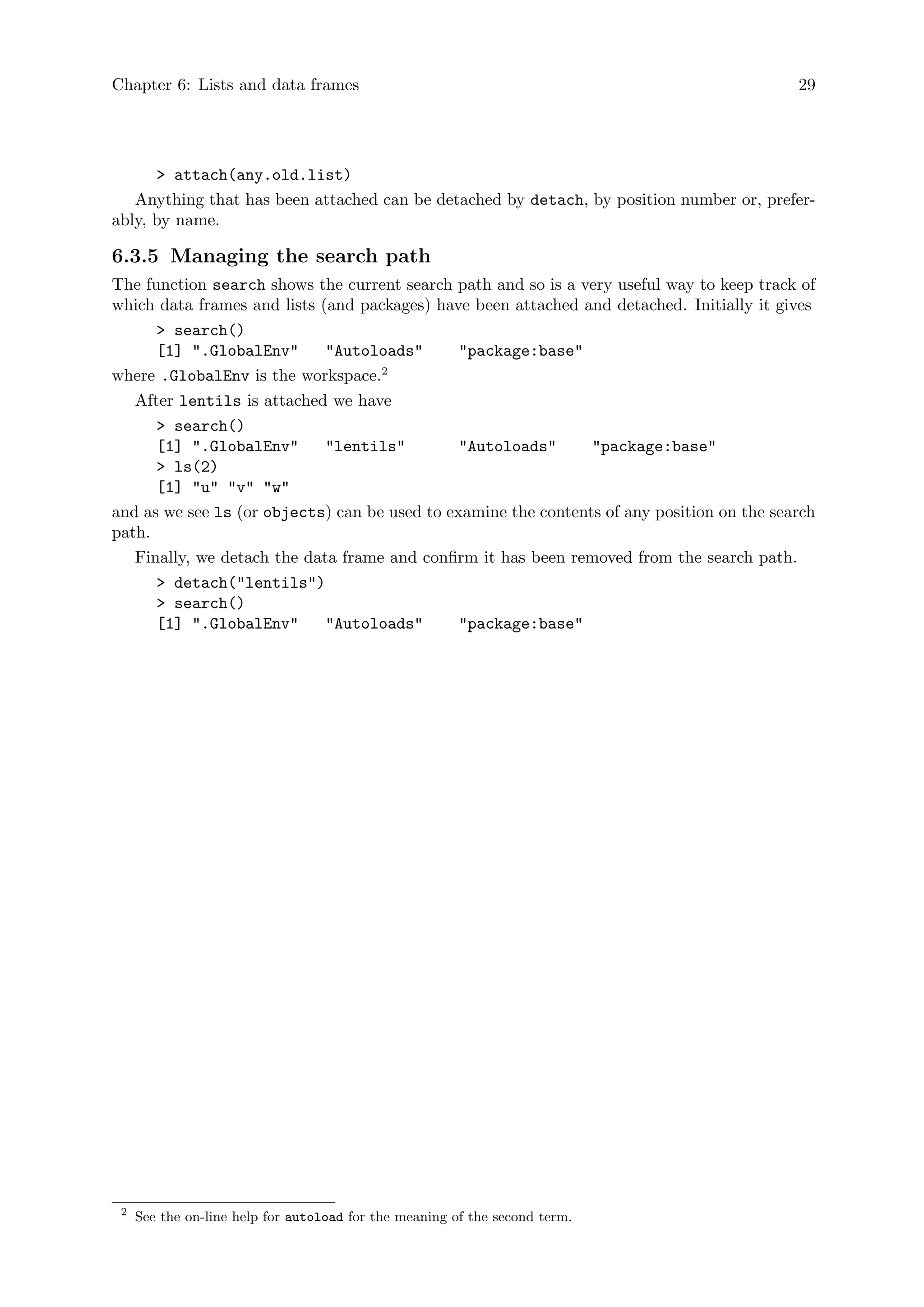 Chapter 6: Lists and data frames 29
> attach(any.old.list)
Anything that has been attached can be detached by detach, by position number or, prefer-
ably, by name.
6.3.5 Managing the search path
The function search shows the current search path and so is a very useful way to keep track of
which data frames and lists (and packages) have been attached and detached. Initially it gives
> search()
[1] ".GlobalEnv" "Autoloads" "package:base"
where .GlobalEnv is the workspace.2
After lentils is attached we have
> search()
[1] ".GlobalEnv" "lentils" "Autoloads" "package:base"
> ls(2)
[1] "u" "v" "w"
and as we see ls (or objects) can be used to examine the contents of any position on the search
path.
Finally, we detach the data frame and confirm it has been removed from the search path.
> detach("lentils")
> search()
[1] ".GlobalEnv" "Autoloads" "package:base"
2
See the on-line help for autoload for the meaning of the second term.
 