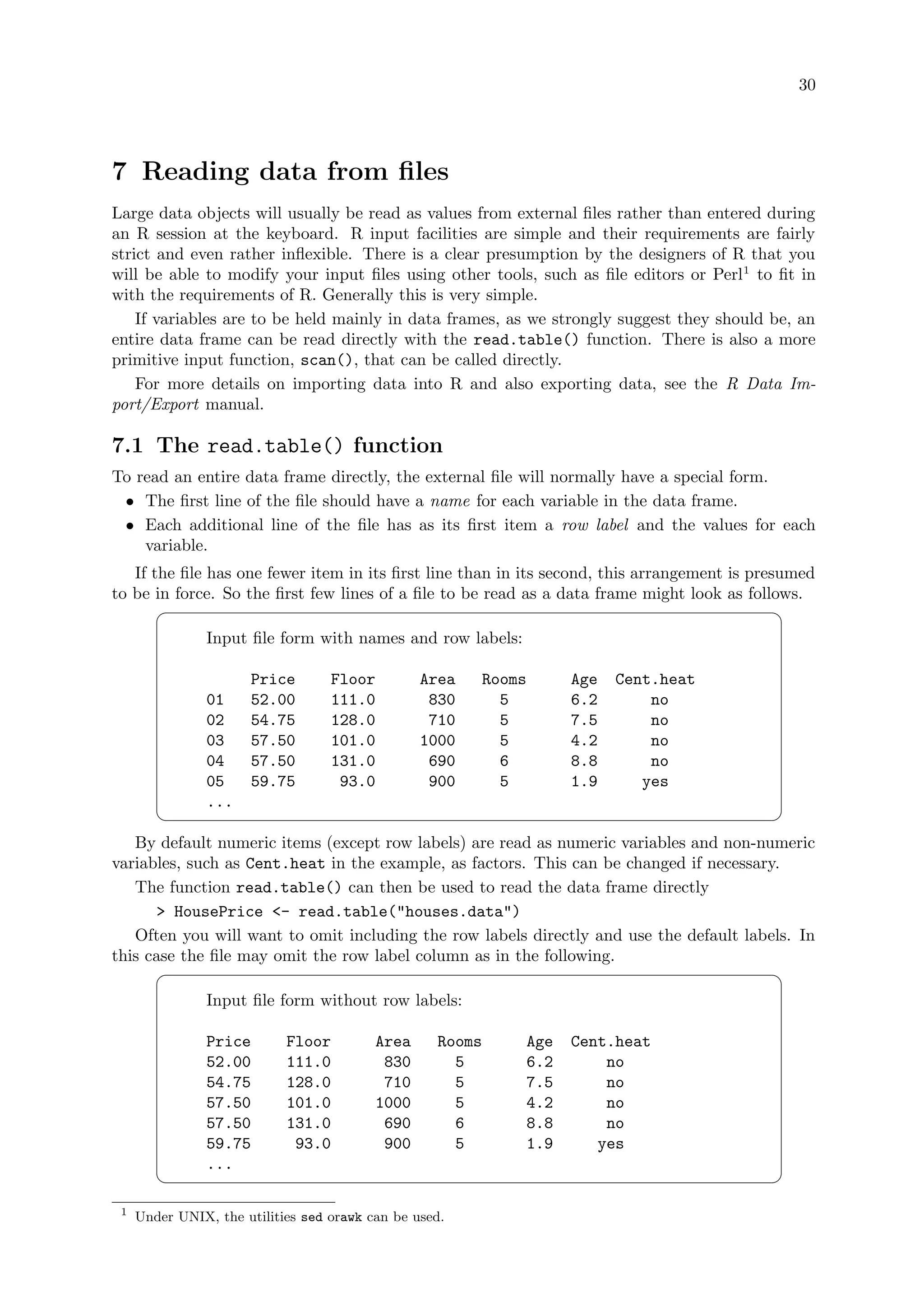 30
7 Reading data from files
Large data objects will usually be read as values from external files rather than entered during
an R session at the keyboard. R input facilities are simple and their requirements are fairly
strict and even rather inflexible. There is a clear presumption by the designers of R that you
will be able to modify your input files using other tools, such as file editors or Perl1
to fit in
with the requirements of R. Generally this is very simple.
If variables are to be held mainly in data frames, as we strongly suggest they should be, an
entire data frame can be read directly with the read.table() function. There is also a more
primitive input function, scan(), that can be called directly.
For more details on importing data into R and also exporting data, see the R Data Im-
port/Export manual.
7.1 The read.table() function
To read an entire data frame directly, the external file will normally have a special form.
• The first line of the file should have a name for each variable in the data frame.
• Each additional line of the file has as its first item a row label and the values for each
variable.
If the file has one fewer item in its first line than in its second, this arrangement is presumed
to be in force. So the first few lines of a file to be read as a data frame might look as follows.
 
Input file form with names and row labels:
Price Floor Area Rooms Age Cent.heat
01 52.00 111.0 830 5 6.2 no
02 54.75 128.0 710 5 7.5 no
03 57.50 101.0 1000 5 4.2 no
04 57.50 131.0 690 6 8.8 no
05 59.75 93.0 900 5 1.9 yes
...

 	
By default numeric items (except row labels) are read as numeric variables and non-numeric
variables, such as Cent.heat in the example, as factors. This can be changed if necessary.
The function read.table() can then be used to read the data frame directly
 HousePrice - read.table(houses.data)
Often you will want to omit including the row labels directly and use the default labels. In
this case the file may omit the row label column as in the following.
 
Input file form without row labels:
Price Floor Area Rooms Age Cent.heat
52.00 111.0 830 5 6.2 no
54.75 128.0 710 5 7.5 no
57.50 101.0 1000 5 4.2 no
57.50 131.0 690 6 8.8 no
59.75 93.0 900 5 1.9 yes
...

 	
1
Under UNIX, the utilities sed orawk can be used.
 