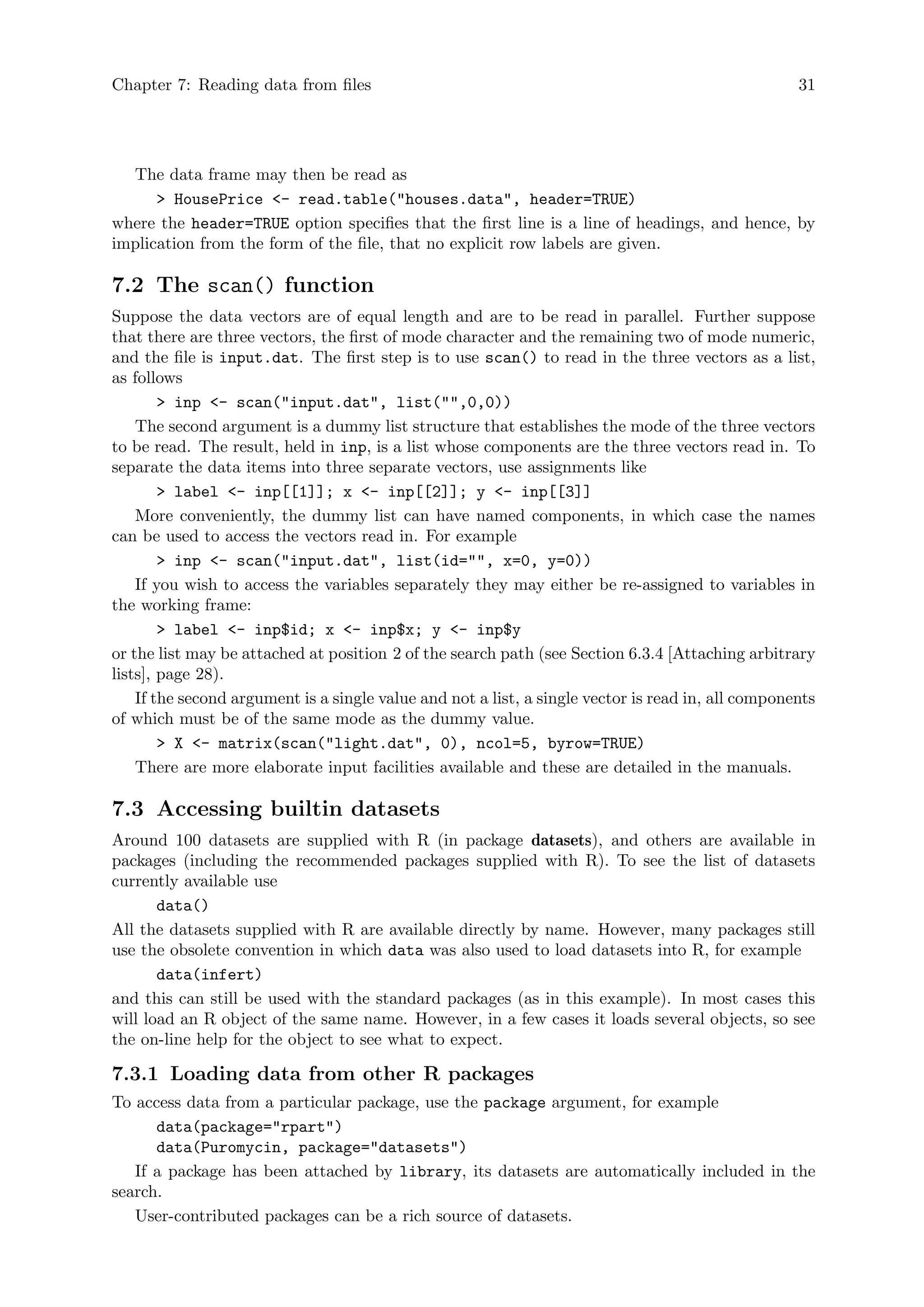 Chapter 7: Reading data from files 31
The data frame may then be read as
 HousePrice - read.table(houses.data, header=TRUE)
where the header=TRUE option specifies that the first line is a line of headings, and hence, by
implication from the form of the file, that no explicit row labels are given.
7.2 The scan() function
Suppose the data vectors are of equal length and are to be read in parallel. Further suppose
that there are three vectors, the first of mode character and the remaining two of mode numeric,
and the file is input.dat. The first step is to use scan() to read in the three vectors as a list,
as follows
 inp - scan(input.dat, list(,0,0))
The second argument is a dummy list structure that establishes the mode of the three vectors
to be read. The result, held in inp, is a list whose components are the three vectors read in. To
separate the data items into three separate vectors, use assignments like
 label - inp[[1]]; x - inp[[2]]; y - inp[[3]]
More conveniently, the dummy list can have named components, in which case the names
can be used to access the vectors read in. For example
 inp - scan(input.dat, list(id=, x=0, y=0))
If you wish to access the variables separately they may either be re-assigned to variables in
the working frame:
 label - inp$id; x - inp$x; y - inp$y
or the list may be attached at position 2 of the search path (see Section 6.3.4 [Attaching arbitrary
lists], page 28).
If the second argument is a single value and not a list, a single vector is read in, all components
of which must be of the same mode as the dummy value.
 X - matrix(scan(light.dat, 0), ncol=5, byrow=TRUE)
There are more elaborate input facilities available and these are detailed in the manuals.
7.3 Accessing builtin datasets
Around 100 datasets are supplied with R (in package datasets), and others are available in
packages (including the recommended packages supplied with R). To see the list of datasets
currently available use
data()
All the datasets supplied with R are available directly by name. However, many packages still
use the obsolete convention in which data was also used to load datasets into R, for example
data(infert)
and this can still be used with the standard packages (as in this example). In most cases this
will load an R object of the same name. However, in a few cases it loads several objects, so see
the on-line help for the object to see what to expect.
7.3.1 Loading data from other R packages
To access data from a particular package, use the package argument, for example
data(package=rpart)
data(Puromycin, package=datasets)
If a package has been attached by library, its datasets are automatically included in the
search.
User-contributed packages can be a rich source of datasets.
 