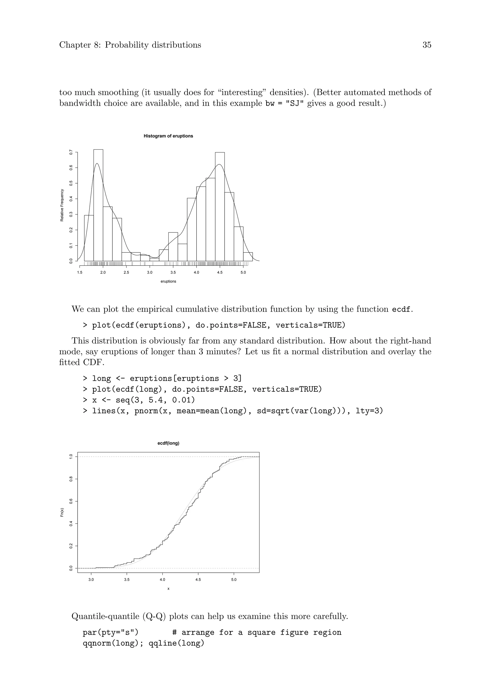 Chapter 8: Probability distributions 35
too much smoothing (it usually does for “interesting” densities). (Better automated methods of
bandwidth choice are available, and in this example bw = SJ gives a good result.)
Histogram of eruptions
eruptions
Relative
Frequency
1.5 2.0 2.5 3.0 3.5 4.0 4.5 5.0
0.0
0.1
0.2
0.3
0.4
0.5
0.6
0.7
We can plot the empirical cumulative distribution function by using the function ecdf.
 plot(ecdf(eruptions), do.points=FALSE, verticals=TRUE)
This distribution is obviously far from any standard distribution. How about the right-hand
mode, say eruptions of longer than 3 minutes? Let us fit a normal distribution and overlay the
fitted CDF.
 long - eruptions[eruptions  3]
 plot(ecdf(long), do.points=FALSE, verticals=TRUE)
 x - seq(3, 5.4, 0.01)
 lines(x, pnorm(x, mean=mean(long), sd=sqrt(var(long))), lty=3)
3.0 3.5 4.0 4.5 5.0
0.0
0.2
0.4
0.6
0.8
1.0
ecdf(long)
x
Fn(x)
Quantile-quantile (Q-Q) plots can help us examine this more carefully.
par(pty=s) # arrange for a square figure region
qqnorm(long); qqline(long)
 
