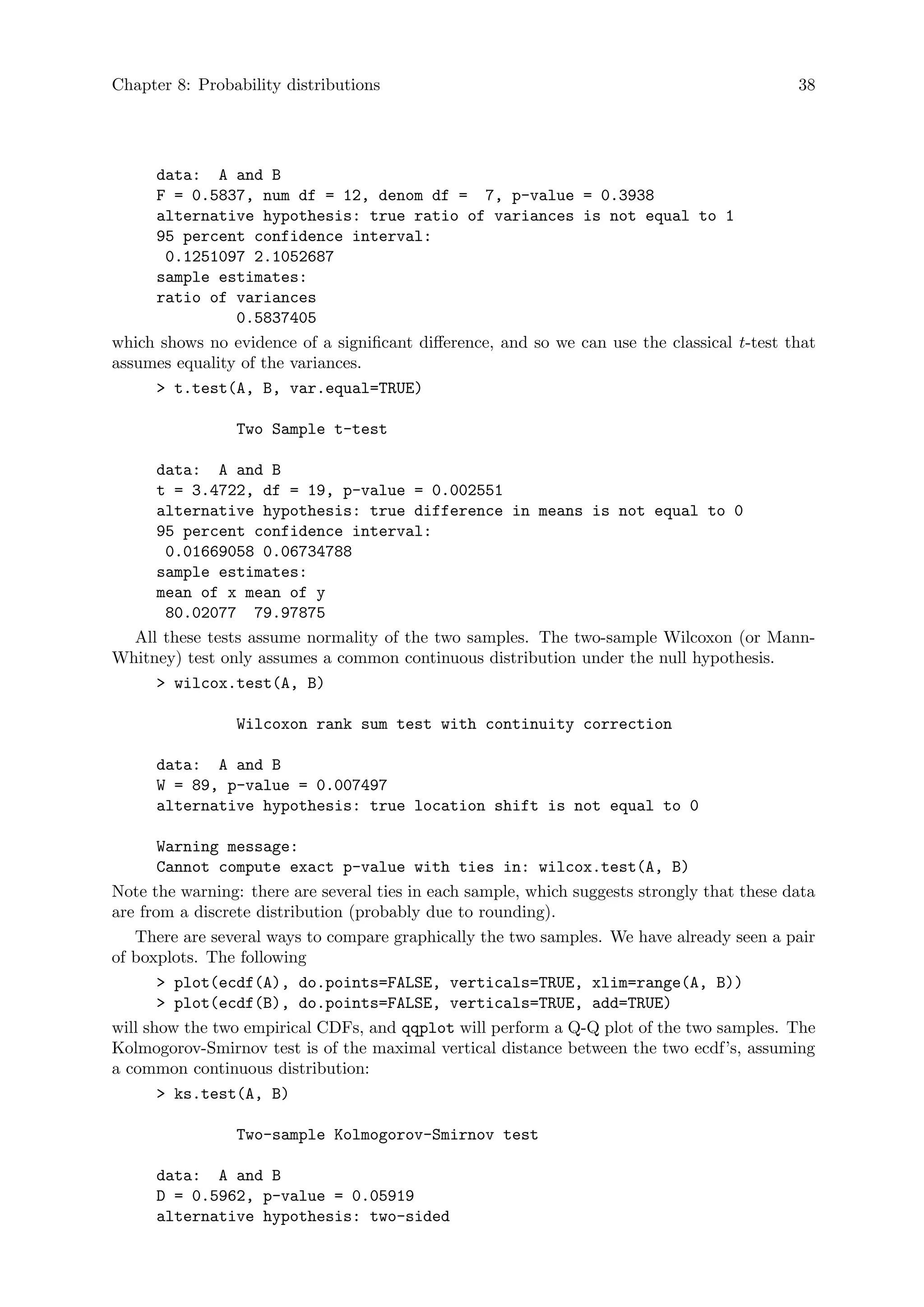 Chapter 8: Probability distributions 38
data: A and B
F = 0.5837, num df = 12, denom df = 7, p-value = 0.3938
alternative hypothesis: true ratio of variances is not equal to 1
95 percent confidence interval:
0.1251097 2.1052687
sample estimates:
ratio of variances
0.5837405
which shows no evidence of a significant difference, and so we can use the classical t-test that
assumes equality of the variances.
 t.test(A, B, var.equal=TRUE)
Two Sample t-test
data: A and B
t = 3.4722, df = 19, p-value = 0.002551
alternative hypothesis: true difference in means is not equal to 0
95 percent confidence interval:
0.01669058 0.06734788
sample estimates:
mean of x mean of y
80.02077 79.97875
All these tests assume normality of the two samples. The two-sample Wilcoxon (or Mann-
Whitney) test only assumes a common continuous distribution under the null hypothesis.
 wilcox.test(A, B)
Wilcoxon rank sum test with continuity correction
data: A and B
W = 89, p-value = 0.007497
alternative hypothesis: true location shift is not equal to 0
Warning message:
Cannot compute exact p-value with ties in: wilcox.test(A, B)
Note the warning: there are several ties in each sample, which suggests strongly that these data
are from a discrete distribution (probably due to rounding).
There are several ways to compare graphically the two samples. We have already seen a pair
of boxplots. The following
 plot(ecdf(A), do.points=FALSE, verticals=TRUE, xlim=range(A, B))
 plot(ecdf(B), do.points=FALSE, verticals=TRUE, add=TRUE)
will show the two empirical CDFs, and qqplot will perform a Q-Q plot of the two samples. The
Kolmogorov-Smirnov test is of the maximal vertical distance between the two ecdf’s, assuming
a common continuous distribution:
 ks.test(A, B)
Two-sample Kolmogorov-Smirnov test
data: A and B
D = 0.5962, p-value = 0.05919
alternative hypothesis: two-sided
 