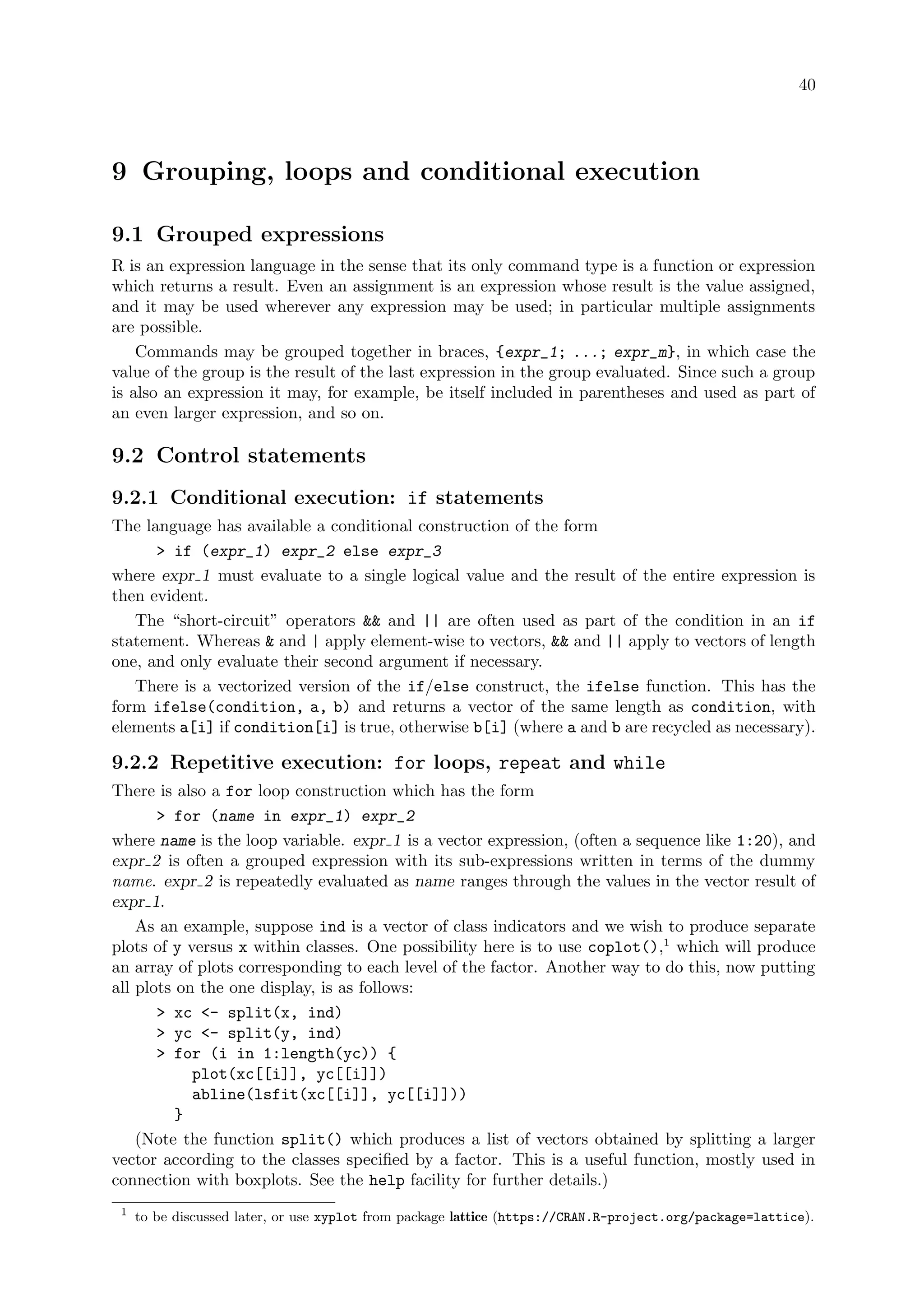 40
9 Grouping, loops and conditional execution
9.1 Grouped expressions
R is an expression language in the sense that its only command type is a function or expression
which returns a result. Even an assignment is an expression whose result is the value assigned,
and it may be used wherever any expression may be used; in particular multiple assignments
are possible.
Commands may be grouped together in braces, {expr_1; ...; expr_m}, in which case the
value of the group is the result of the last expression in the group evaluated. Since such a group
is also an expression it may, for example, be itself included in parentheses and used as part of
an even larger expression, and so on.
9.2 Control statements
9.2.1 Conditional execution: if statements
The language has available a conditional construction of the form
 if (expr_1) expr_2 else expr_3
where expr 1 must evaluate to a single logical value and the result of the entire expression is
then evident.
The “short-circuit” operators  and || are often used as part of the condition in an if
statement. Whereas  and | apply element-wise to vectors,  and || apply to vectors of length
one, and only evaluate their second argument if necessary.
There is a vectorized version of the if/else construct, the ifelse function. This has the
form ifelse(condition, a, b) and returns a vector of the same length as condition, with
elements a[i] if condition[i] is true, otherwise b[i] (where a and b are recycled as necessary).
9.2.2 Repetitive execution: for loops, repeat and while
There is also a for loop construction which has the form
 for (name in expr_1) expr_2
where name is the loop variable. expr 1 is a vector expression, (often a sequence like 1:20), and
expr 2 is often a grouped expression with its sub-expressions written in terms of the dummy
name. expr 2 is repeatedly evaluated as name ranges through the values in the vector result of
expr 1.
As an example, suppose ind is a vector of class indicators and we wish to produce separate
plots of y versus x within classes. One possibility here is to use coplot(),1
which will produce
an array of plots corresponding to each level of the factor. Another way to do this, now putting
all plots on the one display, is as follows:
 xc - split(x, ind)
 yc - split(y, ind)
 for (i in 1:length(yc)) {
plot(xc[[i]], yc[[i]])
abline(lsfit(xc[[i]], yc[[i]]))
}
(Note the function split() which produces a list of vectors obtained by splitting a larger
vector according to the classes specified by a factor. This is a useful function, mostly used in
connection with boxplots. See the help facility for further details.)
1
to be discussed later, or use xyplot from package lattice (https://CRAN.R-project.org/package=lattice).
 