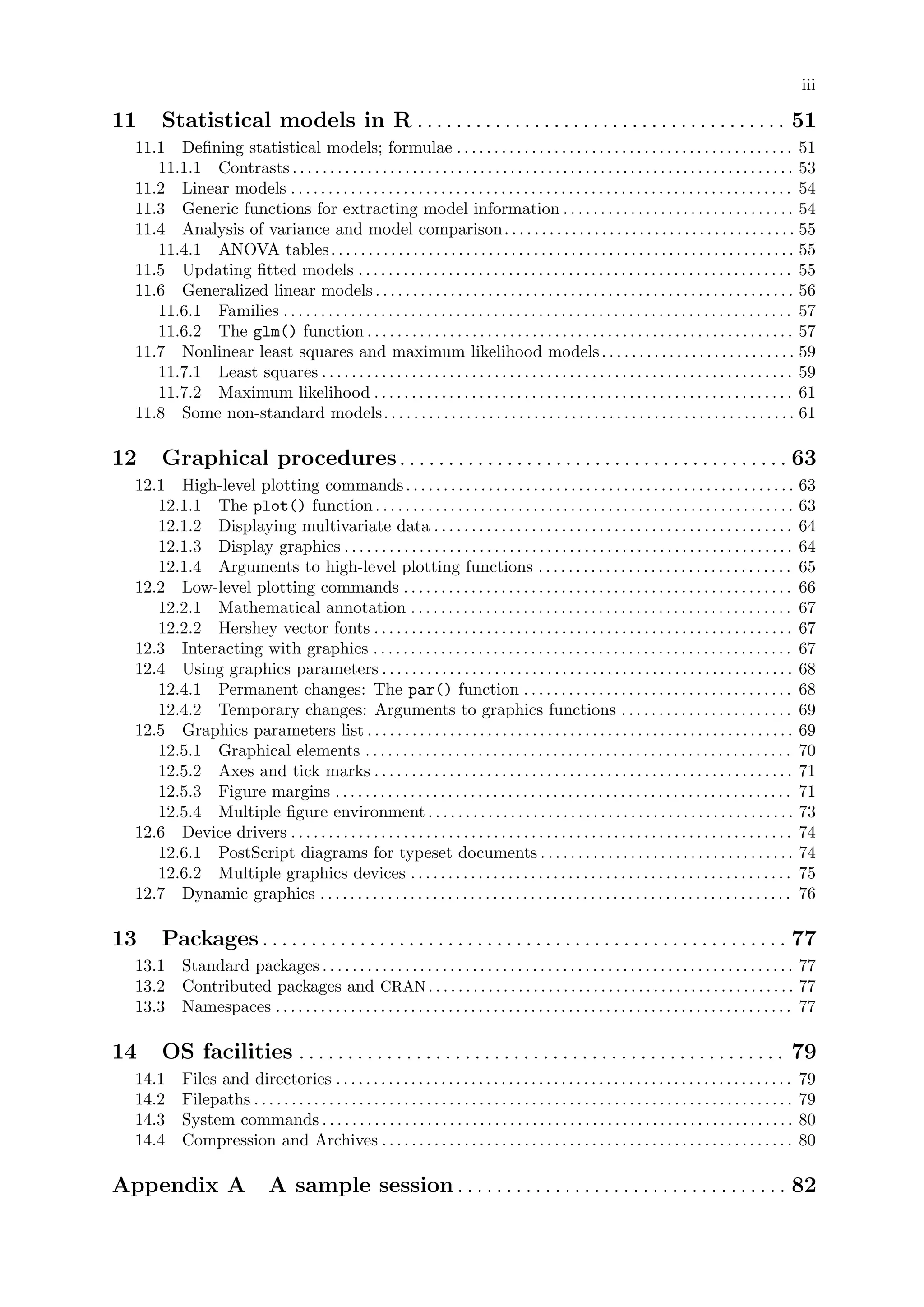 iii
11 Statistical models in R . . . . . . . . . . . . . . . . . . . . . . . . . . . . . . . . . . . . . . 51
11.1 Defining statistical models; formulae . . . . . . . . . . . . . . . . . . . . . . . . . . . . . . . . . . . . . . . . . . . . . 51
11.1.1 Contrasts . . . . . . . . . . . . . . . . . . . . . . . . . . . . . . . . . . . . . . . . . . . . . . . . . . . . . . . . . . . . . . . . . . . 53
11.2 Linear models . . . . . . . . . . . . . . . . . . . . . . . . . . . . . . . . . . . . . . . . . . . . . . . . . . . . . . . . . . . . . . . . . . . 54
11.3 Generic functions for extracting model information . . . . . . . . . . . . . . . . . . . . . . . . . . . . . . . 54
11.4 Analysis of variance and model comparison. . . . . . . . . . . . . . . . . . . . . . . . . . . . . . . . . . . . . . . 55
11.4.1 ANOVA tables. . . . . . . . . . . . . . . . . . . . . . . . . . . . . . . . . . . . . . . . . . . . . . . . . . . . . . . . . . . . . . 55
11.5 Updating fitted models . . . . . . . . . . . . . . . . . . . . . . . . . . . . . . . . . . . . . . . . . . . . . . . . . . . . . . . . . . 55
11.6 Generalized linear models. . . . . . . . . . . . . . . . . . . . . . . . . . . . . . . . . . . . . . . . . . . . . . . . . . . . . . . . 56
11.6.1 Families . . . . . . . . . . . . . . . . . . . . . . . . . . . . . . . . . . . . . . . . . . . . . . . . . . . . . . . . . . . . . . . . . . . . 57
11.6.2 The glm() function . . . . . . . . . . . . . . . . . . . . . . . . . . . . . . . . . . . . . . . . . . . . . . . . . . . . . . . . . 57
11.7 Nonlinear least squares and maximum likelihood models. . . . . . . . . . . . . . . . . . . . . . . . . . 59
11.7.1 Least squares . . . . . . . . . . . . . . . . . . . . . . . . . . . . . . . . . . . . . . . . . . . . . . . . . . . . . . . . . . . . . . . 59
11.7.2 Maximum likelihood . . . . . . . . . . . . . . . . . . . . . . . . . . . . . . . . . . . . . . . . . . . . . . . . . . . . . . . . 61
11.8 Some non-standard models. . . . . . . . . . . . . . . . . . . . . . . . . . . . . . . . . . . . . . . . . . . . . . . . . . . . . . . 61
12 Graphical procedures. . . . . . . . . . . . . . . . . . . . . . . . . . . . . . . . . . . . . . . . 63
12.1 High-level plotting commands. . . . . . . . . . . . . . . . . . . . . . . . . . . . . . . . . . . . . . . . . . . . . . . . . . . . 63
12.1.1 The plot() function. . . . . . . . . . . . . . . . . . . . . . . . . . . . . . . . . . . . . . . . . . . . . . . . . . . . . . . . 63
12.1.2 Displaying multivariate data . . . . . . . . . . . . . . . . . . . . . . . . . . . . . . . . . . . . . . . . . . . . . . . . 64
12.1.3 Display graphics . . . . . . . . . . . . . . . . . . . . . . . . . . . . . . . . . . . . . . . . . . . . . . . . . . . . . . . . . . . . 64
12.1.4 Arguments to high-level plotting functions . . . . . . . . . . . . . . . . . . . . . . . . . . . . . . . . . . 65
12.2 Low-level plotting commands . . . . . . . . . . . . . . . . . . . . . . . . . . . . . . . . . . . . . . . . . . . . . . . . . . . . 66
12.2.1 Mathematical annotation . . . . . . . . . . . . . . . . . . . . . . . . . . . . . . . . . . . . . . . . . . . . . . . . . . . 67
12.2.2 Hershey vector fonts . . . . . . . . . . . . . . . . . . . . . . . . . . . . . . . . . . . . . . . . . . . . . . . . . . . . . . . . 67
12.3 Interacting with graphics . . . . . . . . . . . . . . . . . . . . . . . . . . . . . . . . . . . . . . . . . . . . . . . . . . . . . . . . 67
12.4 Using graphics parameters . . . . . . . . . . . . . . . . . . . . . . . . . . . . . . . . . . . . . . . . . . . . . . . . . . . . . . . 68
12.4.1 Permanent changes: The par() function . . . . . . . . . . . . . . . . . . . . . . . . . . . . . . . . . . . . 68
12.4.2 Temporary changes: Arguments to graphics functions . . . . . . . . . . . . . . . . . . . . . . . 69
12.5 Graphics parameters list . . . . . . . . . . . . . . . . . . . . . . . . . . . . . . . . . . . . . . . . . . . . . . . . . . . . . . . . . 69
12.5.1 Graphical elements . . . . . . . . . . . . . . . . . . . . . . . . . . . . . . . . . . . . . . . . . . . . . . . . . . . . . . . . . 70
12.5.2 Axes and tick marks . . . . . . . . . . . . . . . . . . . . . . . . . . . . . . . . . . . . . . . . . . . . . . . . . . . . . . . . 71
12.5.3 Figure margins . . . . . . . . . . . . . . . . . . . . . . . . . . . . . . . . . . . . . . . . . . . . . . . . . . . . . . . . . . . . . 71
12.5.4 Multiple figure environment. . . . . . . . . . . . . . . . . . . . . . . . . . . . . . . . . . . . . . . . . . . . . . . . . 73
12.6 Device drivers . . . . . . . . . . . . . . . . . . . . . . . . . . . . . . . . . . . . . . . . . . . . . . . . . . . . . . . . . . . . . . . . . . . 74
12.6.1 PostScript diagrams for typeset documents . . . . . . . . . . . . . . . . . . . . . . . . . . . . . . . . . . 74
12.6.2 Multiple graphics devices . . . . . . . . . . . . . . . . . . . . . . . . . . . . . . . . . . . . . . . . . . . . . . . . . . . 75
12.7 Dynamic graphics . . . . . . . . . . . . . . . . . . . . . . . . . . . . . . . . . . . . . . . . . . . . . . . . . . . . . . . . . . . . . . . 76
13 Packages. . . . . . . . . . . . . . . . . . . . . . . . . . . . . . . . . . . . . . . . . . . . . . . . . . . . . . 77
13.1 Standard packages . . . . . . . . . . . . . . . . . . . . . . . . . . . . . . . . . . . . . . . . . . . . . . . . . . . . . . . . . . . . . . . 77
13.2 Contributed packages and CRAN. . . . . . . . . . . . . . . . . . . . . . . . . . . . . . . . . . . . . . . . . . . . . . . . . 77
13.3 Namespaces . . . . . . . . . . . . . . . . . . . . . . . . . . . . . . . . . . . . . . . . . . . . . . . . . . . . . . . . . . . . . . . . . . . . . 77
14 OS facilities . . . . . . . . . . . . . . . . . . . . . . . . . . . . . . . . . . . . . . . . . . . . . . . . . . 79
14.1 Files and directories . . . . . . . . . . . . . . . . . . . . . . . . . . . . . . . . . . . . . . . . . . . . . . . . . . . . . . . . . . . . . 79
14.2 Filepaths . . . . . . . . . . . . . . . . . . . . . . . . . . . . . . . . . . . . . . . . . . . . . . . . . . . . . . . . . . . . . . . . . . . . . . . . 79
14.3 System commands . . . . . . . . . . . . . . . . . . . . . . . . . . . . . . . . . . . . . . . . . . . . . . . . . . . . . . . . . . . . . . . 80
14.4 Compression and Archives . . . . . . . . . . . . . . . . . . . . . . . . . . . . . . . . . . . . . . . . . . . . . . . . . . . . . . . 80
Appendix A A sample session . . . . . . . . . . . . . . . . . . . . . . . . . . . . . . . . . . 82
 