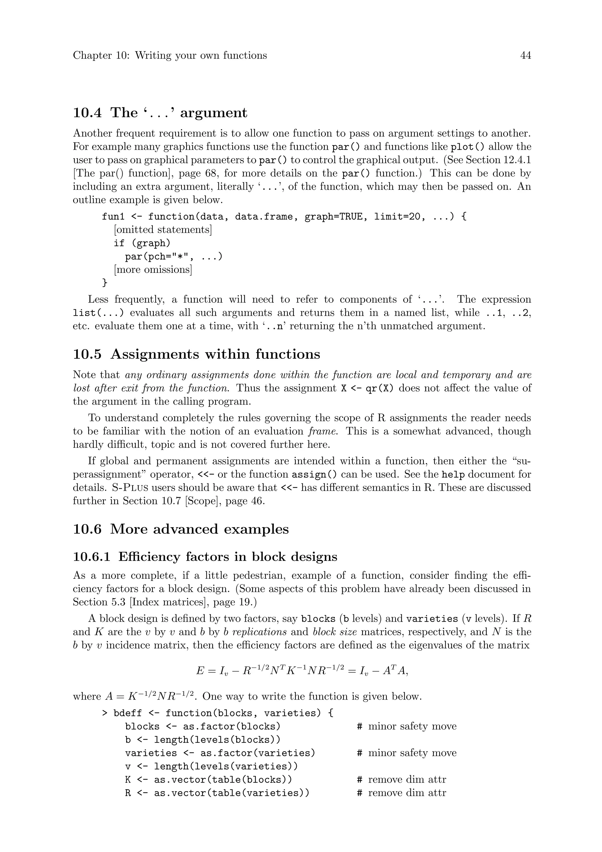 Chapter 10: Writing your own functions 44
10.4 The ‘...’ argument
Another frequent requirement is to allow one function to pass on argument settings to another.
For example many graphics functions use the function par() and functions like plot() allow the
user to pass on graphical parameters to par() to control the graphical output. (See Section 12.4.1
[The par() function], page 68, for more details on the par() function.) This can be done by
including an extra argument, literally ‘...’, of the function, which may then be passed on. An
outline example is given below.
fun1 - function(data, data.frame, graph=TRUE, limit=20, ...) {
[omitted statements]
if (graph)
par(pch=*, ...)
[more omissions]
}
Less frequently, a function will need to refer to components of ‘...’. The expression
list(...) evaluates all such arguments and returns them in a named list, while ..1, ..2,
etc. evaluate them one at a time, with ‘..n’ returning the n’th unmatched argument.
10.5 Assignments within functions
Note that any ordinary assignments done within the function are local and temporary and are
lost after exit from the function. Thus the assignment X - qr(X) does not affect the value of
the argument in the calling program.
To understand completely the rules governing the scope of R assignments the reader needs
to be familiar with the notion of an evaluation frame. This is a somewhat advanced, though
hardly difficult, topic and is not covered further here.
If global and permanent assignments are intended within a function, then either the “su-
perassignment” operator, - or the function assign() can be used. See the help document for
details. S-Plus users should be aware that - has different semantics in R. These are discussed
further in Section 10.7 [Scope], page 46.
10.6 More advanced examples
10.6.1 Efficiency factors in block designs
As a more complete, if a little pedestrian, example of a function, consider finding the effi-
ciency factors for a block design. (Some aspects of this problem have already been discussed in
Section 5.3 [Index matrices], page 19.)
A block design is defined by two factors, say blocks (b levels) and varieties (v levels). If R
and K are the v by v and b by b replications and block size matrices, respectively, and N is the
b by v incidence matrix, then the efficiency factors are defined as the eigenvalues of the matrix
E = Iv − R−1/2
NT
K−1
NR−1/2
= Iv − AT
A,
where A = K−1/2
NR−1/2
. One way to write the function is given below.
 bdeff - function(blocks, varieties) {
blocks - as.factor(blocks) # minor safety move
b - length(levels(blocks))
varieties - as.factor(varieties) # minor safety move
v - length(levels(varieties))
K - as.vector(table(blocks)) # remove dim attr
R - as.vector(table(varieties)) # remove dim attr
 