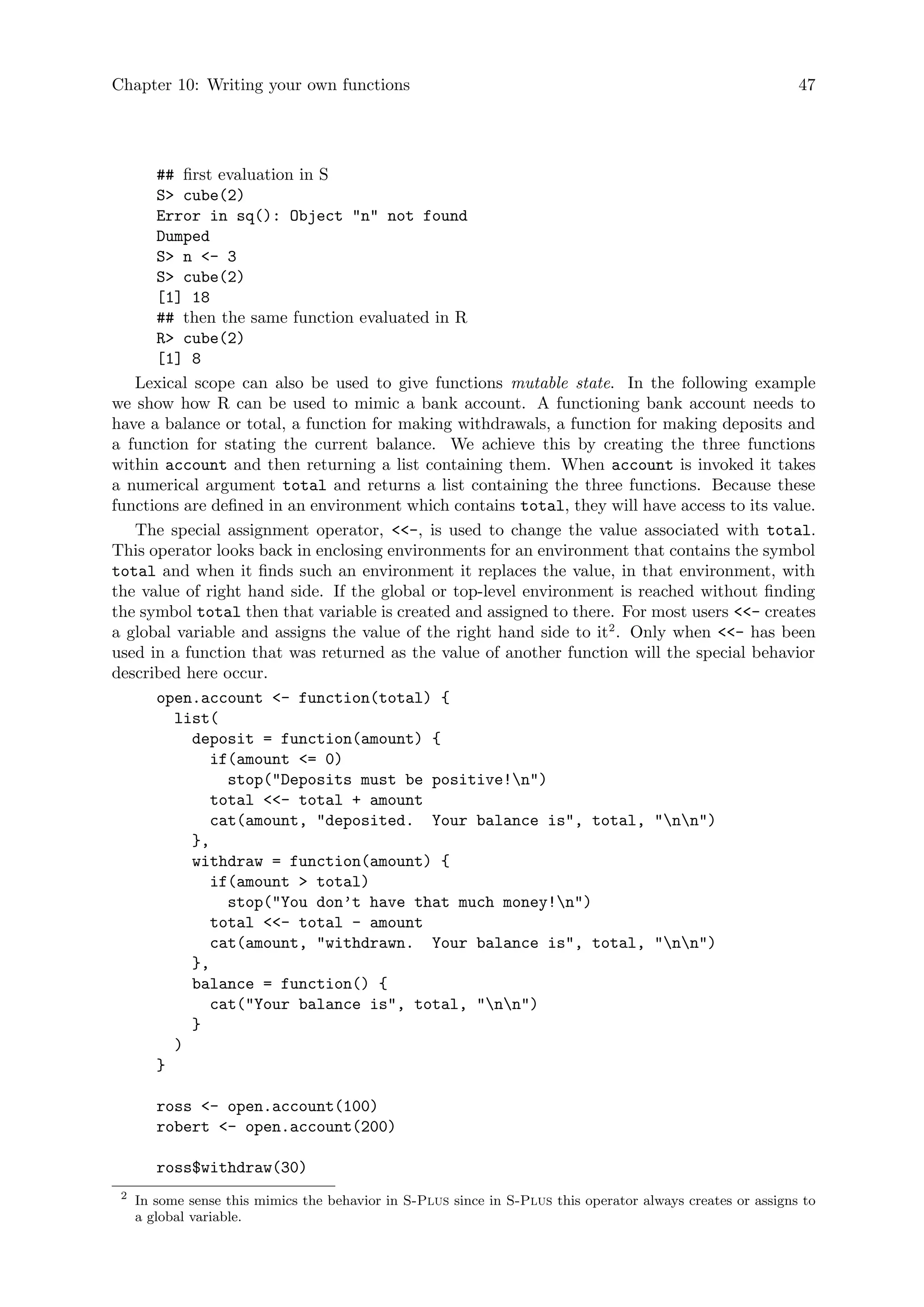 Chapter 10: Writing your own functions 47
## first evaluation in S
S cube(2)
Error in sq(): Object n not found
Dumped
S n - 3
S cube(2)
[1] 18
## then the same function evaluated in R
R cube(2)
[1] 8
Lexical scope can also be used to give functions mutable state. In the following example
we show how R can be used to mimic a bank account. A functioning bank account needs to
have a balance or total, a function for making withdrawals, a function for making deposits and
a function for stating the current balance. We achieve this by creating the three functions
within account and then returning a list containing them. When account is invoked it takes
a numerical argument total and returns a list containing the three functions. Because these
functions are defined in an environment which contains total, they will have access to its value.
The special assignment operator, -, is used to change the value associated with total.
This operator looks back in enclosing environments for an environment that contains the symbol
total and when it finds such an environment it replaces the value, in that environment, with
the value of right hand side. If the global or top-level environment is reached without finding
the symbol total then that variable is created and assigned to there. For most users - creates
a global variable and assigns the value of the right hand side to it2
. Only when - has been
used in a function that was returned as the value of another function will the special behavior
described here occur.
open.account - function(total) {
list(
deposit = function(amount) {
if(amount = 0)
stop(Deposits must be positive!n)
total - total + amount
cat(amount, deposited. Your balance is, total, nn)
},
withdraw = function(amount) {
if(amount  total)
stop(You don’t have that much money!n)
total - total - amount
cat(amount, withdrawn. Your balance is, total, nn)
},
balance = function() {
cat(Your balance is, total, nn)
}
)
}
ross - open.account(100)
robert - open.account(200)
ross$withdraw(30)
2
In some sense this mimics the behavior in S-Plus since in S-Plus this operator always creates or assigns to
a global variable.
 