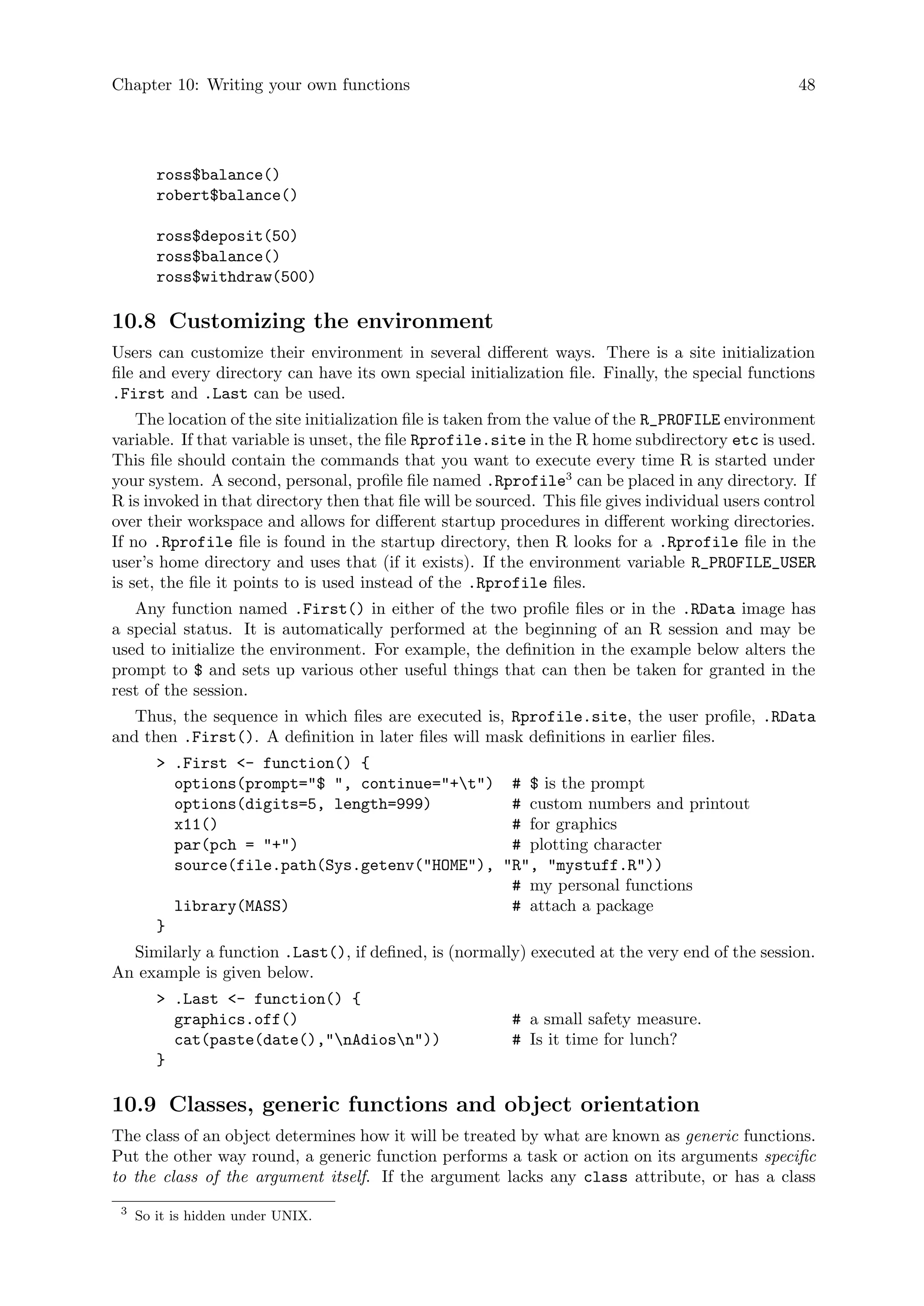 Chapter 10: Writing your own functions 48
ross$balance()
robert$balance()
ross$deposit(50)
ross$balance()
ross$withdraw(500)
10.8 Customizing the environment
Users can customize their environment in several different ways. There is a site initialization
file and every directory can have its own special initialization file. Finally, the special functions
.First and .Last can be used.
The location of the site initialization file is taken from the value of the R_PROFILE environment
variable. If that variable is unset, the file Rprofile.site in the R home subdirectory etc is used.
This file should contain the commands that you want to execute every time R is started under
your system. A second, personal, profile file named .Rprofile3
can be placed in any directory. If
R is invoked in that directory then that file will be sourced. This file gives individual users control
over their workspace and allows for different startup procedures in different working directories.
If no .Rprofile file is found in the startup directory, then R looks for a .Rprofile file in the
user’s home directory and uses that (if it exists). If the environment variable R_PROFILE_USER
is set, the file it points to is used instead of the .Rprofile files.
Any function named .First() in either of the two profile files or in the .RData image has
a special status. It is automatically performed at the beginning of an R session and may be
used to initialize the environment. For example, the definition in the example below alters the
prompt to $ and sets up various other useful things that can then be taken for granted in the
rest of the session.
Thus, the sequence in which files are executed is, Rprofile.site, the user profile, .RData
and then .First(). A definition in later files will mask definitions in earlier files.
 .First - function() {
options(prompt=$ , continue=+t) # $ is the prompt
options(digits=5, length=999) # custom numbers and printout
x11() # for graphics
par(pch = +) # plotting character
source(file.path(Sys.getenv(HOME), R, mystuff.R))
# my personal functions
library(MASS) # attach a package
}
Similarly a function .Last(), if defined, is (normally) executed at the very end of the session.
An example is given below.
 .Last - function() {
graphics.off() # a small safety measure.
cat(paste(date(),nAdiosn)) # Is it time for lunch?
}
10.9 Classes, generic functions and object orientation
The class of an object determines how it will be treated by what are known as generic functions.
Put the other way round, a generic function performs a task or action on its arguments specific
to the class of the argument itself. If the argument lacks any class attribute, or has a class
3
So it is hidden under UNIX.
 
