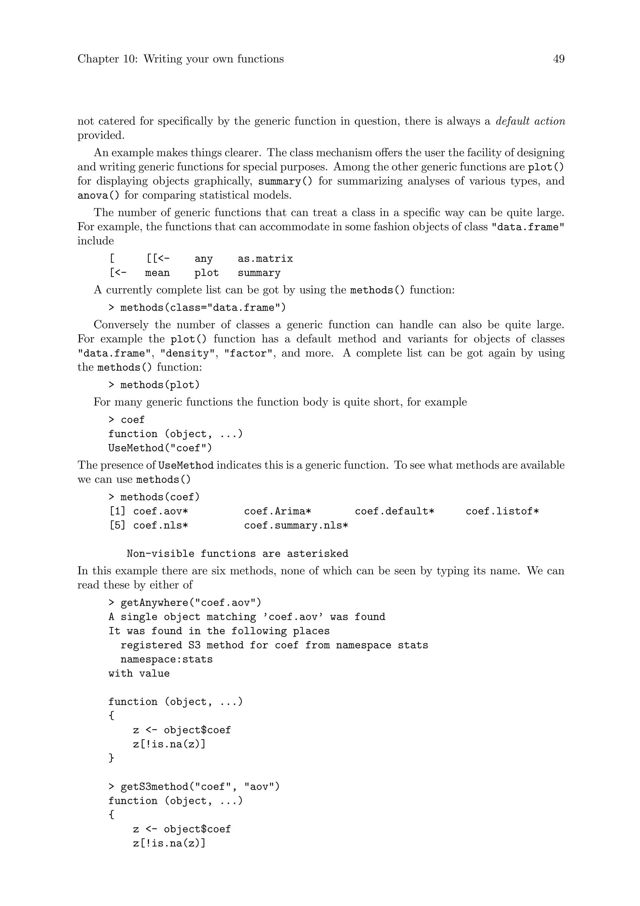 Chapter 10: Writing your own functions 49
not catered for specifically by the generic function in question, there is always a default action
provided.
An example makes things clearer. The class mechanism offers the user the facility of designing
and writing generic functions for special purposes. Among the other generic functions are plot()
for displaying objects graphically, summary() for summarizing analyses of various types, and
anova() for comparing statistical models.
The number of generic functions that can treat a class in a specific way can be quite large.
For example, the functions that can accommodate in some fashion objects of class data.frame
include
[ [[- any as.matrix
[- mean plot summary
A currently complete list can be got by using the methods() function:
 methods(class=data.frame)
Conversely the number of classes a generic function can handle can also be quite large.
For example the plot() function has a default method and variants for objects of classes
data.frame, density, factor, and more. A complete list can be got again by using
the methods() function:
 methods(plot)
For many generic functions the function body is quite short, for example
 coef
function (object, ...)
UseMethod(coef)
The presence of UseMethod indicates this is a generic function. To see what methods are available
we can use methods()
 methods(coef)
[1] coef.aov* coef.Arima* coef.default* coef.listof*
[5] coef.nls* coef.summary.nls*
Non-visible functions are asterisked
In this example there are six methods, none of which can be seen by typing its name. We can
read these by either of
 getAnywhere(coef.aov)
A single object matching ’coef.aov’ was found
It was found in the following places
registered S3 method for coef from namespace stats
namespace:stats
with value
function (object, ...)
{
z - object$coef
z[!is.na(z)]
}
 getS3method(coef, aov)
function (object, ...)
{
z - object$coef
z[!is.na(z)]
 