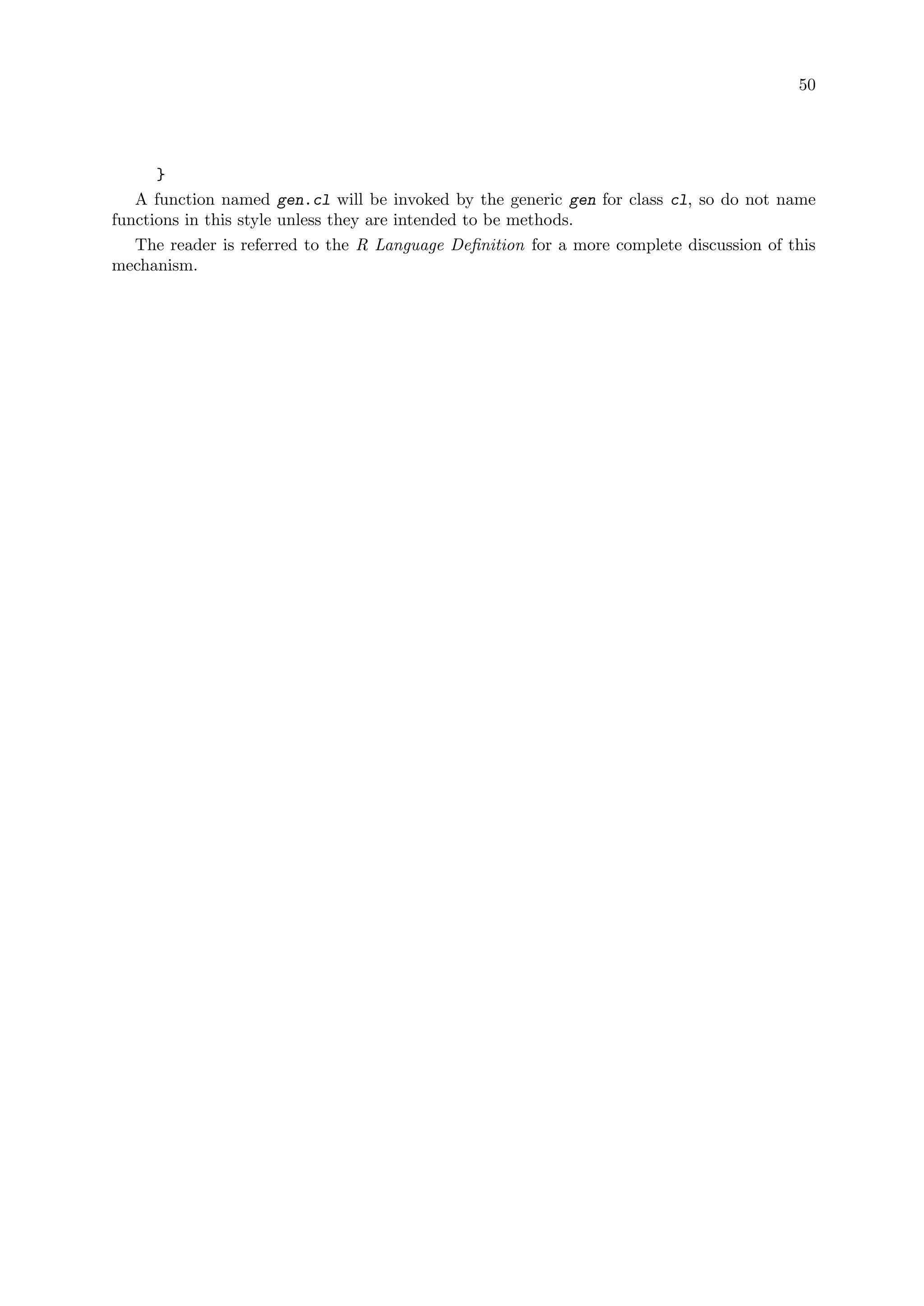 50
}
A function named gen.cl will be invoked by the generic gen for class cl, so do not name
functions in this style unless they are intended to be methods.
The reader is referred to the R Language Definition for a more complete discussion of this
mechanism.
 
