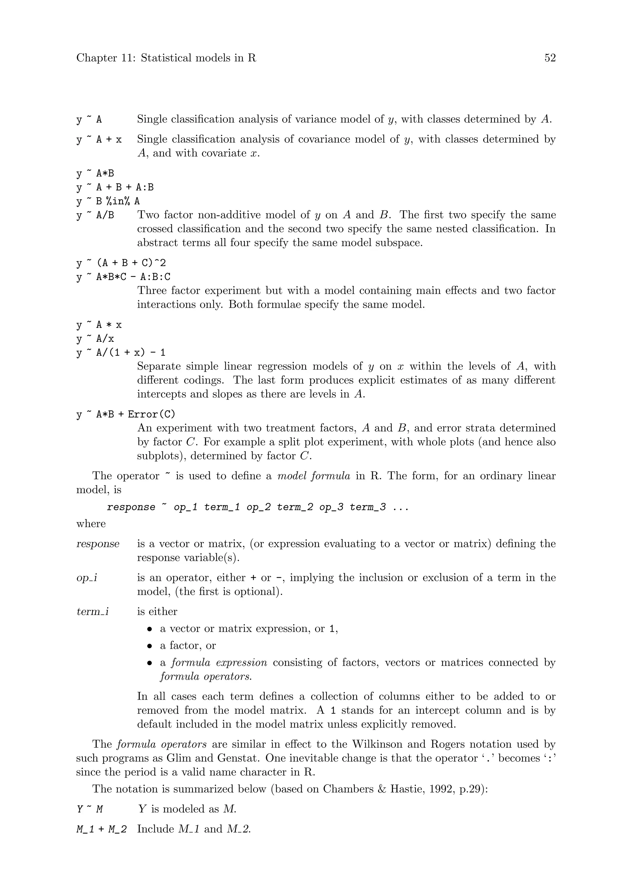 Chapter 11: Statistical models in R 52
y ~ A Single classification analysis of variance model of y, with classes determined by A.
y ~ A + x Single classification analysis of covariance model of y, with classes determined by
A, and with covariate x.
y ~ A*B
y ~ A + B + A:B
y ~ B %in% A
y ~ A/B Two factor non-additive model of y on A and B. The first two specify the same
crossed classification and the second two specify the same nested classification. In
abstract terms all four specify the same model subspace.
y ~ (A + B + C)^2
y ~ A*B*C - A:B:C
Three factor experiment but with a model containing main effects and two factor
interactions only. Both formulae specify the same model.
y ~ A * x
y ~ A/x
y ~ A/(1 + x) - 1
Separate simple linear regression models of y on x within the levels of A, with
different codings. The last form produces explicit estimates of as many different
intercepts and slopes as there are levels in A.
y ~ A*B + Error(C)
An experiment with two treatment factors, A and B, and error strata determined
by factor C. For example a split plot experiment, with whole plots (and hence also
subplots), determined by factor C.
The operator ~ is used to define a model formula in R. The form, for an ordinary linear
model, is
response ~ op_1 term_1 op_2 term_2 op_3 term_3 ...
where
response is a vector or matrix, (or expression evaluating to a vector or matrix) defining the
response variable(s).
op i is an operator, either + or -, implying the inclusion or exclusion of a term in the
model, (the first is optional).
term i is either
• a vector or matrix expression, or 1,
• a factor, or
• a formula expression consisting of factors, vectors or matrices connected by
formula operators.
In all cases each term defines a collection of columns either to be added to or
removed from the model matrix. A 1 stands for an intercept column and is by
default included in the model matrix unless explicitly removed.
The formula operators are similar in effect to the Wilkinson and Rogers notation used by
such programs as Glim and Genstat. One inevitable change is that the operator ‘.’ becomes ‘:’
since the period is a valid name character in R.
The notation is summarized below (based on Chambers  Hastie, 1992, p.29):
Y ~ M Y is modeled as M.
M_1 + M_2 Include M 1 and M 2.
 