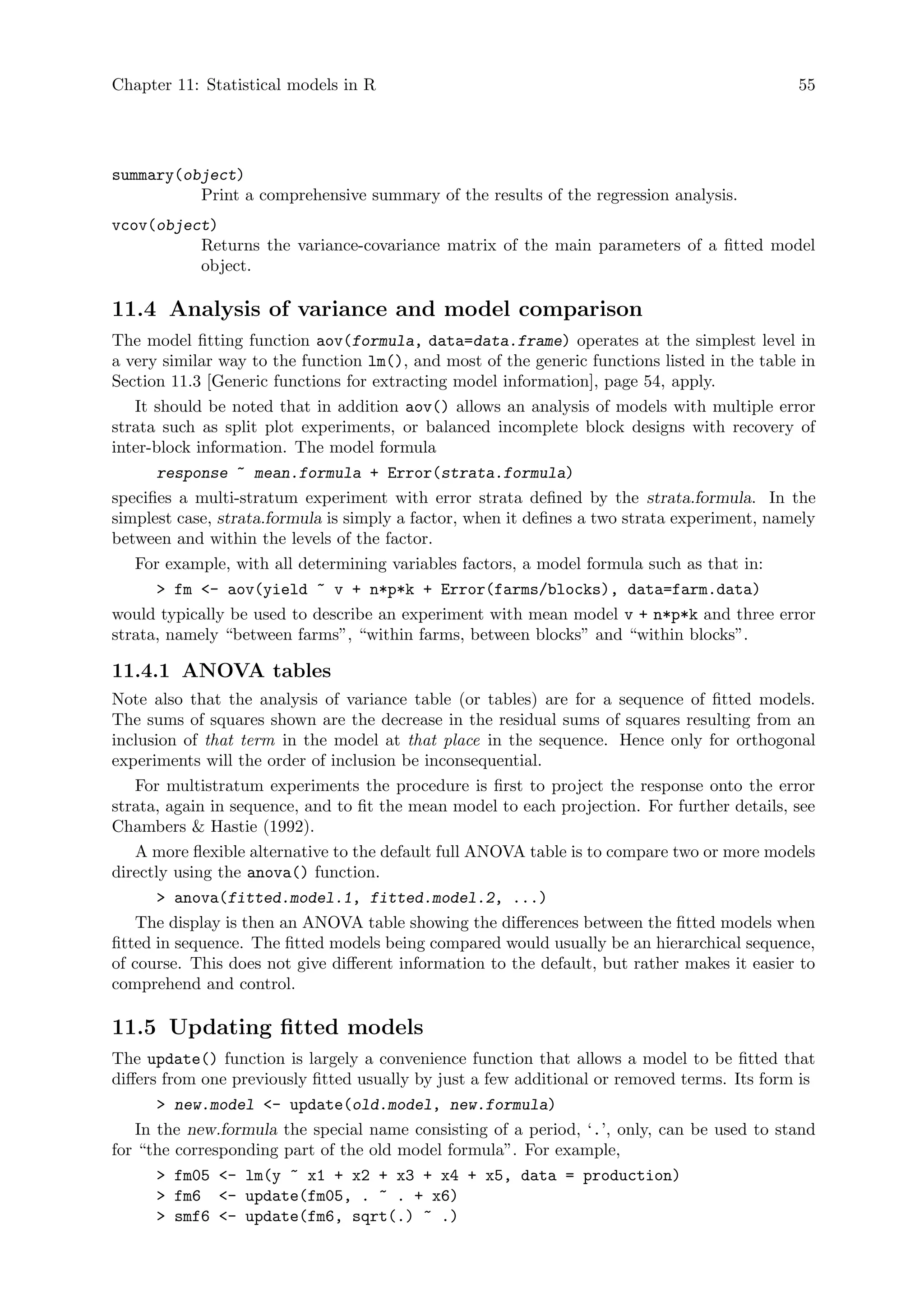 Chapter 11: Statistical models in R 55
summary(object)
Print a comprehensive summary of the results of the regression analysis.
vcov(object)
Returns the variance-covariance matrix of the main parameters of a fitted model
object.
11.4 Analysis of variance and model comparison
The model fitting function aov(formula, data=data.frame) operates at the simplest level in
a very similar way to the function lm(), and most of the generic functions listed in the table in
Section 11.3 [Generic functions for extracting model information], page 54, apply.
It should be noted that in addition aov() allows an analysis of models with multiple error
strata such as split plot experiments, or balanced incomplete block designs with recovery of
inter-block information. The model formula
response ~ mean.formula + Error(strata.formula)
specifies a multi-stratum experiment with error strata defined by the strata.formula. In the
simplest case, strata.formula is simply a factor, when it defines a two strata experiment, namely
between and within the levels of the factor.
For example, with all determining variables factors, a model formula such as that in:
 fm - aov(yield ~ v + n*p*k + Error(farms/blocks), data=farm.data)
would typically be used to describe an experiment with mean model v + n*p*k and three error
strata, namely “between farms”, “within farms, between blocks” and “within blocks”.
11.4.1 ANOVA tables
Note also that the analysis of variance table (or tables) are for a sequence of fitted models.
The sums of squares shown are the decrease in the residual sums of squares resulting from an
inclusion of that term in the model at that place in the sequence. Hence only for orthogonal
experiments will the order of inclusion be inconsequential.
For multistratum experiments the procedure is first to project the response onto the error
strata, again in sequence, and to fit the mean model to each projection. For further details, see
Chambers  Hastie (1992).
A more flexible alternative to the default full ANOVA table is to compare two or more models
directly using the anova() function.
 anova(fitted.model.1, fitted.model.2, ...)
The display is then an ANOVA table showing the differences between the fitted models when
fitted in sequence. The fitted models being compared would usually be an hierarchical sequence,
of course. This does not give different information to the default, but rather makes it easier to
comprehend and control.
11.5 Updating fitted models
The update() function is largely a convenience function that allows a model to be fitted that
differs from one previously fitted usually by just a few additional or removed terms. Its form is
 new.model - update(old.model, new.formula)
In the new.formula the special name consisting of a period, ‘.’, only, can be used to stand
for “the corresponding part of the old model formula”. For example,
 fm05 - lm(y ~ x1 + x2 + x3 + x4 + x5, data = production)
 fm6 - update(fm05, . ~ . + x6)
 smf6 - update(fm6, sqrt(.) ~ .)
 