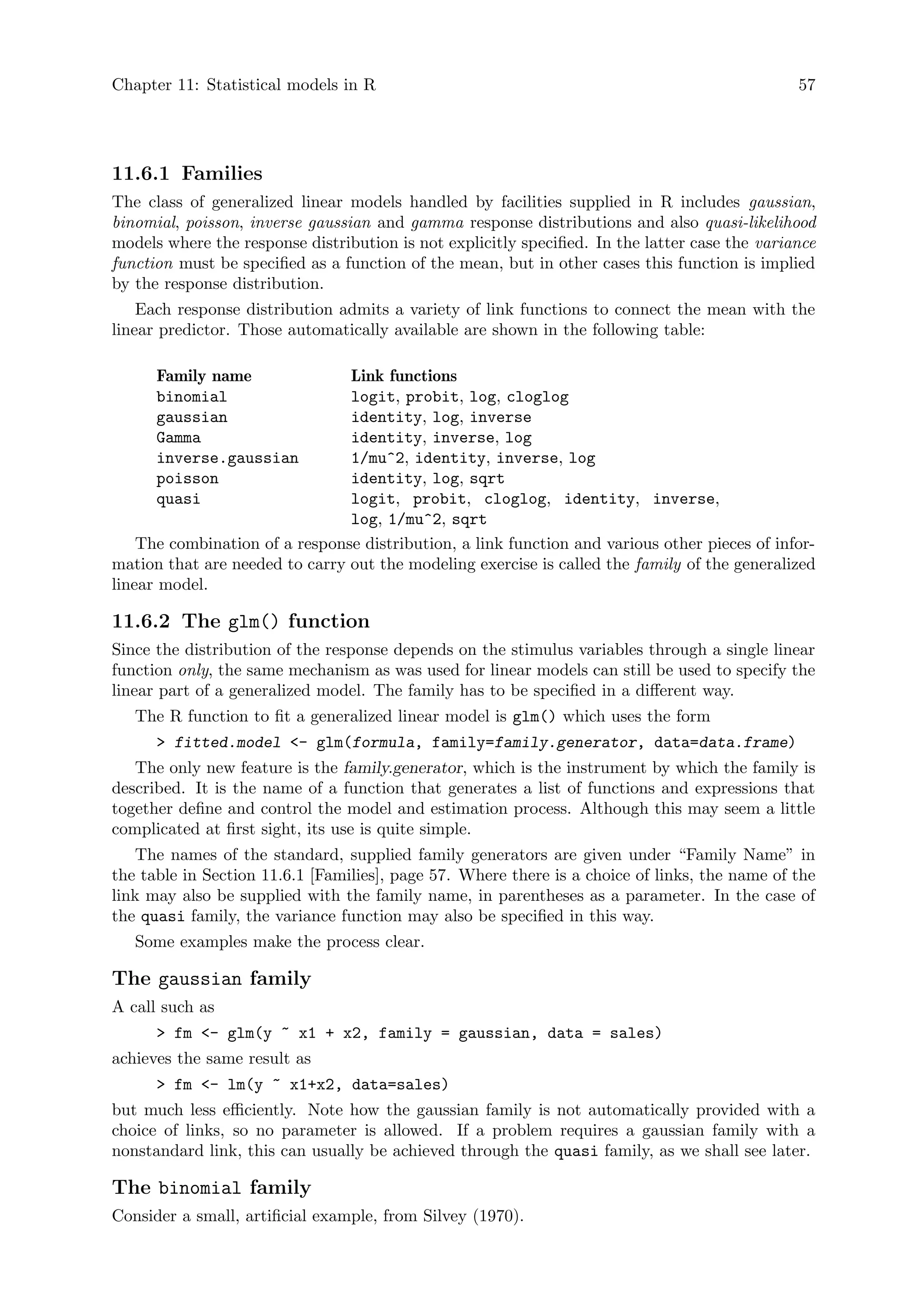 Chapter 11: Statistical models in R 57
11.6.1 Families
The class of generalized linear models handled by facilities supplied in R includes gaussian,
binomial, poisson, inverse gaussian and gamma response distributions and also quasi-likelihood
models where the response distribution is not explicitly specified. In the latter case the variance
function must be specified as a function of the mean, but in other cases this function is implied
by the response distribution.
Each response distribution admits a variety of link functions to connect the mean with the
linear predictor. Those automatically available are shown in the following table:
Family name Link functions
binomial logit, probit, log, cloglog
gaussian identity, log, inverse
Gamma identity, inverse, log
inverse.gaussian 1/mu^2, identity, inverse, log
poisson identity, log, sqrt
quasi logit, probit, cloglog, identity, inverse,
log, 1/mu^2, sqrt
The combination of a response distribution, a link function and various other pieces of infor-
mation that are needed to carry out the modeling exercise is called the family of the generalized
linear model.
11.6.2 The glm() function
Since the distribution of the response depends on the stimulus variables through a single linear
function only, the same mechanism as was used for linear models can still be used to specify the
linear part of a generalized model. The family has to be specified in a different way.
The R function to fit a generalized linear model is glm() which uses the form
 fitted.model - glm(formula, family=family.generator, data=data.frame)
The only new feature is the family.generator, which is the instrument by which the family is
described. It is the name of a function that generates a list of functions and expressions that
together define and control the model and estimation process. Although this may seem a little
complicated at first sight, its use is quite simple.
The names of the standard, supplied family generators are given under “Family Name” in
the table in Section 11.6.1 [Families], page 57. Where there is a choice of links, the name of the
link may also be supplied with the family name, in parentheses as a parameter. In the case of
the quasi family, the variance function may also be specified in this way.
Some examples make the process clear.
The gaussian family
A call such as
 fm - glm(y ~ x1 + x2, family = gaussian, data = sales)
achieves the same result as
 fm - lm(y ~ x1+x2, data=sales)
but much less efficiently. Note how the gaussian family is not automatically provided with a
choice of links, so no parameter is allowed. If a problem requires a gaussian family with a
nonstandard link, this can usually be achieved through the quasi family, as we shall see later.
The binomial family
Consider a small, artificial example, from Silvey (1970).
 
