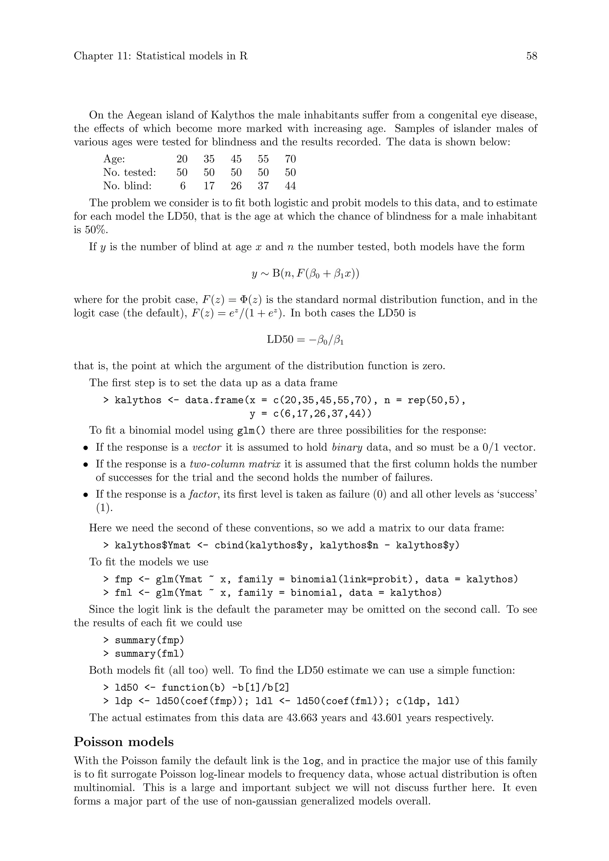 Chapter 11: Statistical models in R 58
On the Aegean island of Kalythos the male inhabitants suffer from a congenital eye disease,
the effects of which become more marked with increasing age. Samples of islander males of
various ages were tested for blindness and the results recorded. The data is shown below:
Age: 20 35 45 55 70
No. tested: 50 50 50 50 50
No. blind: 6 17 26 37 44
The problem we consider is to fit both logistic and probit models to this data, and to estimate
for each model the LD50, that is the age at which the chance of blindness for a male inhabitant
is 50%.
If y is the number of blind at age x and n the number tested, both models have the form
y ∼ B(n, F(β0 + β1x))
where for the probit case, F(z) = Φ(z) is the standard normal distribution function, and in the
logit case (the default), F(z) = ez
/(1 + ez
). In both cases the LD50 is
LD50 = −β0/β1
that is, the point at which the argument of the distribution function is zero.
The first step is to set the data up as a data frame
 kalythos - data.frame(x = c(20,35,45,55,70), n = rep(50,5),
y = c(6,17,26,37,44))
To fit a binomial model using glm() there are three possibilities for the response:
• If the response is a vector it is assumed to hold binary data, and so must be a 0/1 vector.
• If the response is a two-column matrix it is assumed that the first column holds the number
of successes for the trial and the second holds the number of failures.
• If the response is a factor, its first level is taken as failure (0) and all other levels as ‘success’
(1).
Here we need the second of these conventions, so we add a matrix to our data frame:
 kalythos$Ymat - cbind(kalythos$y, kalythos$n - kalythos$y)
To fit the models we use
 fmp - glm(Ymat ~ x, family = binomial(link=probit), data = kalythos)
 fml - glm(Ymat ~ x, family = binomial, data = kalythos)
Since the logit link is the default the parameter may be omitted on the second call. To see
the results of each fit we could use
 summary(fmp)
 summary(fml)
Both models fit (all too) well. To find the LD50 estimate we can use a simple function:
 ld50 - function(b) -b[1]/b[2]
 ldp - ld50(coef(fmp)); ldl - ld50(coef(fml)); c(ldp, ldl)
The actual estimates from this data are 43.663 years and 43.601 years respectively.
Poisson models
With the Poisson family the default link is the log, and in practice the major use of this family
is to fit surrogate Poisson log-linear models to frequency data, whose actual distribution is often
multinomial. This is a large and important subject we will not discuss further here. It even
forms a major part of the use of non-gaussian generalized models overall.
 