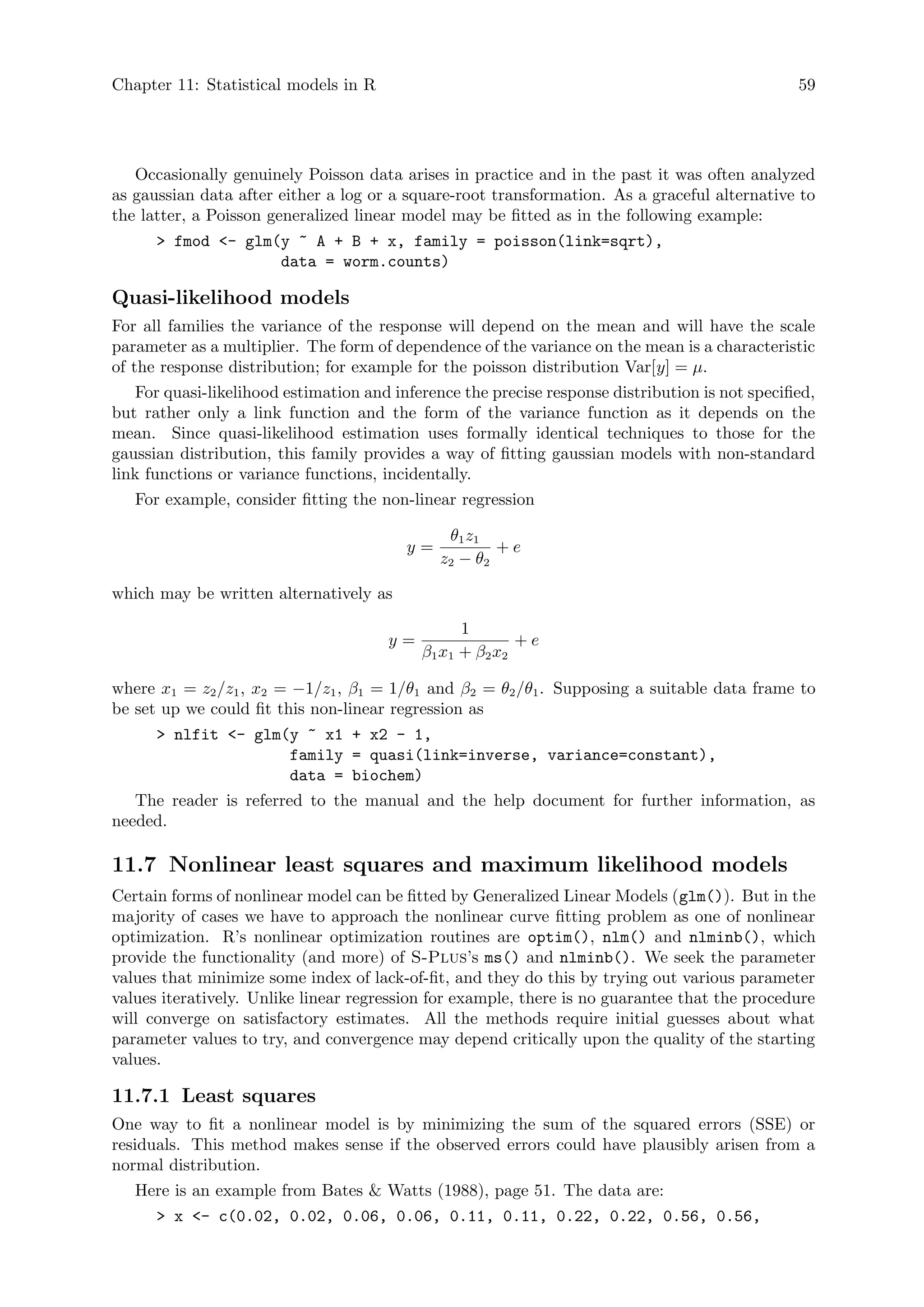 Chapter 11: Statistical models in R 59
Occasionally genuinely Poisson data arises in practice and in the past it was often analyzed
as gaussian data after either a log or a square-root transformation. As a graceful alternative to
the latter, a Poisson generalized linear model may be fitted as in the following example:
 fmod - glm(y ~ A + B + x, family = poisson(link=sqrt),
data = worm.counts)
Quasi-likelihood models
For all families the variance of the response will depend on the mean and will have the scale
parameter as a multiplier. The form of dependence of the variance on the mean is a characteristic
of the response distribution; for example for the poisson distribution Var[y] = µ.
For quasi-likelihood estimation and inference the precise response distribution is not specified,
but rather only a link function and the form of the variance function as it depends on the
mean. Since quasi-likelihood estimation uses formally identical techniques to those for the
gaussian distribution, this family provides a way of fitting gaussian models with non-standard
link functions or variance functions, incidentally.
For example, consider fitting the non-linear regression
y =
θ1z1
z2 − θ2
+ e
which may be written alternatively as
y =
1
β1x1 + β2x2
+ e
where x1 = z2/z1, x2 = −1/z1, β1 = 1/θ1 and β2 = θ2/θ1. Supposing a suitable data frame to
be set up we could fit this non-linear regression as
 nlfit - glm(y ~ x1 + x2 - 1,
family = quasi(link=inverse, variance=constant),
data = biochem)
The reader is referred to the manual and the help document for further information, as
needed.
11.7 Nonlinear least squares and maximum likelihood models
Certain forms of nonlinear model can be fitted by Generalized Linear Models (glm()). But in the
majority of cases we have to approach the nonlinear curve fitting problem as one of nonlinear
optimization. R’s nonlinear optimization routines are optim(), nlm() and nlminb(), which
provide the functionality (and more) of S-Plus’s ms() and nlminb(). We seek the parameter
values that minimize some index of lack-of-fit, and they do this by trying out various parameter
values iteratively. Unlike linear regression for example, there is no guarantee that the procedure
will converge on satisfactory estimates. All the methods require initial guesses about what
parameter values to try, and convergence may depend critically upon the quality of the starting
values.
11.7.1 Least squares
One way to fit a nonlinear model is by minimizing the sum of the squared errors (SSE) or
residuals. This method makes sense if the observed errors could have plausibly arisen from a
normal distribution.
Here is an example from Bates  Watts (1988), page 51. The data are:
 x - c(0.02, 0.02, 0.06, 0.06, 0.11, 0.11, 0.22, 0.22, 0.56, 0.56,
 