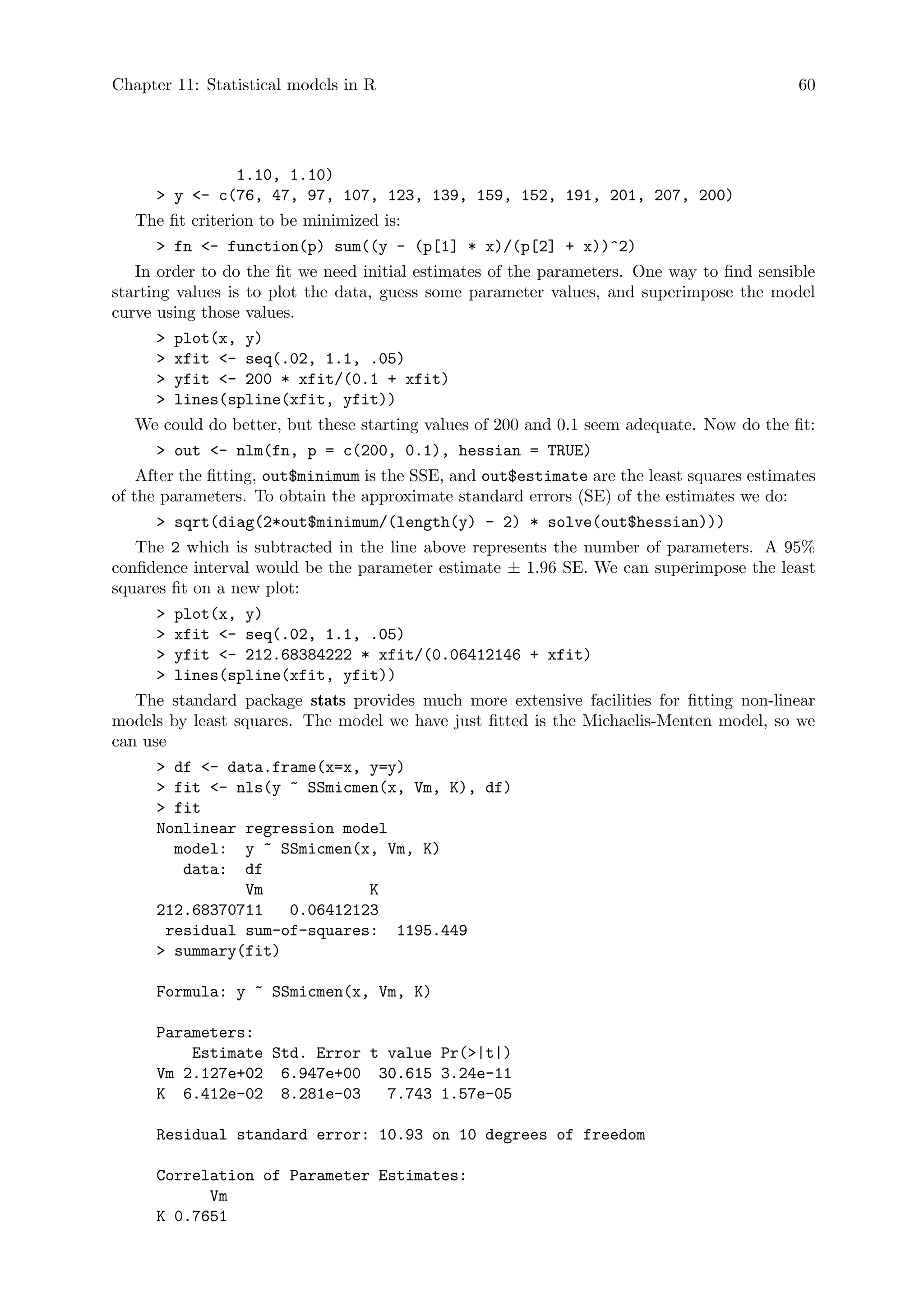 Chapter 11: Statistical models in R 60
1.10, 1.10)
 y - c(76, 47, 97, 107, 123, 139, 159, 152, 191, 201, 207, 200)
The fit criterion to be minimized is:
 fn - function(p) sum((y - (p[1] * x)/(p[2] + x))^2)
In order to do the fit we need initial estimates of the parameters. One way to find sensible
starting values is to plot the data, guess some parameter values, and superimpose the model
curve using those values.
 plot(x, y)
 xfit - seq(.02, 1.1, .05)
 yfit - 200 * xfit/(0.1 + xfit)
 lines(spline(xfit, yfit))
We could do better, but these starting values of 200 and 0.1 seem adequate. Now do the fit:
 out - nlm(fn, p = c(200, 0.1), hessian = TRUE)
After the fitting, out$minimum is the SSE, and out$estimate are the least squares estimates
of the parameters. To obtain the approximate standard errors (SE) of the estimates we do:
 sqrt(diag(2*out$minimum/(length(y) - 2) * solve(out$hessian)))
The 2 which is subtracted in the line above represents the number of parameters. A 95%
confidence interval would be the parameter estimate ± 1.96 SE. We can superimpose the least
squares fit on a new plot:
 plot(x, y)
 xfit - seq(.02, 1.1, .05)
 yfit - 212.68384222 * xfit/(0.06412146 + xfit)
 lines(spline(xfit, yfit))
The standard package stats provides much more extensive facilities for fitting non-linear
models by least squares. The model we have just fitted is the Michaelis-Menten model, so we
can use
 df - data.frame(x=x, y=y)
 fit - nls(y ~ SSmicmen(x, Vm, K), df)
 fit
Nonlinear regression model
model: y ~ SSmicmen(x, Vm, K)
data: df
Vm K
212.68370711 0.06412123
residual sum-of-squares: 1195.449
 summary(fit)
Formula: y ~ SSmicmen(x, Vm, K)
Parameters:
Estimate Std. Error t value Pr(|t|)
Vm 2.127e+02 6.947e+00 30.615 3.24e-11
K 6.412e-02 8.281e-03 7.743 1.57e-05
Residual standard error: 10.93 on 10 degrees of freedom
Correlation of Parameter Estimates:
Vm
K 0.7651
 