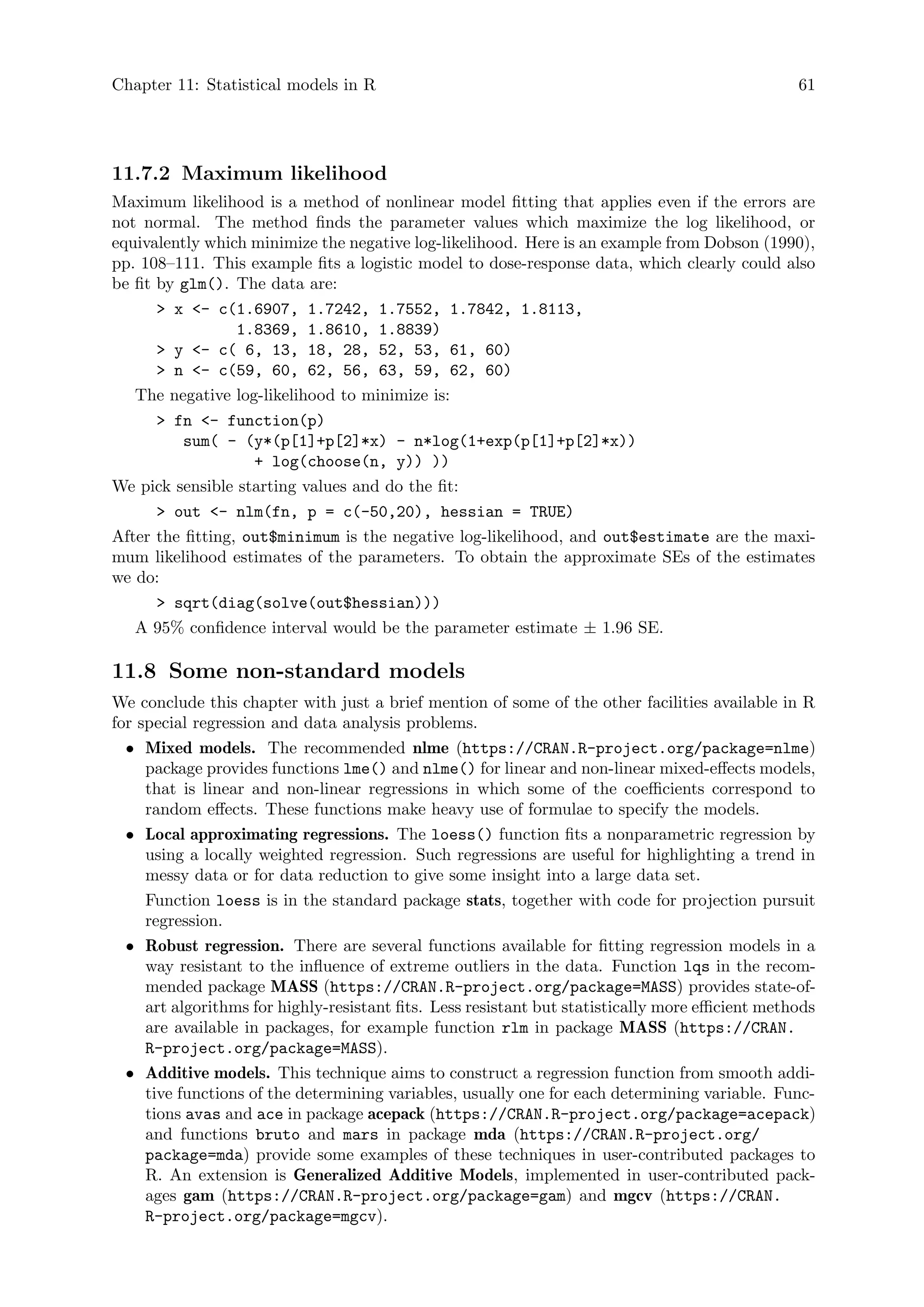 Chapter 11: Statistical models in R 61
11.7.2 Maximum likelihood
Maximum likelihood is a method of nonlinear model fitting that applies even if the errors are
not normal. The method finds the parameter values which maximize the log likelihood, or
equivalently which minimize the negative log-likelihood. Here is an example from Dobson (1990),
pp. 108–111. This example fits a logistic model to dose-response data, which clearly could also
be fit by glm(). The data are:
 x - c(1.6907, 1.7242, 1.7552, 1.7842, 1.8113,
1.8369, 1.8610, 1.8839)
 y - c( 6, 13, 18, 28, 52, 53, 61, 60)
 n - c(59, 60, 62, 56, 63, 59, 62, 60)
The negative log-likelihood to minimize is:
 fn - function(p)
sum( - (y*(p[1]+p[2]*x) - n*log(1+exp(p[1]+p[2]*x))
+ log(choose(n, y)) ))
We pick sensible starting values and do the fit:
 out - nlm(fn, p = c(-50,20), hessian = TRUE)
After the fitting, out$minimum is the negative log-likelihood, and out$estimate are the maxi-
mum likelihood estimates of the parameters. To obtain the approximate SEs of the estimates
we do:
 sqrt(diag(solve(out$hessian)))
A 95% confidence interval would be the parameter estimate ± 1.96 SE.
11.8 Some non-standard models
We conclude this chapter with just a brief mention of some of the other facilities available in R
for special regression and data analysis problems.
• Mixed models. The recommended nlme (https://CRAN.R-project.org/package=nlme)
package provides functions lme() and nlme() for linear and non-linear mixed-effects models,
that is linear and non-linear regressions in which some of the coefficients correspond to
random effects. These functions make heavy use of formulae to specify the models.
• Local approximating regressions. The loess() function fits a nonparametric regression by
using a locally weighted regression. Such regressions are useful for highlighting a trend in
messy data or for data reduction to give some insight into a large data set.
Function loess is in the standard package stats, together with code for projection pursuit
regression.
• Robust regression. There are several functions available for fitting regression models in a
way resistant to the influence of extreme outliers in the data. Function lqs in the recom-
mended package MASS (https://CRAN.R-project.org/package=MASS) provides state-of-
art algorithms for highly-resistant fits. Less resistant but statistically more efficient methods
are available in packages, for example function rlm in package MASS (https://CRAN.
R-project.org/package=MASS).
• Additive models. This technique aims to construct a regression function from smooth addi-
tive functions of the determining variables, usually one for each determining variable. Func-
tions avas and ace in package acepack (https://CRAN.R-project.org/package=acepack)
and functions bruto and mars in package mda (https://CRAN.R-project.org/
package=mda) provide some examples of these techniques in user-contributed packages to
R. An extension is Generalized Additive Models, implemented in user-contributed pack-
ages gam (https://CRAN.R-project.org/package=gam) and mgcv (https://CRAN.
R-project.org/package=mgcv).
 