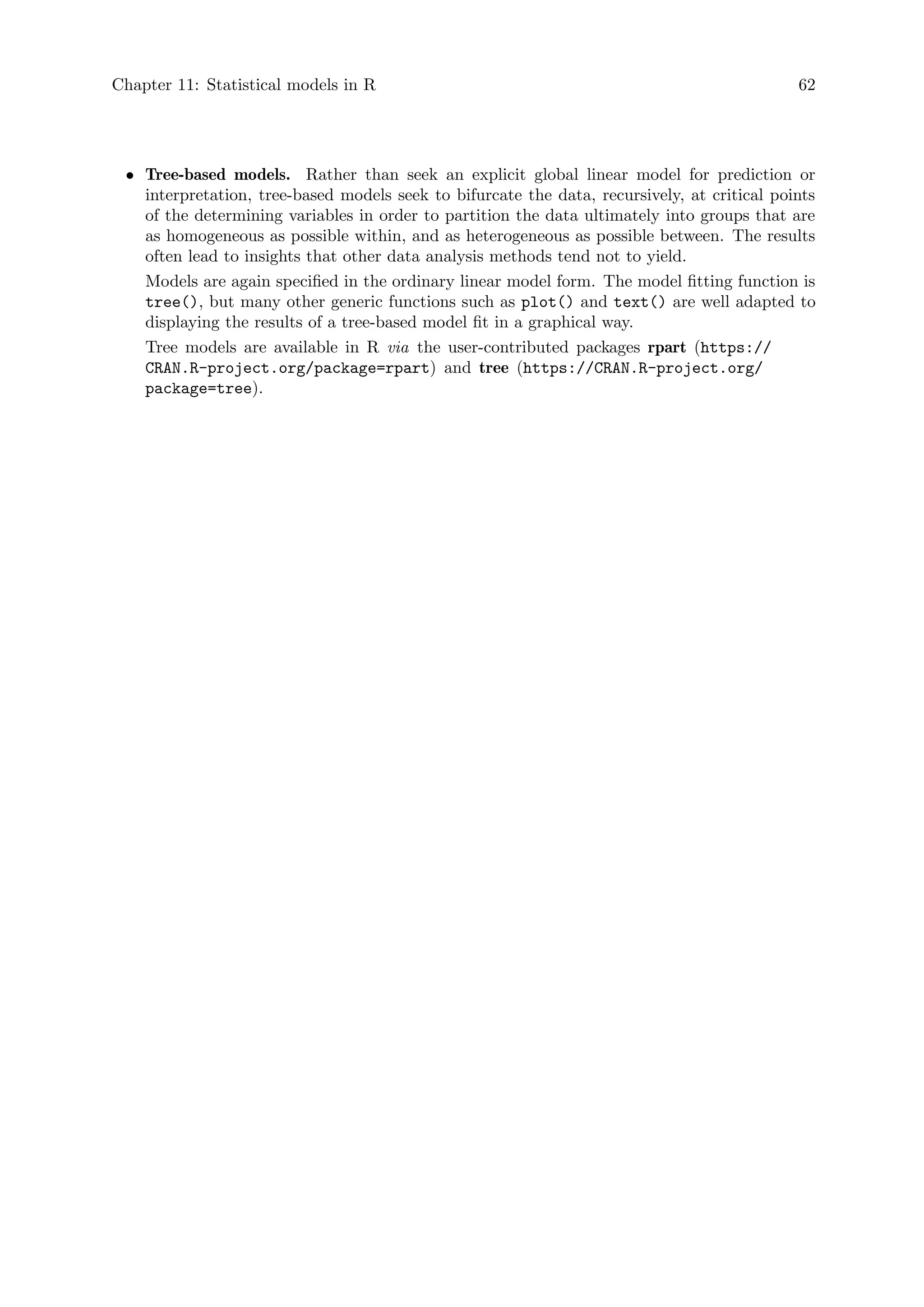 Chapter 11: Statistical models in R 62
• Tree-based models. Rather than seek an explicit global linear model for prediction or
interpretation, tree-based models seek to bifurcate the data, recursively, at critical points
of the determining variables in order to partition the data ultimately into groups that are
as homogeneous as possible within, and as heterogeneous as possible between. The results
often lead to insights that other data analysis methods tend not to yield.
Models are again specified in the ordinary linear model form. The model fitting function is
tree(), but many other generic functions such as plot() and text() are well adapted to
displaying the results of a tree-based model fit in a graphical way.
Tree models are available in R via the user-contributed packages rpart (https://
CRAN.R-project.org/package=rpart) and tree (https://CRAN.R-project.org/
package=tree).
 