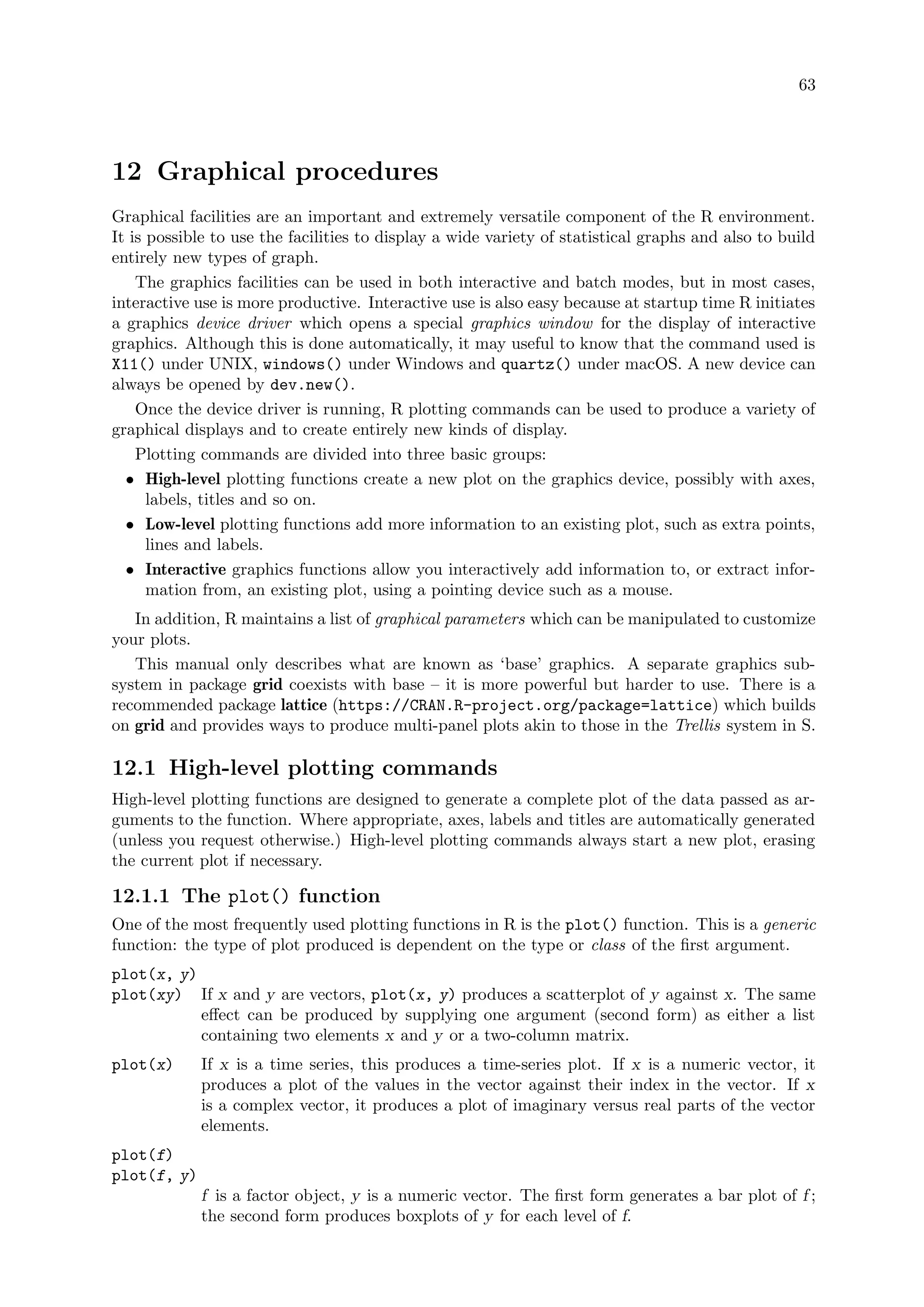 63
12 Graphical procedures
Graphical facilities are an important and extremely versatile component of the R environment.
It is possible to use the facilities to display a wide variety of statistical graphs and also to build
entirely new types of graph.
The graphics facilities can be used in both interactive and batch modes, but in most cases,
interactive use is more productive. Interactive use is also easy because at startup time R initiates
a graphics device driver which opens a special graphics window for the display of interactive
graphics. Although this is done automatically, it may useful to know that the command used is
X11() under UNIX, windows() under Windows and quartz() under macOS. A new device can
always be opened by dev.new().
Once the device driver is running, R plotting commands can be used to produce a variety of
graphical displays and to create entirely new kinds of display.
Plotting commands are divided into three basic groups:
• High-level plotting functions create a new plot on the graphics device, possibly with axes,
labels, titles and so on.
• Low-level plotting functions add more information to an existing plot, such as extra points,
lines and labels.
• Interactive graphics functions allow you interactively add information to, or extract infor-
mation from, an existing plot, using a pointing device such as a mouse.
In addition, R maintains a list of graphical parameters which can be manipulated to customize
your plots.
This manual only describes what are known as ‘base’ graphics. A separate graphics sub-
system in package grid coexists with base – it is more powerful but harder to use. There is a
recommended package lattice (https://CRAN.R-project.org/package=lattice) which builds
on grid and provides ways to produce multi-panel plots akin to those in the Trellis system in S.
12.1 High-level plotting commands
High-level plotting functions are designed to generate a complete plot of the data passed as ar-
guments to the function. Where appropriate, axes, labels and titles are automatically generated
(unless you request otherwise.) High-level plotting commands always start a new plot, erasing
the current plot if necessary.
12.1.1 The plot() function
One of the most frequently used plotting functions in R is the plot() function. This is a generic
function: the type of plot produced is dependent on the type or class of the first argument.
plot(x, y)
plot(xy) If x and y are vectors, plot(x, y) produces a scatterplot of y against x. The same
effect can be produced by supplying one argument (second form) as either a list
containing two elements x and y or a two-column matrix.
plot(x) If x is a time series, this produces a time-series plot. If x is a numeric vector, it
produces a plot of the values in the vector against their index in the vector. If x
is a complex vector, it produces a plot of imaginary versus real parts of the vector
elements.
plot(f)
plot(f, y)
f is a factor object, y is a numeric vector. The first form generates a bar plot of f ;
the second form produces boxplots of y for each level of f.
 