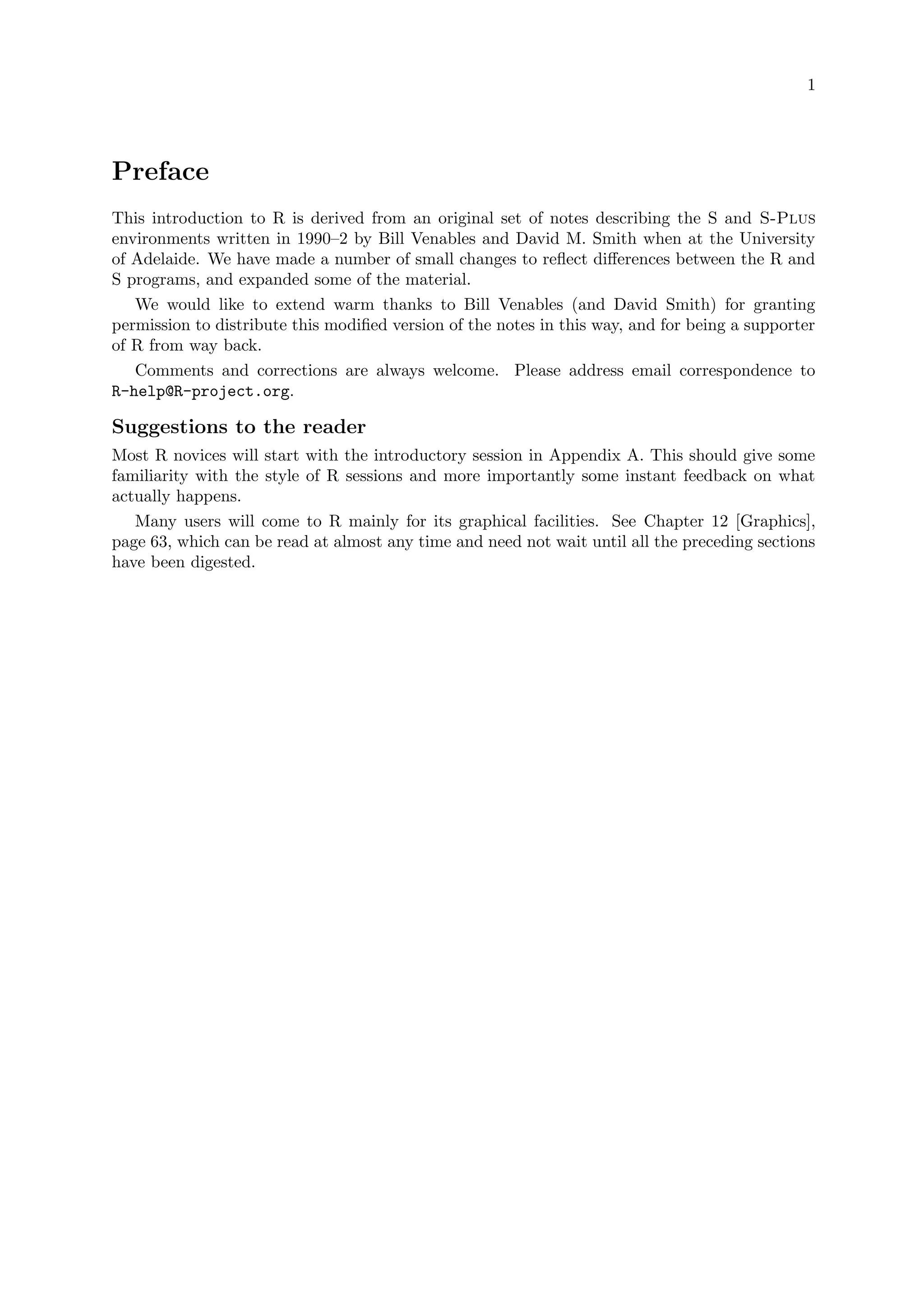 1
Preface
This introduction to R is derived from an original set of notes describing the S and S-Plus
environments written in 1990–2 by Bill Venables and David M. Smith when at the University
of Adelaide. We have made a number of small changes to reflect differences between the R and
S programs, and expanded some of the material.
We would like to extend warm thanks to Bill Venables (and David Smith) for granting
permission to distribute this modified version of the notes in this way, and for being a supporter
of R from way back.
Comments and corrections are always welcome. Please address email correspondence to
R-help@R-project.org.
Suggestions to the reader
Most R novices will start with the introductory session in Appendix A. This should give some
familiarity with the style of R sessions and more importantly some instant feedback on what
actually happens.
Many users will come to R mainly for its graphical facilities. See Chapter 12 [Graphics],
page 63, which can be read at almost any time and need not wait until all the preceding sections
have been digested.
 