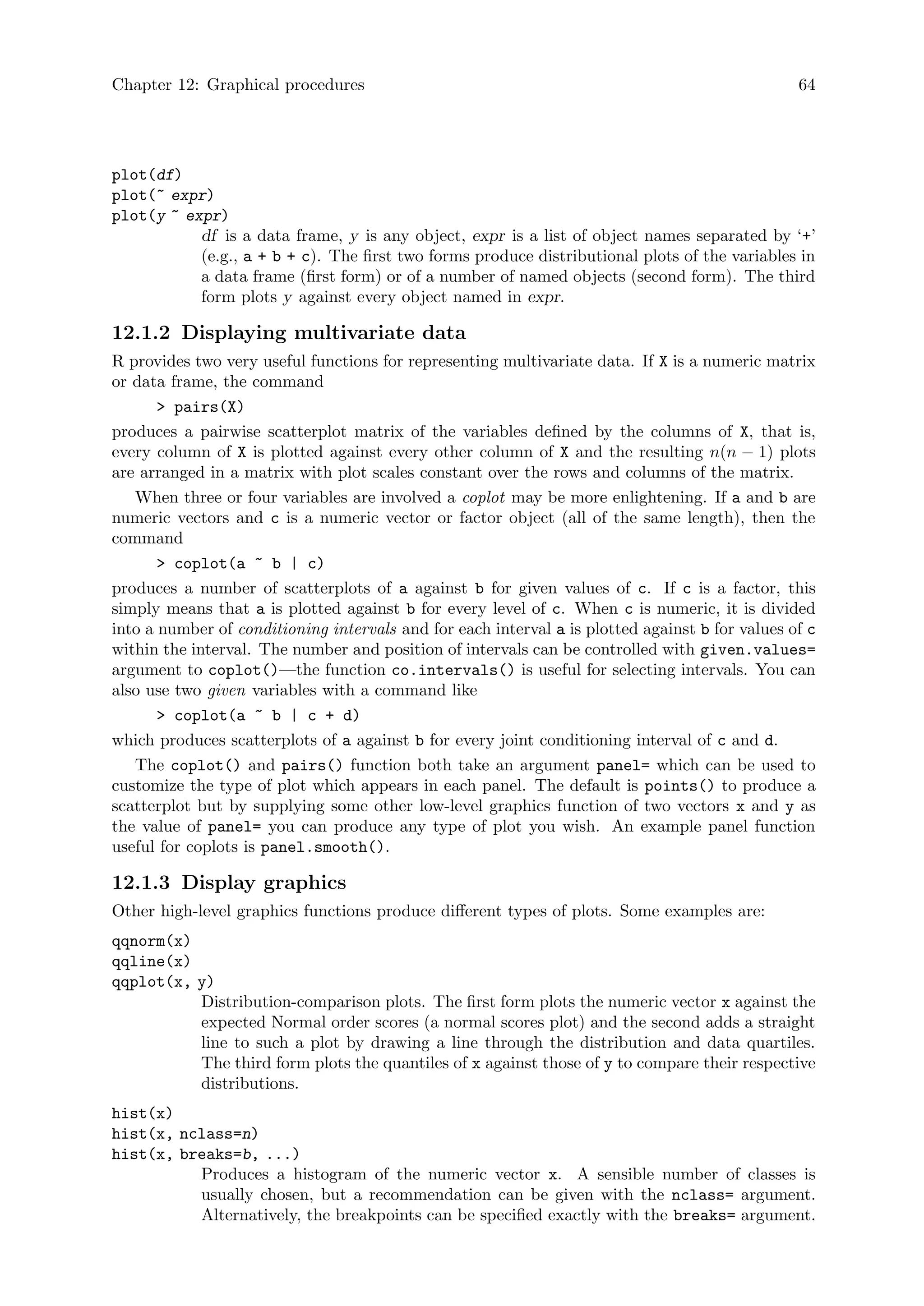 Chapter 12: Graphical procedures 64
plot(df)
plot(~ expr)
plot(y ~ expr)
df is a data frame, y is any object, expr is a list of object names separated by ‘+’
(e.g., a + b + c). The first two forms produce distributional plots of the variables in
a data frame (first form) or of a number of named objects (second form). The third
form plots y against every object named in expr.
12.1.2 Displaying multivariate data
R provides two very useful functions for representing multivariate data. If X is a numeric matrix
or data frame, the command
 pairs(X)
produces a pairwise scatterplot matrix of the variables defined by the columns of X, that is,
every column of X is plotted against every other column of X and the resulting n(n − 1) plots
are arranged in a matrix with plot scales constant over the rows and columns of the matrix.
When three or four variables are involved a coplot may be more enlightening. If a and b are
numeric vectors and c is a numeric vector or factor object (all of the same length), then the
command
 coplot(a ~ b | c)
produces a number of scatterplots of a against b for given values of c. If c is a factor, this
simply means that a is plotted against b for every level of c. When c is numeric, it is divided
into a number of conditioning intervals and for each interval a is plotted against b for values of c
within the interval. The number and position of intervals can be controlled with given.values=
argument to coplot()—the function co.intervals() is useful for selecting intervals. You can
also use two given variables with a command like
 coplot(a ~ b | c + d)
which produces scatterplots of a against b for every joint conditioning interval of c and d.
The coplot() and pairs() function both take an argument panel= which can be used to
customize the type of plot which appears in each panel. The default is points() to produce a
scatterplot but by supplying some other low-level graphics function of two vectors x and y as
the value of panel= you can produce any type of plot you wish. An example panel function
useful for coplots is panel.smooth().
12.1.3 Display graphics
Other high-level graphics functions produce different types of plots. Some examples are:
qqnorm(x)
qqline(x)
qqplot(x, y)
Distribution-comparison plots. The first form plots the numeric vector x against the
expected Normal order scores (a normal scores plot) and the second adds a straight
line to such a plot by drawing a line through the distribution and data quartiles.
The third form plots the quantiles of x against those of y to compare their respective
distributions.
hist(x)
hist(x, nclass=n)
hist(x, breaks=b, ...)
Produces a histogram of the numeric vector x. A sensible number of classes is
usually chosen, but a recommendation can be given with the nclass= argument.
Alternatively, the breakpoints can be specified exactly with the breaks= argument.
 