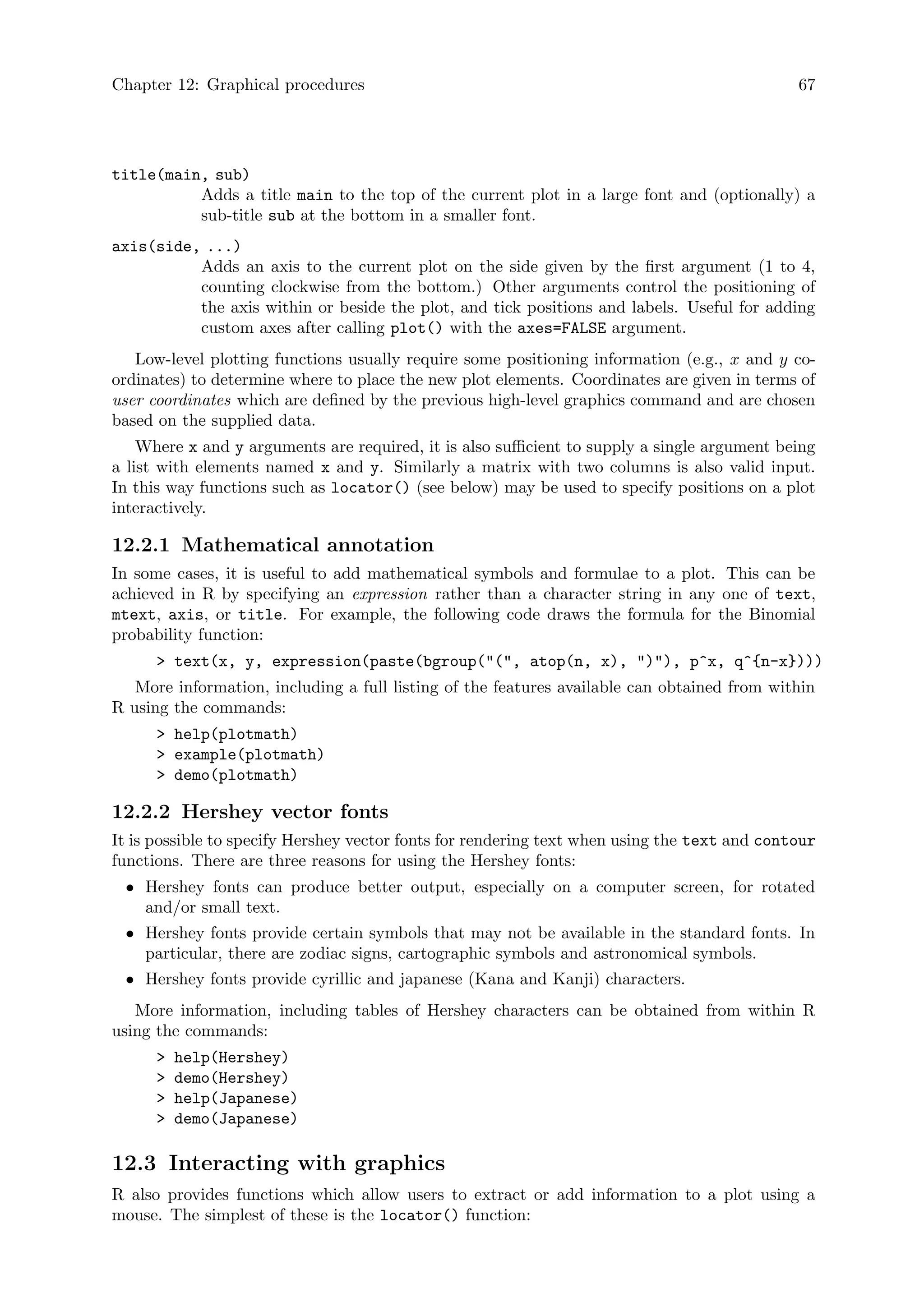 Chapter 12: Graphical procedures 67
title(main, sub)
Adds a title main to the top of the current plot in a large font and (optionally) a
sub-title sub at the bottom in a smaller font.
axis(side, ...)
Adds an axis to the current plot on the side given by the first argument (1 to 4,
counting clockwise from the bottom.) Other arguments control the positioning of
the axis within or beside the plot, and tick positions and labels. Useful for adding
custom axes after calling plot() with the axes=FALSE argument.
Low-level plotting functions usually require some positioning information (e.g., x and y co-
ordinates) to determine where to place the new plot elements. Coordinates are given in terms of
user coordinates which are defined by the previous high-level graphics command and are chosen
based on the supplied data.
Where x and y arguments are required, it is also sufficient to supply a single argument being
a list with elements named x and y. Similarly a matrix with two columns is also valid input.
In this way functions such as locator() (see below) may be used to specify positions on a plot
interactively.
12.2.1 Mathematical annotation
In some cases, it is useful to add mathematical symbols and formulae to a plot. This can be
achieved in R by specifying an expression rather than a character string in any one of text,
mtext, axis, or title. For example, the following code draws the formula for the Binomial
probability function:
 text(x, y, expression(paste(bgroup((, atop(n, x), )), p^x, q^{n-x})))
More information, including a full listing of the features available can obtained from within
R using the commands:
 help(plotmath)
 example(plotmath)
 demo(plotmath)
12.2.2 Hershey vector fonts
It is possible to specify Hershey vector fonts for rendering text when using the text and contour
functions. There are three reasons for using the Hershey fonts:
• Hershey fonts can produce better output, especially on a computer screen, for rotated
and/or small text.
• Hershey fonts provide certain symbols that may not be available in the standard fonts. In
particular, there are zodiac signs, cartographic symbols and astronomical symbols.
• Hershey fonts provide cyrillic and japanese (Kana and Kanji) characters.
More information, including tables of Hershey characters can be obtained from within R
using the commands:
 help(Hershey)
 demo(Hershey)
 help(Japanese)
 demo(Japanese)
12.3 Interacting with graphics
R also provides functions which allow users to extract or add information to a plot using a
mouse. The simplest of these is the locator() function:
 