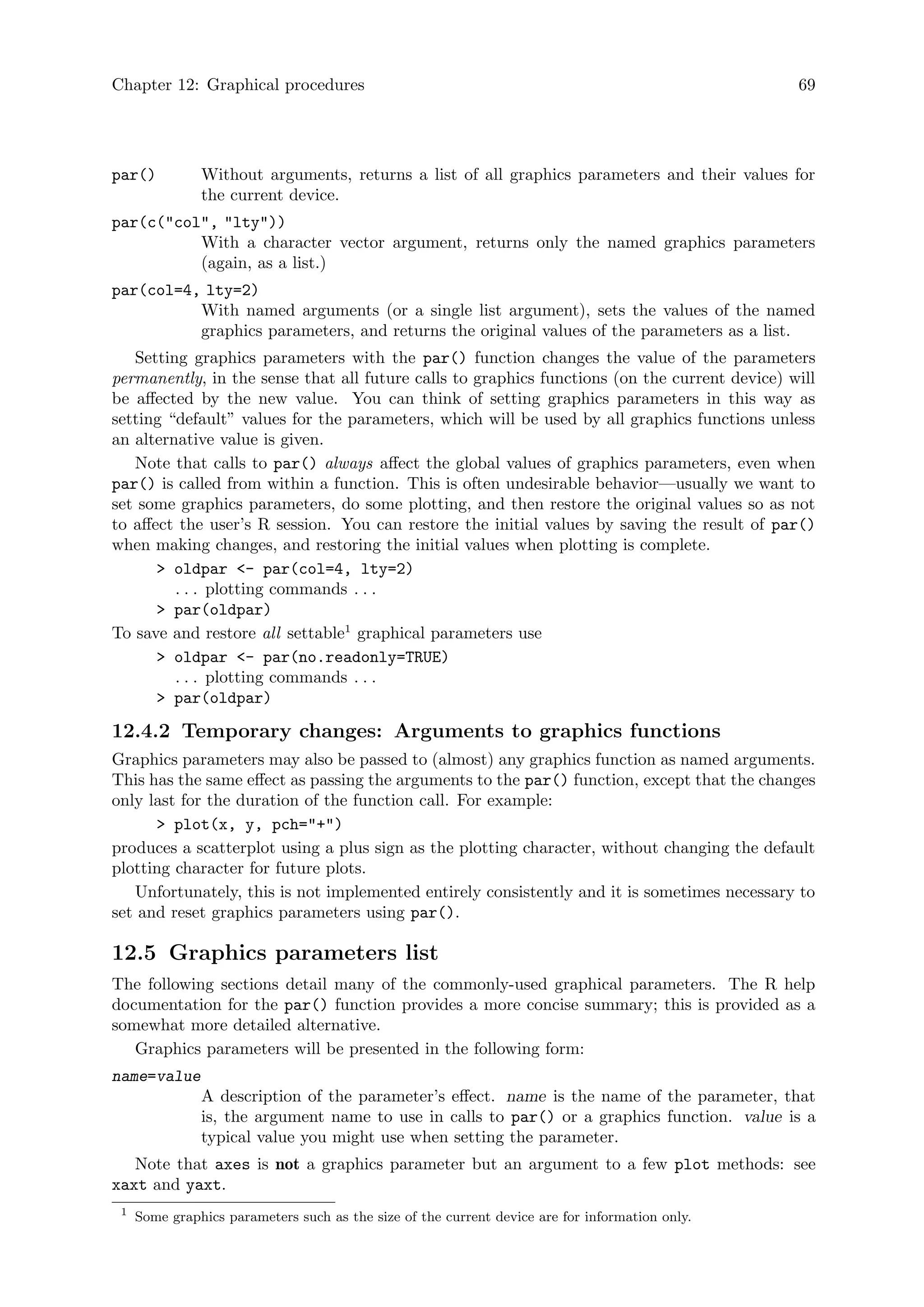 Chapter 12: Graphical procedures 69
par() Without arguments, returns a list of all graphics parameters and their values for
the current device.
par(c(col, lty))
With a character vector argument, returns only the named graphics parameters
(again, as a list.)
par(col=4, lty=2)
With named arguments (or a single list argument), sets the values of the named
graphics parameters, and returns the original values of the parameters as a list.
Setting graphics parameters with the par() function changes the value of the parameters
permanently, in the sense that all future calls to graphics functions (on the current device) will
be affected by the new value. You can think of setting graphics parameters in this way as
setting “default” values for the parameters, which will be used by all graphics functions unless
an alternative value is given.
Note that calls to par() always affect the global values of graphics parameters, even when
par() is called from within a function. This is often undesirable behavior—usually we want to
set some graphics parameters, do some plotting, and then restore the original values so as not
to affect the user’s R session. You can restore the initial values by saving the result of par()
when making changes, and restoring the initial values when plotting is complete.
 oldpar - par(col=4, lty=2)
. . . plotting commands . . .
 par(oldpar)
To save and restore all settable1
graphical parameters use
 oldpar - par(no.readonly=TRUE)
. . . plotting commands . . .
 par(oldpar)
12.4.2 Temporary changes: Arguments to graphics functions
Graphics parameters may also be passed to (almost) any graphics function as named arguments.
This has the same effect as passing the arguments to the par() function, except that the changes
only last for the duration of the function call. For example:
 plot(x, y, pch=+)
produces a scatterplot using a plus sign as the plotting character, without changing the default
plotting character for future plots.
Unfortunately, this is not implemented entirely consistently and it is sometimes necessary to
set and reset graphics parameters using par().
12.5 Graphics parameters list
The following sections detail many of the commonly-used graphical parameters. The R help
documentation for the par() function provides a more concise summary; this is provided as a
somewhat more detailed alternative.
Graphics parameters will be presented in the following form:
name=value
A description of the parameter’s effect. name is the name of the parameter, that
is, the argument name to use in calls to par() or a graphics function. value is a
typical value you might use when setting the parameter.
Note that axes is not a graphics parameter but an argument to a few plot methods: see
xaxt and yaxt.
1
Some graphics parameters such as the size of the current device are for information only.
 
