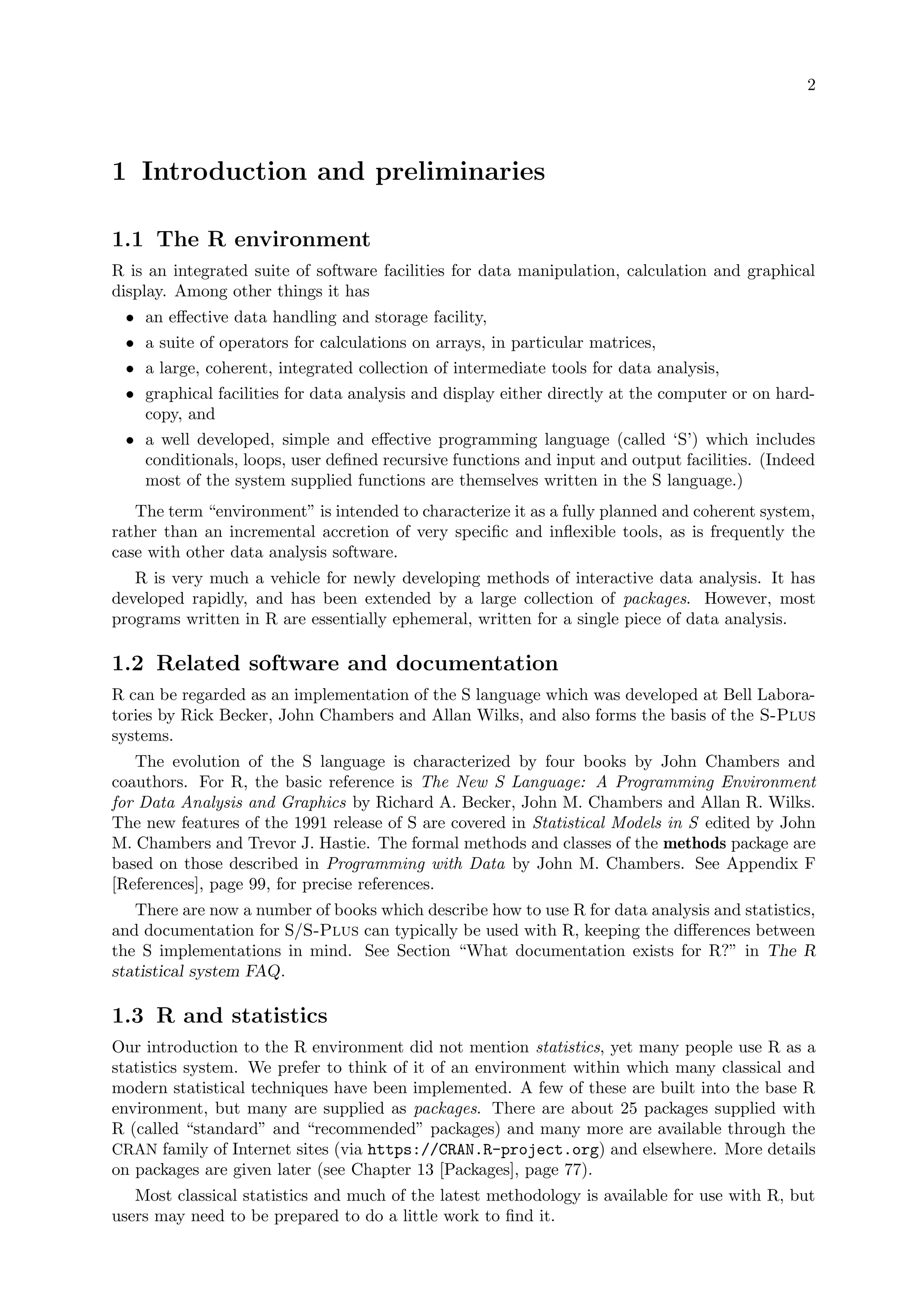 2
1 Introduction and preliminaries
1.1 The R environment
R is an integrated suite of software facilities for data manipulation, calculation and graphical
display. Among other things it has
• an effective data handling and storage facility,
• a suite of operators for calculations on arrays, in particular matrices,
• a large, coherent, integrated collection of intermediate tools for data analysis,
• graphical facilities for data analysis and display either directly at the computer or on hard-
copy, and
• a well developed, simple and effective programming language (called ‘S’) which includes
conditionals, loops, user defined recursive functions and input and output facilities. (Indeed
most of the system supplied functions are themselves written in the S language.)
The term “environment” is intended to characterize it as a fully planned and coherent system,
rather than an incremental accretion of very specific and inflexible tools, as is frequently the
case with other data analysis software.
R is very much a vehicle for newly developing methods of interactive data analysis. It has
developed rapidly, and has been extended by a large collection of packages. However, most
programs written in R are essentially ephemeral, written for a single piece of data analysis.
1.2 Related software and documentation
R can be regarded as an implementation of the S language which was developed at Bell Labora-
tories by Rick Becker, John Chambers and Allan Wilks, and also forms the basis of the S-Plus
systems.
The evolution of the S language is characterized by four books by John Chambers and
coauthors. For R, the basic reference is The New S Language: A Programming Environment
for Data Analysis and Graphics by Richard A. Becker, John M. Chambers and Allan R. Wilks.
The new features of the 1991 release of S are covered in Statistical Models in S edited by John
M. Chambers and Trevor J. Hastie. The formal methods and classes of the methods package are
based on those described in Programming with Data by John M. Chambers. See Appendix F
[References], page 99, for precise references.
There are now a number of books which describe how to use R for data analysis and statistics,
and documentation for S/S-Plus can typically be used with R, keeping the differences between
the S implementations in mind. See Section “What documentation exists for R?” in The R
statistical system FAQ.
1.3 R and statistics
Our introduction to the R environment did not mention statistics, yet many people use R as a
statistics system. We prefer to think of it of an environment within which many classical and
modern statistical techniques have been implemented. A few of these are built into the base R
environment, but many are supplied as packages. There are about 25 packages supplied with
R (called “standard” and “recommended” packages) and many more are available through the
CRAN family of Internet sites (via https://CRAN.R-project.org) and elsewhere. More details
on packages are given later (see Chapter 13 [Packages], page 77).
Most classical statistics and much of the latest methodology is available for use with R, but
users may need to be prepared to do a little work to find it.
 