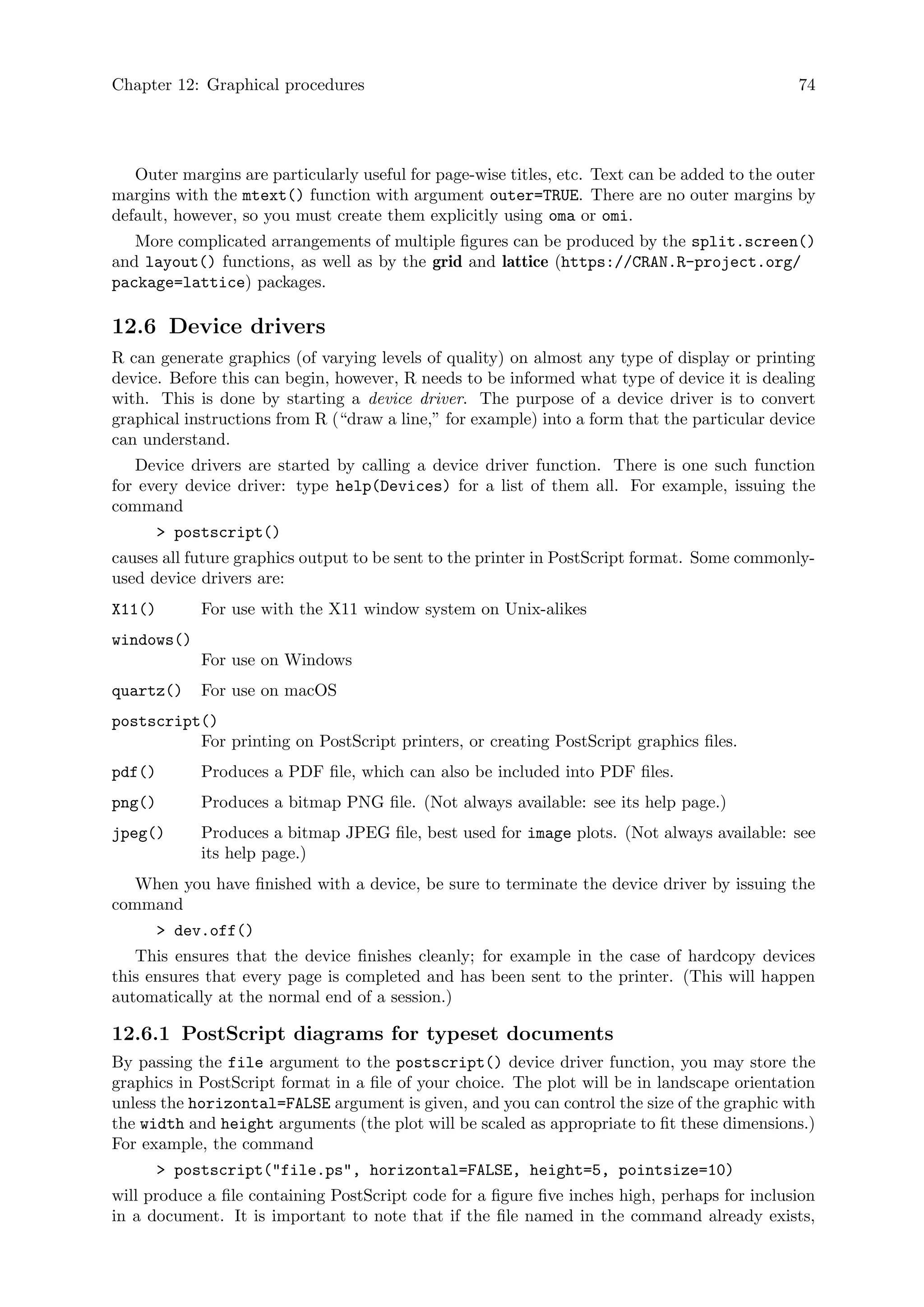 Chapter 12: Graphical procedures 74
Outer margins are particularly useful for page-wise titles, etc. Text can be added to the outer
margins with the mtext() function with argument outer=TRUE. There are no outer margins by
default, however, so you must create them explicitly using oma or omi.
More complicated arrangements of multiple figures can be produced by the split.screen()
and layout() functions, as well as by the grid and lattice (https://CRAN.R-project.org/
package=lattice) packages.
12.6 Device drivers
R can generate graphics (of varying levels of quality) on almost any type of display or printing
device. Before this can begin, however, R needs to be informed what type of device it is dealing
with. This is done by starting a device driver. The purpose of a device driver is to convert
graphical instructions from R (“draw a line,” for example) into a form that the particular device
can understand.
Device drivers are started by calling a device driver function. There is one such function
for every device driver: type help(Devices) for a list of them all. For example, issuing the
command
 postscript()
causes all future graphics output to be sent to the printer in PostScript format. Some commonly-
used device drivers are:
X11() For use with the X11 window system on Unix-alikes
windows()
For use on Windows
quartz() For use on macOS
postscript()
For printing on PostScript printers, or creating PostScript graphics files.
pdf() Produces a PDF file, which can also be included into PDF files.
png() Produces a bitmap PNG file. (Not always available: see its help page.)
jpeg() Produces a bitmap JPEG file, best used for image plots. (Not always available: see
its help page.)
When you have finished with a device, be sure to terminate the device driver by issuing the
command
 dev.off()
This ensures that the device finishes cleanly; for example in the case of hardcopy devices
this ensures that every page is completed and has been sent to the printer. (This will happen
automatically at the normal end of a session.)
12.6.1 PostScript diagrams for typeset documents
By passing the file argument to the postscript() device driver function, you may store the
graphics in PostScript format in a file of your choice. The plot will be in landscape orientation
unless the horizontal=FALSE argument is given, and you can control the size of the graphic with
the width and height arguments (the plot will be scaled as appropriate to fit these dimensions.)
For example, the command
 postscript(file.ps, horizontal=FALSE, height=5, pointsize=10)
will produce a file containing PostScript code for a figure five inches high, perhaps for inclusion
in a document. It is important to note that if the file named in the command already exists,
 