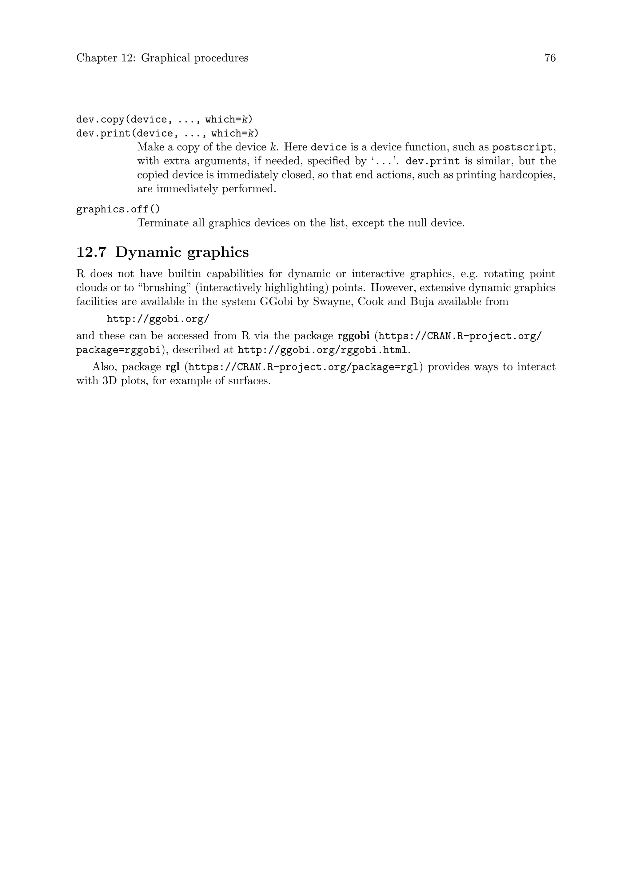 Chapter 12: Graphical procedures 76
dev.copy(device, ..., which=k)
dev.print(device, ..., which=k)
Make a copy of the device k. Here device is a device function, such as postscript,
with extra arguments, if needed, specified by ‘...’. dev.print is similar, but the
copied device is immediately closed, so that end actions, such as printing hardcopies,
are immediately performed.
graphics.off()
Terminate all graphics devices on the list, except the null device.
12.7 Dynamic graphics
R does not have builtin capabilities for dynamic or interactive graphics, e.g. rotating point
clouds or to “brushing” (interactively highlighting) points. However, extensive dynamic graphics
facilities are available in the system GGobi by Swayne, Cook and Buja available from
http://ggobi.org/
and these can be accessed from R via the package rggobi (https://CRAN.R-project.org/
package=rggobi), described at http://ggobi.org/rggobi.html.
Also, package rgl (https://CRAN.R-project.org/package=rgl) provides ways to interact
with 3D plots, for example of surfaces.
 