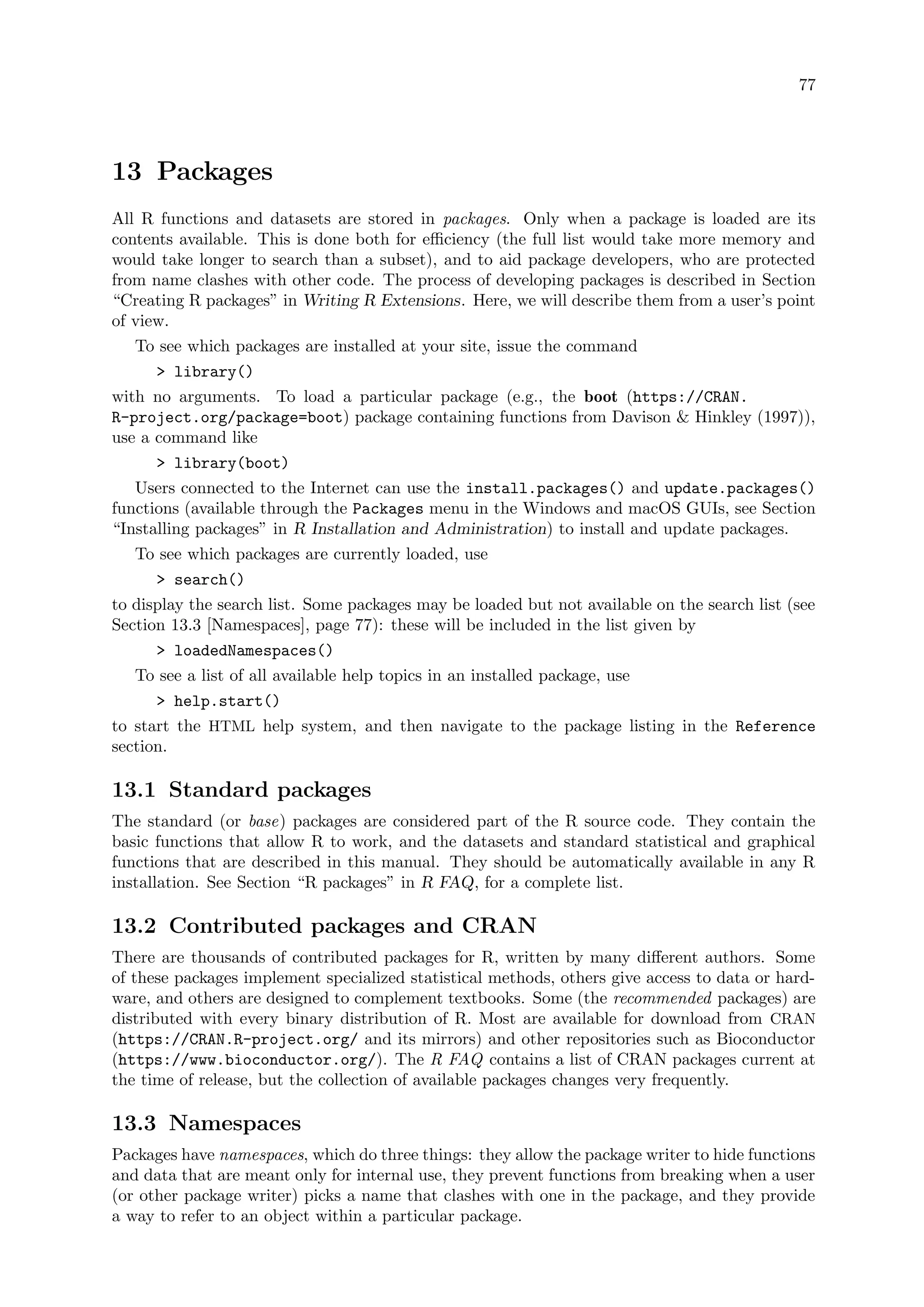 77
13 Packages
All R functions and datasets are stored in packages. Only when a package is loaded are its
contents available. This is done both for efficiency (the full list would take more memory and
would take longer to search than a subset), and to aid package developers, who are protected
from name clashes with other code. The process of developing packages is described in Section
“Creating R packages” in Writing R Extensions. Here, we will describe them from a user’s point
of view.
To see which packages are installed at your site, issue the command
 library()
with no arguments. To load a particular package (e.g., the boot (https://CRAN.
R-project.org/package=boot) package containing functions from Davison  Hinkley (1997)),
use a command like
 library(boot)
Users connected to the Internet can use the install.packages() and update.packages()
functions (available through the Packages menu in the Windows and macOS GUIs, see Section
“Installing packages” in R Installation and Administration) to install and update packages.
To see which packages are currently loaded, use
 search()
to display the search list. Some packages may be loaded but not available on the search list (see
Section 13.3 [Namespaces], page 77): these will be included in the list given by
 loadedNamespaces()
To see a list of all available help topics in an installed package, use
 help.start()
to start the HTML help system, and then navigate to the package listing in the Reference
section.
13.1 Standard packages
The standard (or base) packages are considered part of the R source code. They contain the
basic functions that allow R to work, and the datasets and standard statistical and graphical
functions that are described in this manual. They should be automatically available in any R
installation. See Section “R packages” in R FAQ, for a complete list.
13.2 Contributed packages and CRAN
There are thousands of contributed packages for R, written by many different authors. Some
of these packages implement specialized statistical methods, others give access to data or hard-
ware, and others are designed to complement textbooks. Some (the recommended packages) are
distributed with every binary distribution of R. Most are available for download from CRAN
(https://CRAN.R-project.org/ and its mirrors) and other repositories such as Bioconductor
(https://www.bioconductor.org/). The R FAQ contains a list of CRAN packages current at
the time of release, but the collection of available packages changes very frequently.
13.3 Namespaces
Packages have namespaces, which do three things: they allow the package writer to hide functions
and data that are meant only for internal use, they prevent functions from breaking when a user
(or other package writer) picks a name that clashes with one in the package, and they provide
a way to refer to an object within a particular package.
 