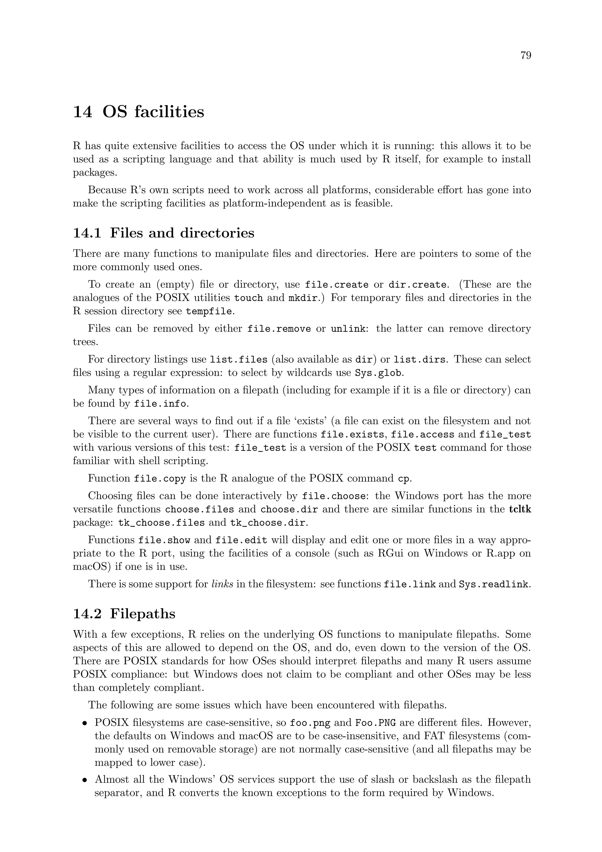 79
14 OS facilities
R has quite extensive facilities to access the OS under which it is running: this allows it to be
used as a scripting language and that ability is much used by R itself, for example to install
packages.
Because R’s own scripts need to work across all platforms, considerable effort has gone into
make the scripting facilities as platform-independent as is feasible.
14.1 Files and directories
There are many functions to manipulate files and directories. Here are pointers to some of the
more commonly used ones.
To create an (empty) file or directory, use file.create or dir.create. (These are the
analogues of the POSIX utilities touch and mkdir.) For temporary files and directories in the
R session directory see tempfile.
Files can be removed by either file.remove or unlink: the latter can remove directory
trees.
For directory listings use list.files (also available as dir) or list.dirs. These can select
files using a regular expression: to select by wildcards use Sys.glob.
Many types of information on a filepath (including for example if it is a file or directory) can
be found by file.info.
There are several ways to find out if a file ‘exists’ (a file can exist on the filesystem and not
be visible to the current user). There are functions file.exists, file.access and file_test
with various versions of this test: file_test is a version of the POSIX test command for those
familiar with shell scripting.
Function file.copy is the R analogue of the POSIX command cp.
Choosing files can be done interactively by file.choose: the Windows port has the more
versatile functions choose.files and choose.dir and there are similar functions in the tcltk
package: tk_choose.files and tk_choose.dir.
Functions file.show and file.edit will display and edit one or more files in a way appro-
priate to the R port, using the facilities of a console (such as RGui on Windows or R.app on
macOS) if one is in use.
There is some support for links in the filesystem: see functions file.link and Sys.readlink.
14.2 Filepaths
With a few exceptions, R relies on the underlying OS functions to manipulate filepaths. Some
aspects of this are allowed to depend on the OS, and do, even down to the version of the OS.
There are POSIX standards for how OSes should interpret filepaths and many R users assume
POSIX compliance: but Windows does not claim to be compliant and other OSes may be less
than completely compliant.
The following are some issues which have been encountered with filepaths.
• POSIX filesystems are case-sensitive, so foo.png and Foo.PNG are different files. However,
the defaults on Windows and macOS are to be case-insensitive, and FAT filesystems (com-
monly used on removable storage) are not normally case-sensitive (and all filepaths may be
mapped to lower case).
• Almost all the Windows’ OS services support the use of slash or backslash as the filepath
separator, and R converts the known exceptions to the form required by Windows.
 